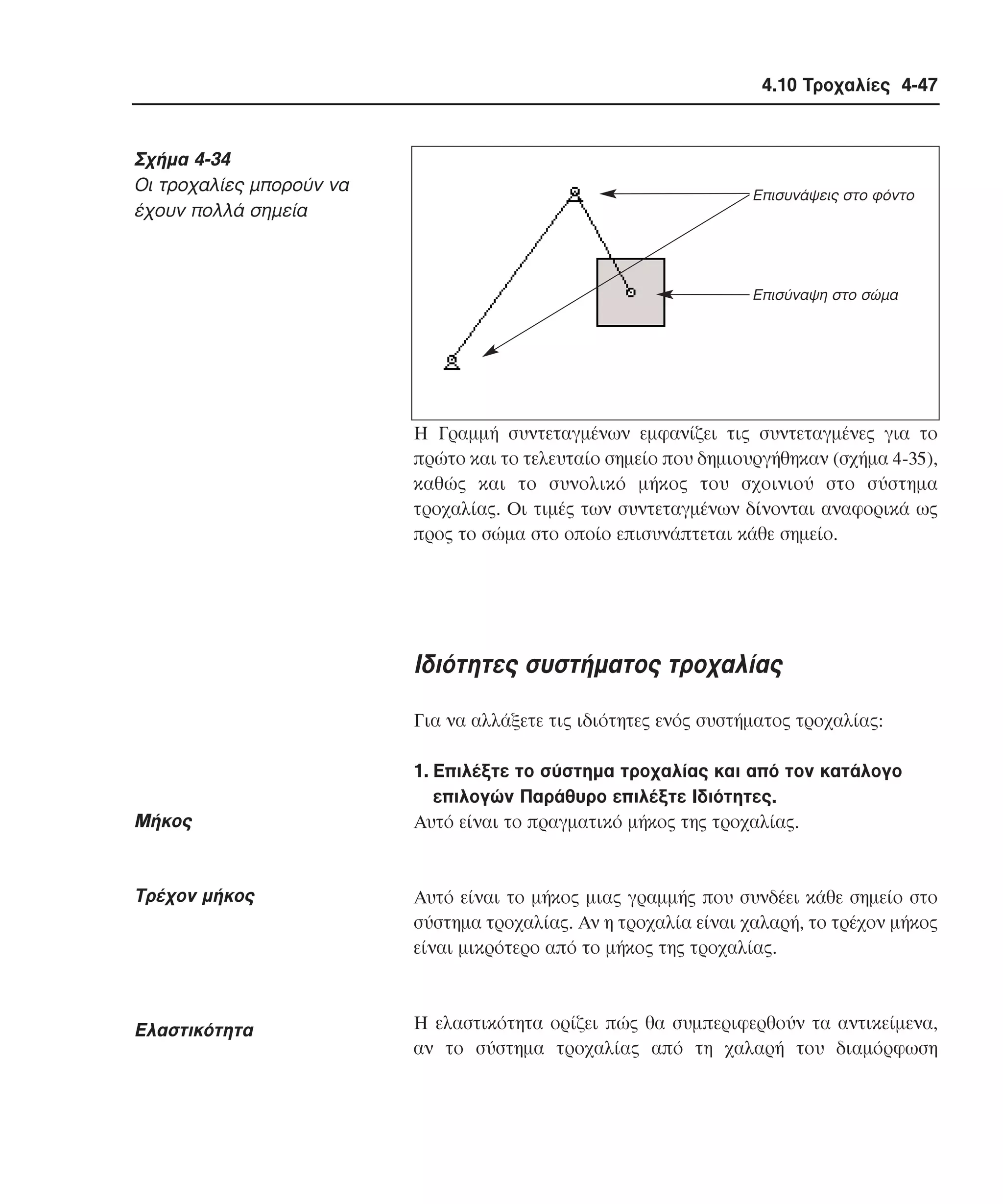4.10 Τροχαλίες 4-47

Σχήµα 4-34
Oι τροχαλίες µπορούν να
έχουν πολλά σηµεία

Επισυνάψεις στο φόντο

Επισύναψη στο σώµα

H Γραµµή συντεταγµένων εµφανίζει τις συντεταγµένες για το
πρώτο και το τελευταίο σηµείο που δηµιουργήθηκαν (σχήµα 4-35),
καθώς και το συνολικό µήκος του σχοινιού στο σύστηµα
τροχαλίας. Oι τιµές των συντεταγµένων δίνονται αναφορικά ως
προς το σώµα στο οποίο επισυνάπτεται κάθε σηµείο.

Iδιότητες συστήµατος τροχαλίας
Για να αλλάξετε τις ιδιότητες ενός συστήµατος τροχαλίας:

Mήκος

1. Eπιλέξτε το σύστηµα τροχαλίας και από τον κατάλογο
επιλογών Παράθυρο επιλέξτε Iδιότητες.
Aυτό είναι το πραγµατικό µήκος της τροχαλίας.

Tρέχον µήκος

Aυτό είναι το µήκος µιας γραµµής που συνδέει κάθε σηµείο στο
σύστηµα τροχαλίας. Aν η τροχαλία είναι χαλαρή, το τρέχον µήκος
είναι µικρότερο από το µήκος της τροχαλίας.

Eλαστικότητα

H ελαστικότητα ορίζει πώς θα συµπεριφερθούν τα αντικείµενα,
αν το σύστηµα τροχαλίας από τη χαλαρή του διαµόρφωση

 