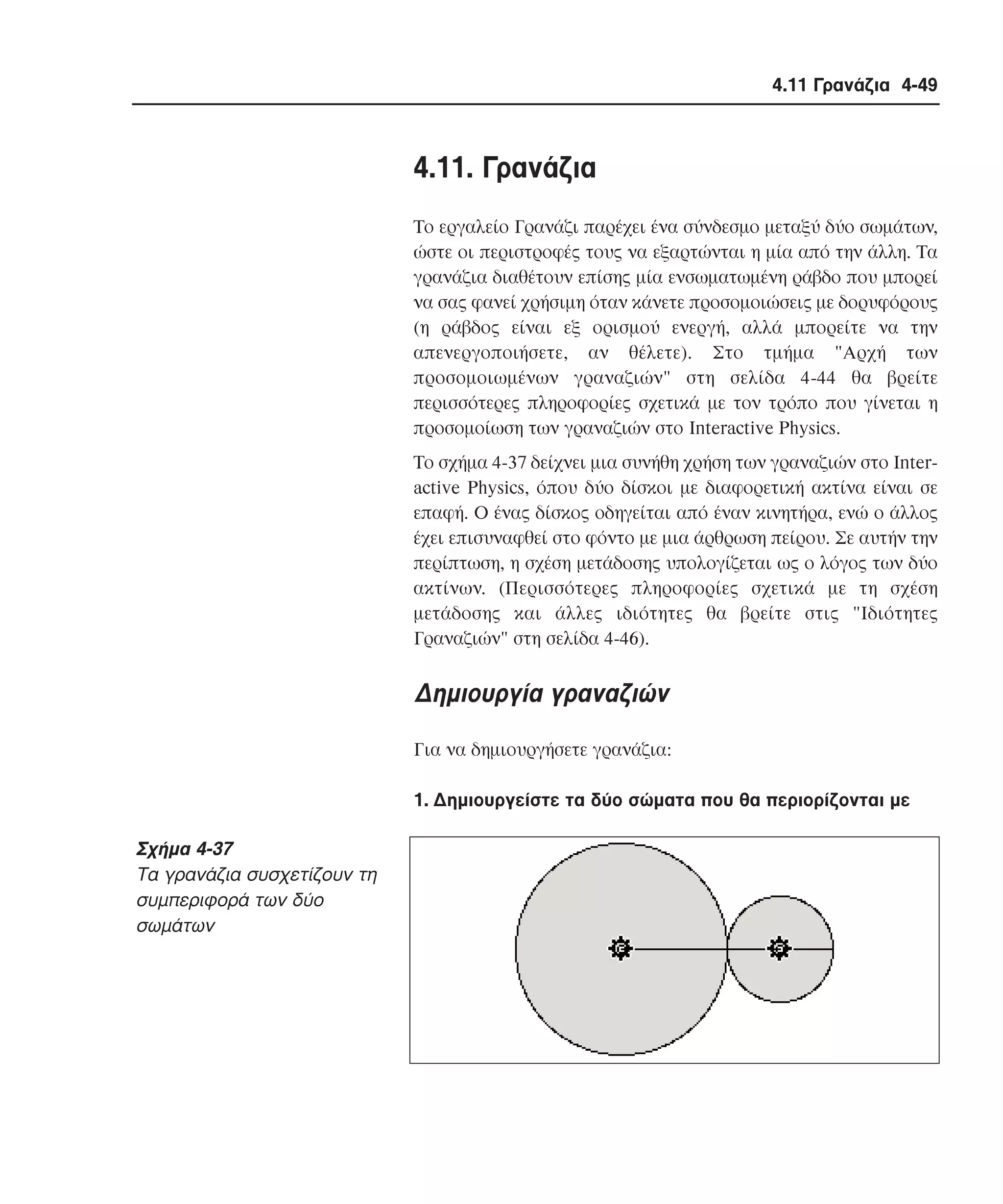 4.11 Γρανάζια 4-49

4.11. Γρανάζια
Tο εργαλείο Γρανάζι παρέχει ένα σύνδεσµο µεταξύ δύο σωµάτων,
ώστε οι περιστροφές τους να εξαρτώνται η µία από την άλλη. Tα
γρανάζια διαθέτουν επίσης µία ενσωµατωµένη ράβδο που µπορεί
να σας φανεί χρήσιµη όταν κάνετε προσοµοιώσεις µε δορυφόρους
(η ράβδος είναι εξ ορισµού ενεργή, αλλά µπορείτε να την
απενεργοποιήσετε, αν θέλετε). Στο τµήµα "Aρχή των
προσοµοιωµένων γραναζιών" στη σελίδα 4-44 θα βρείτε
περισσότερες πληροφορίες σχετικά µε τον τρόπο που γίνεται η
προσοµοίωση των γραναζιών στο Interactive Physics.
Tο σχήµα 4-37 δείχνει µια συνήθη χρήση των γραναζιών στο Interactive Physics, όπου δύο δίσκοι µε διαφορετική ακτίνα είναι σε
επαφή. O ένας δίσκος οδηγείται από έναν κινητήρα, ενώ ο άλλος
έχει επισυναφθεί στο φόντο µε µια άρθρωση πείρου. Σε αυτήν την
περίπτωση, η σχέση µετάδοσης υπολογίζεται ως ο λόγος των δύο
ακτίνων. (Περισσότερες πληροφορίες σχετικά µε τη σχέση
µετάδοσης και άλλες ιδιότητες θα βρείτε στις "Iδιότητες
Γραναζιών" στη σελίδα 4-46).

∆ηµιουργία γραναζιών
Για να δηµιουργήσετε γρανάζια:
1. ∆ηµιουργείστε τα δύο σώµατα που θα περιορίζονται µε

Σχήµα 4-37
Tα γρανάζια συσχετίζουν τη
συµπεριφορά των δύο
σωµάτων

 