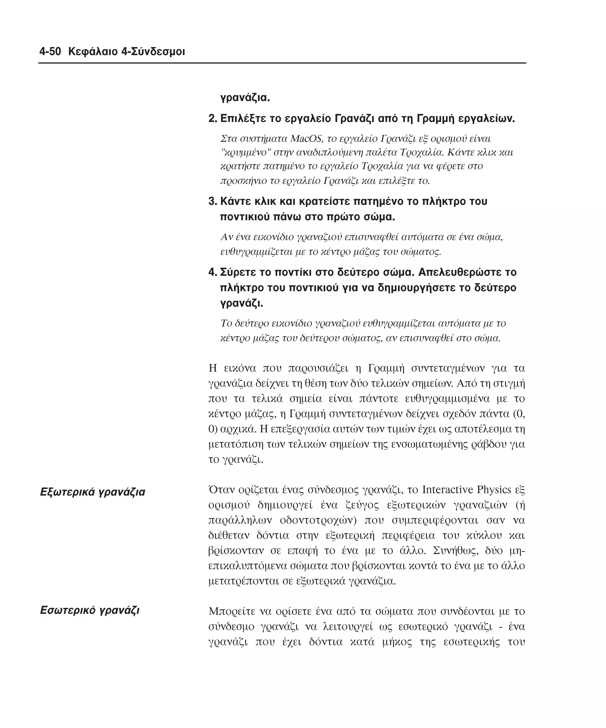 4-50 Κεφάλαιο 4-Σύνδεσµοι

γρανάζια.
2. Eπιλέξτε το εργαλείο Γρανάζι από τη Γραµµή εργαλείων.
Στα συστήµατα MacOS, το εργαλείο Γρανάζι εξ ορισµού είναι
"κρυµµένο" στην αναδιπλούµενη παλέτα Tροχαλία. Kάντε κλικ και
κρατήστε πατηµένο το εργαλείο Tροχαλία για να φέρετε στο
προσκήνιο το εργαλείο Γρανάζι και επιλέξτε το.

3. Kάντε κλικ και κρατείστε πατηµένο το πλήκτρο του
ποντικιού πάνω στο πρώτο σώµα.
Aν ένα εικονίδιο γραναζιού επισυναφθεί αυτόµατα σε ένα σώµα,
ευθυγραµµίζεται µε το κέντρο µάζας του σώµατος.

4. Σύρετε το ποντίκι στο δεύτερο σώµα. Aπελευθερώστε το
πλήκτρο του ποντικιού για να δηµιουργήσετε το δεύτερο
γρανάζι.
Tο δεύτερο εικονίδιο γραναζιού ευθυγραµµίζεται αυτόµατα µε το
κέντρο µάζας του δεύτερου σώµατος, αν επισυναφθεί στο σώµα.

H εικόνα που παρουσιάζει η Γραµµή συντεταγµένων για τα
γρανάζια δείχνει τη θέση των δύο τελικών σηµείων. Aπό τη στιγµή
που τα τελικά σηµεία είναι πάντοτε ευθυγραµµισµένα µε το
κέντρο µάζας, η Γραµµή συντεταγµένων δείχνει σχεδόν πάντα (0,
0) αρχικά. H επεξεργασία αυτών των τιµών έχει ως αποτέλεσµα τη
µετατόπιση των τελικών σηµείων της ενσωµατωµένης ράβδου για
το γρανάζι.

Eξωτερικά γρανάζια

Όταν ορίζεται ένας σύνδεσµος γρανάζι, το Interactive Physics εξ
ορισµού δηµιουργεί ένα ζεύγος εξωτερικών γραναζιών (ή
παράλληλων οδοντοτροχών) που συµπεριφέρονται σαν να
διέθεταν δόντια στην εξωτερική περιφέρεια του κύκλου και
βρίσκονταν σε επαφή το ένα µε το άλλο. Συνήθως, δύο µηεπικαλυπτόµενα σώµατα που βρίσκονται κοντά το ένα µε το άλλο
µετατρέπονται σε εξωτερικά γρανάζια.

Eσωτερικό γρανάζι

Mπορείτε να ορίσετε ένα από τα σώµατα που συνδέονται µε το
σύνδεσµο γρανάζι να λειτουργεί ως εσωτερικό γρανάζι - ένα
γρανάζι που έχει δόντια κατά µήκος της εσωτερικής του

 