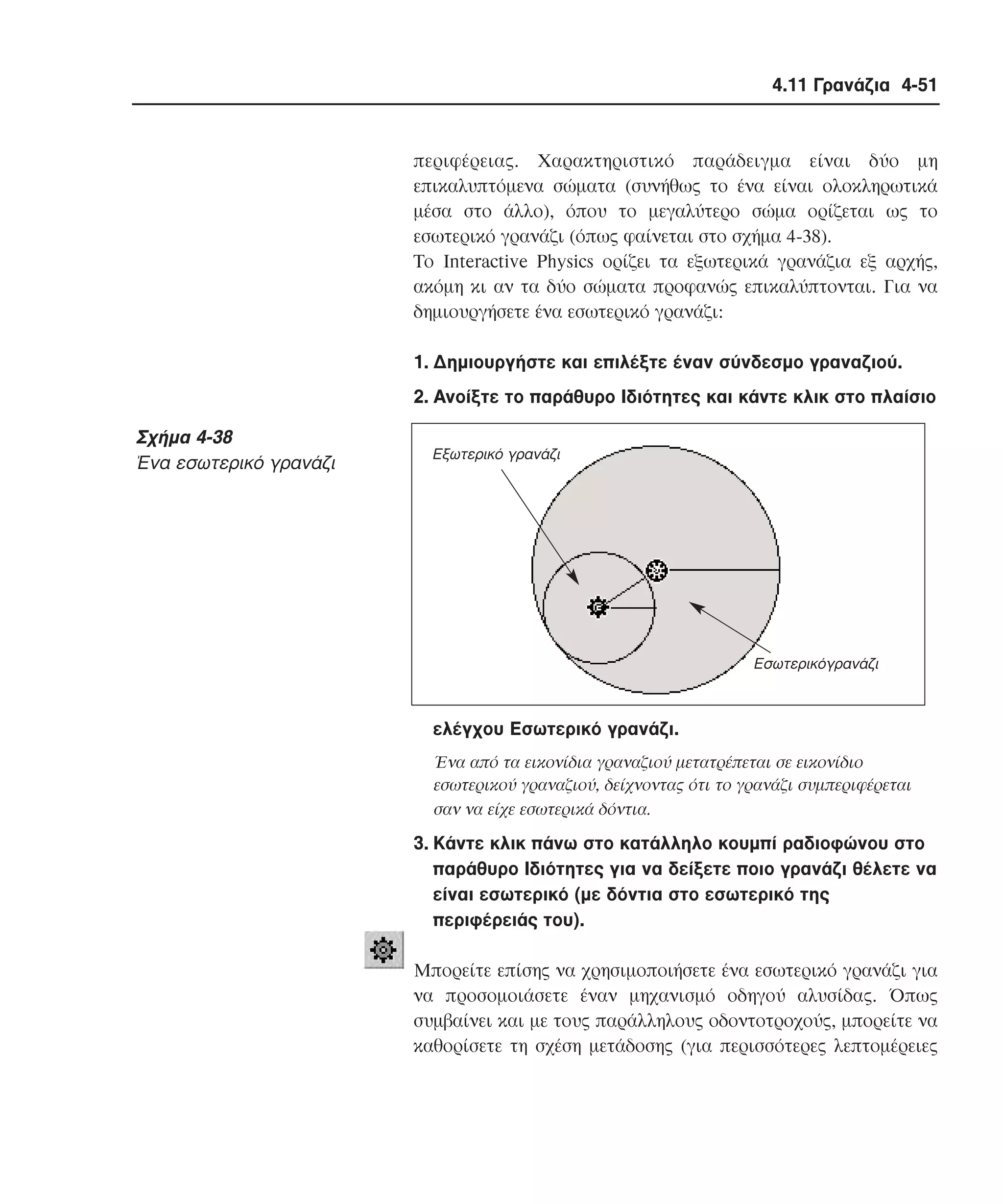 4.11 Γρανάζια 4-51

περιφέρειας. Xαρακτηριστικό παράδειγµα είναι δύο µη
επικαλυπτόµενα σώµατα (συνήθως το ένα είναι ολοκληρωτικά
µέσα στο άλλο), όπου το µεγαλύτερο σώµα ορίζεται ως το
εσωτερικό γρανάζι (όπως φαίνεται στο σχήµα 4-38).
Tο Interactive Physics ορίζει τα εξωτερικά γρανάζια εξ αρχής,
ακόµη κι αν τα δύο σώµατα προφανώς επικαλύπτονται. Για να
δηµιουργήσετε ένα εσωτερικό γρανάζι:
1. ∆ηµιουργήστε και επιλέξτε έναν σύνδεσµο γραναζιού.
2. Aνοίξτε το παράθυρο Iδιότητες και κάντε κλικ στο πλαίσιο

Σχήµα 4-38
Ένα εσωτερικό γρανάζι

Εξωτερικό γρανάζι

Εσωτερικόγρανάζι

ελέγχου Eσωτερικό γρανάζι.
Ένα από τα εικονίδια γραναζιού µετατρέπεται σε εικονίδιο
εσωτερικού γραναζιού, δείχνοντας ότι το γρανάζι συµπεριφέρεται
σαν να είχε εσωτερικά δόντια.

3. Kάντε κλικ πάνω στο κατάλληλο κουµπί ραδιοφώνου στο
παράθυρο Iδιότητες για να δείξετε ποιο γρανάζι θέλετε να
είναι εσωτερικό (µε δόντια στο εσωτερικό της
περιφέρειάς του).
Mπορείτε επίσης να χρησιµοποιήσετε ένα εσωτερικό γρανάζι για
να προσοµοιάσετε έναν µηχανισµό οδηγού αλυσίδας. Όπως
συµβαίνει και µε τους παράλληλους οδοντοτροχούς, µπορείτε να
καθορίσετε τη σχέση µετάδοσης (για περισσότερες λεπτοµέρειες

 