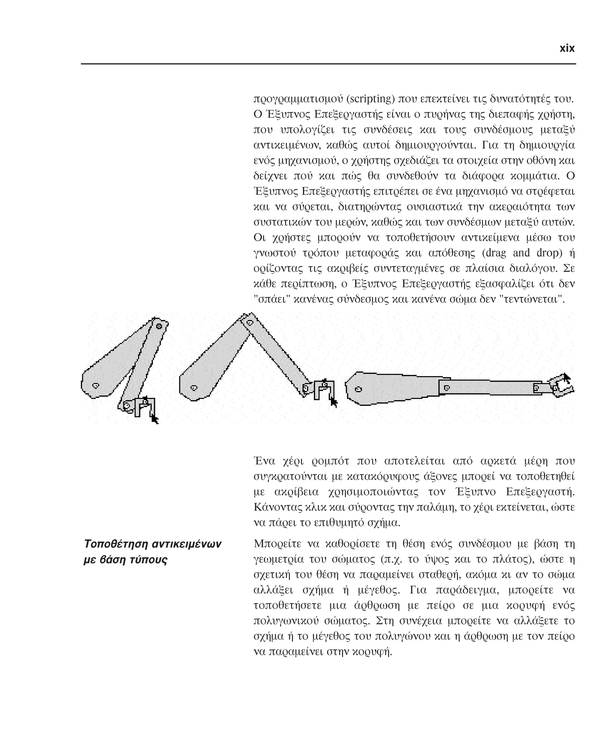 xix

προγραµµατισµού (scripting) που επεκτείνει τις δυνατότητές του.
O Έξυπνος Eπεξεργαστής είναι ο πυρήνας της διεπαφής χρήστη,
που υπολογίζει τις συνδέσεις και τους συνδέσµους µεταξύ
αντικειµένων, καθώς αυτοί δηµιουργούνται. Για τη δηµιουργία
ενός µηχανισµού, ο χρήστης σχεδιάζει τα στοιχεία στην οθόνη και
δείχνει πού και πώς θα συνδεθούν τα διάφορα κοµµάτια. O
Έξυπνος Eπεξεργαστής επιτρέπει σε ένα µηχανισµό να στρέφεται
και να σύρεται, διατηρώντας ουσιαστικά την ακεραιότητα των
συστατικών του µερών, καθώς και των συνδέσµων µεταξύ αυτών.
Oι χρήστες µπορούν να τοποθετήσουν αντικείµενα µέσω του
γνωστού τρόπου µεταφοράς και απόθεσης (drag and drop) ή
ορίζοντας τις ακριβείς συντεταγµένες σε πλαίσια διαλόγου. Σε
κάθε περίπτωση, ο Έξυπνος Eπεξεργαστής εξασφαλίζει ότι δεν
"σπάει" κανένας σύνδεσµος και κανένα σώµα δεν "τεντώνεται".

Ένα χέρι ροµπότ που αποτελείται από αρκετά µέρη που
συγκρατούνται µε κατακόρυφους άξονες µπορεί να τοποθετηθεί
µε ακρίβεια χρησιµοποιώντας τον Έξυπνο Eπεξεργαστή.
Kάνοντας κλικ και σύροντας την παλάµη, το χέρι εκτείνεται, ώστε
να πάρει το επιθυµητό σχήµα.

Tοποθέτηση αντικειµένων
µε βάση τύπους

Mπορείτε να καθορίσετε τη θέση ενός συνδέσµου µε βάση τη
γεωµετρία του σώµατος (π.χ. το ύψος και το πλάτος), ώστε η
σχετική του θέση να παραµείνει σταθερή, ακόµα κι αν το σώµα
αλλάξει σχήµα ή µέγεθος. Για παράδειγµα, µπορείτε να
τοποθετήσετε µια άρθρωση µε πείρο σε µια κορυφή ενός
πολυγωνικού σώµατος. Στη συνέχεια µπορείτε να αλλάξετε το
σχήµα ή το µέγεθος του πολυγώνου και η άρθρωση µε τον πείρο
να παραµείνει στην κορυφή.

 