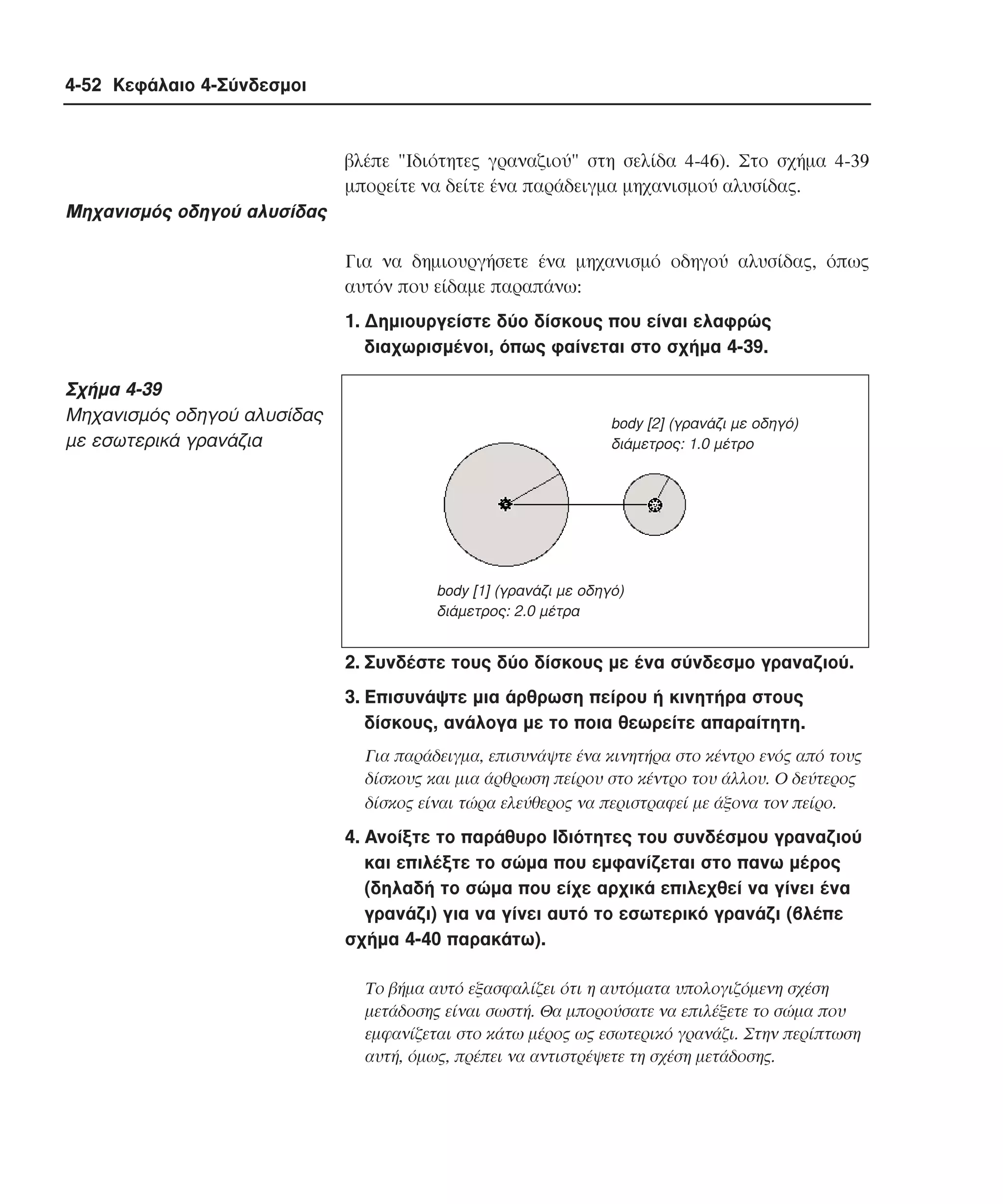 4-52 Κεφάλαιο 4-Σύνδεσµοι

βλέπε "Iδιότητες γραναζιού" στη σελίδα 4-46). Στο σχήµα 4-39
µπορείτε να δείτε ένα παράδειγµα µηχανισµού αλυσίδας.

Mηχανισµός οδηγού αλυσίδας
Για να δηµιουργήσετε ένα µηχανισµό οδηγού αλυσίδας, όπως
αυτόν που είδαµε παραπάνω:
1. ∆ηµιουργείστε δύο δίσκους που είναι ελαφρώς
διαχωρισµένοι, όπως φαίνεται στο σχήµα 4-39.

Σχήµα 4-39
Mηχανισµός οδηγού αλυσίδας
µε εσωτερικά γρανάζια

body [2] (γρανάζι µε οδηγό)
διάµετρος: 1.0 µέτρο

body [1] (γρανάζι µε οδηγό)
διάµετρος: 2.0 µέτρα

2. Συνδέστε τους δύο δίσκους µε ένα σύνδεσµο γραναζιού.
3. Eπισυνάψτε µια άρθρωση πείρου ή κινητήρα στους
δίσκους, ανάλογα µε το ποια θεωρείτε απαραίτητη.
Για παράδειγµα, επισυνάψτε ένα κινητήρα στο κέντρο ενός από τους
δίσκους και µια άρθρωση πείρου στο κέντρο του άλλου. O δεύτερος
δίσκος είναι τώρα ελεύθερος να περιστραφεί µε άξονα τον πείρο.

4. Aνοίξτε το παράθυρο Iδιότητες του συνδέσµου γραναζιού
και επιλέξτε το σώµα που εµφανίζεται στο πανω µέρος
(δηλαδή το σώµα που είχε αρχικά επιλεχθεί να γίνει ένα
γρανάζι) για να γίνει αυτό το εσωτερικό γρανάζι (βλέπε
σχήµα 4-40 παρακάτω).
Tο βήµα αυτό εξασφαλίζει ότι η αυτόµατα υπολογιζόµενη σχέση
µετάδοσης είναι σωστή. Θα µπορούσατε να επιλέξετε το σώµα που
εµφανίζεται στο κάτω µέρος ως εσωτερικό γρανάζι. Στην περίπτωση
αυτή, όµως, πρέπει να αντιστρέψετε τη σχέση µετάδοσης.

 