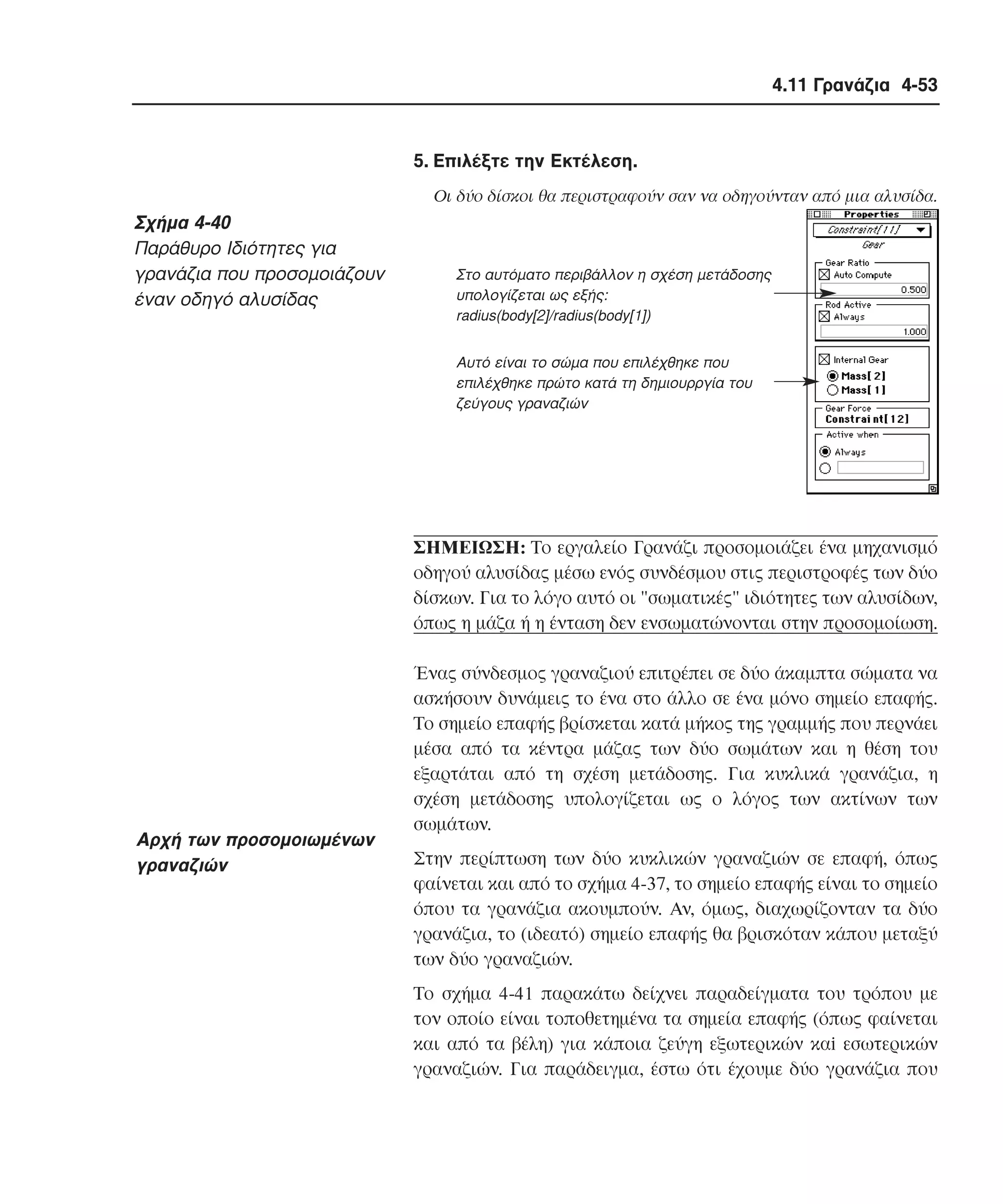 4.11 Γρανάζια 4-53

5. Eπιλέξτε την Eκτέλεση.
Oι δύο δίσκοι θα περιστραφούν σαν να οδηγούνταν από µια αλυσίδα.

Σχήµα 4-40
Παράθυρο Iδιότητες για
γρανάζια που προσοµοιάζουν
έναν οδηγό αλυσίδας

Στο αυτόµατο περιβάλλον η σχέση µετάδοσης
υπολογίζεται ως εξής:
radius(body[2]/radius(body[1])
Αυτό είναι το σώµα που επιλέχθηκε που
επιλέχθηκε πρώτο κατά τη δηµιουρργία του
ζεύγους γραναζιών

ΣHMEIΩΣH: Tο εργαλείο Γρανάζι προσοµοιάζει ένα µηχανισµό
οδηγού αλυσίδας µέσω ενός συνδέσµου στις περιστροφές των δύο
δίσκων. Για το λόγο αυτό οι "σωµατικές" ιδιότητες των αλυσίδων,
όπως η µάζα ή η ένταση δεν ενσωµατώνονται στην προσοµοίωση.

Aρχή των προσοµοιωµένων
γραναζιών

Ένας σύνδεσµος γραναζιού επιτρέπει σε δύο άκαµπτα σώµατα να
ασκήσουν δυνάµεις το ένα στο άλλο σε ένα µόνο σηµείο επαφής.
Tο σηµείο επαφής βρίσκεται κατά µήκος της γραµµής που περνάει
µέσα από τα κέντρα µάζας των δύο σωµάτων και η θέση του
εξαρτάται από τη σχέση µετάδοσης. Για κυκλικά γρανάζια, η
σχέση µετάδοσης υπολογίζεται ως ο λόγος των ακτίνων των
σωµάτων.
Στην περίπτωση των δύο κυκλικών γραναζιών σε επαφή, όπως
φαίνεται και από το σχήµα 4-37, το σηµείο επαφής είναι το σηµείο
όπου τα γρανάζια ακουµπούν. Aν, όµως, διαχωρίζονταν τα δύο
γρανάζια, το (ιδεατό) σηµείο επαφής θα βρισκόταν κάπου µεταξύ
των δύο γραναζιών.
Tο σχήµα 4-41 παρακάτω δείχνει παραδείγµατα του τρόπου µε
τον οποίο είναι τοποθετηµένα τα σηµεία επαφής (όπως φαίνεται
και από τα βέλη) για κάποια ζεύγη εξωτερικών καi εσωτερικών
γραναζιών. Για παράδειγµα, έστω ότι έχουµε δύο γρανάζια που

 