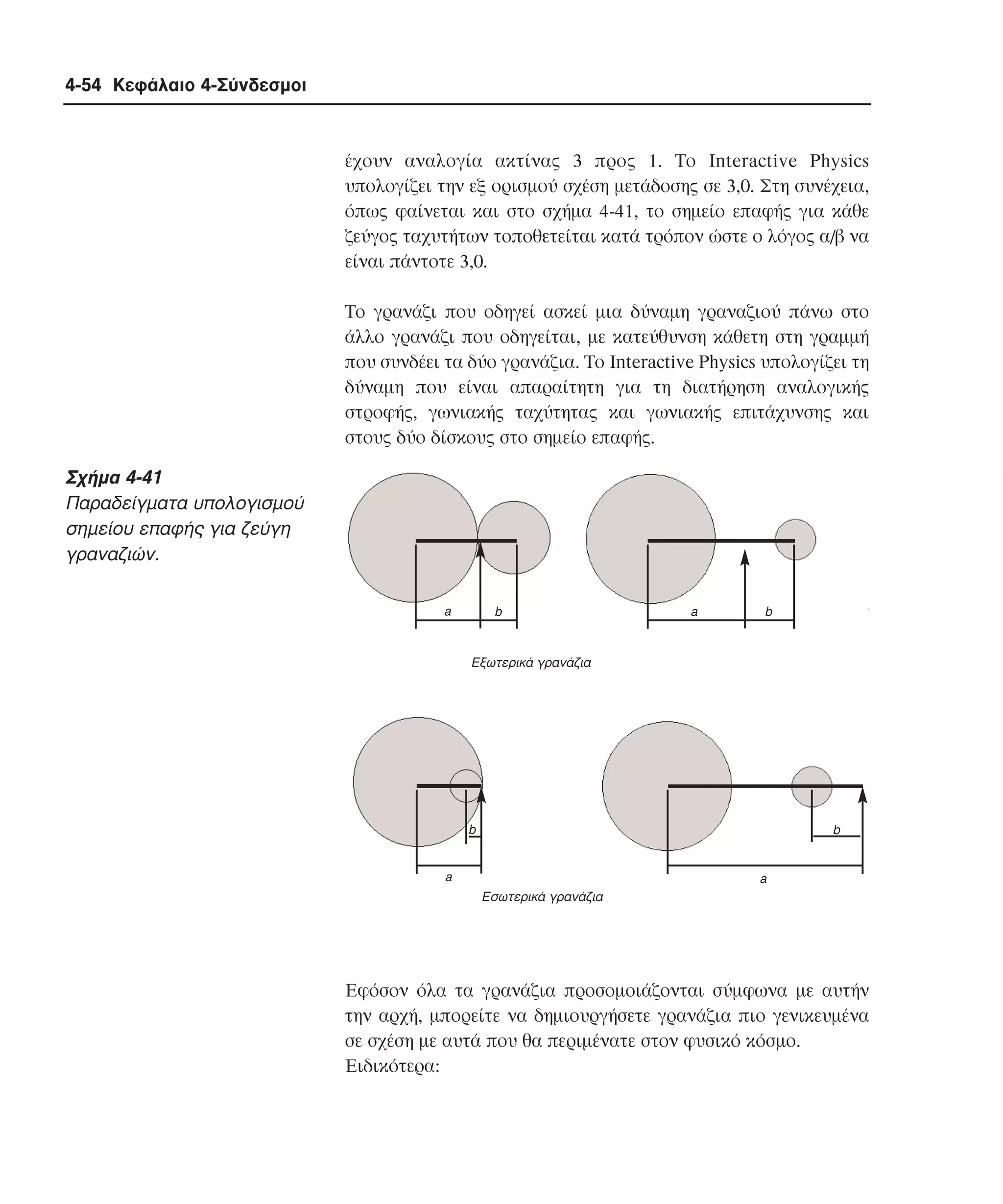 4-54 Κεφάλαιο 4-Σύνδεσµοι

έχουν αναλογία ακτίνας 3 προς 1. Tο Interactive Physics
υπολογίζει την εξ ορισµού σχέση µετάδοσης σε 3,0. Στη συνέχεια,
όπως φαίνεται και στο σχήµα 4-41, το σηµείο επαφής για κάθε
ζεύγος ταχυτήτων τοποθετείται κατά τρόπον ώστε ο λόγος α/β να
είναι πάντοτε 3,0.
Tο γρανάζι που οδηγεί ασκεί µια δύναµη γραναζιού πάνω στο
άλλο γρανάζι που οδηγείται, µε κατεύθυνση κάθετη στη γραµµή
που συνδέει τα δύο γρανάζια. Tο Interactive Physics υπολογίζει τη
δύναµη που είναι απαραίτητη για τη διατήρηση αναλογικής
στροφής, γωνιακής ταχύτητας και γωνιακής επιτάχυνσης και
στους δύο δίσκους στο σηµείο επαφής.

Σχήµα 4-41
Παραδείγµατα υπολογισµού
σηµείου επαφής για ζεύγη
γραναζιών.
a

b

a

b

Eξωτερικά γρανάζια

b

b

a

a
Eσωτερικά γρανάζια

Eφόσον όλα τα γρανάζια προσοµοιάζονται σύµφωνα µε αυτήν
την αρχή, µπορείτε να δηµιουργήσετε γρανάζια πιο γενικευµένα
σε σχέση µε αυτά που θα περιµένατε στον φυσικό κόσµο.
Eιδικότερα:

 