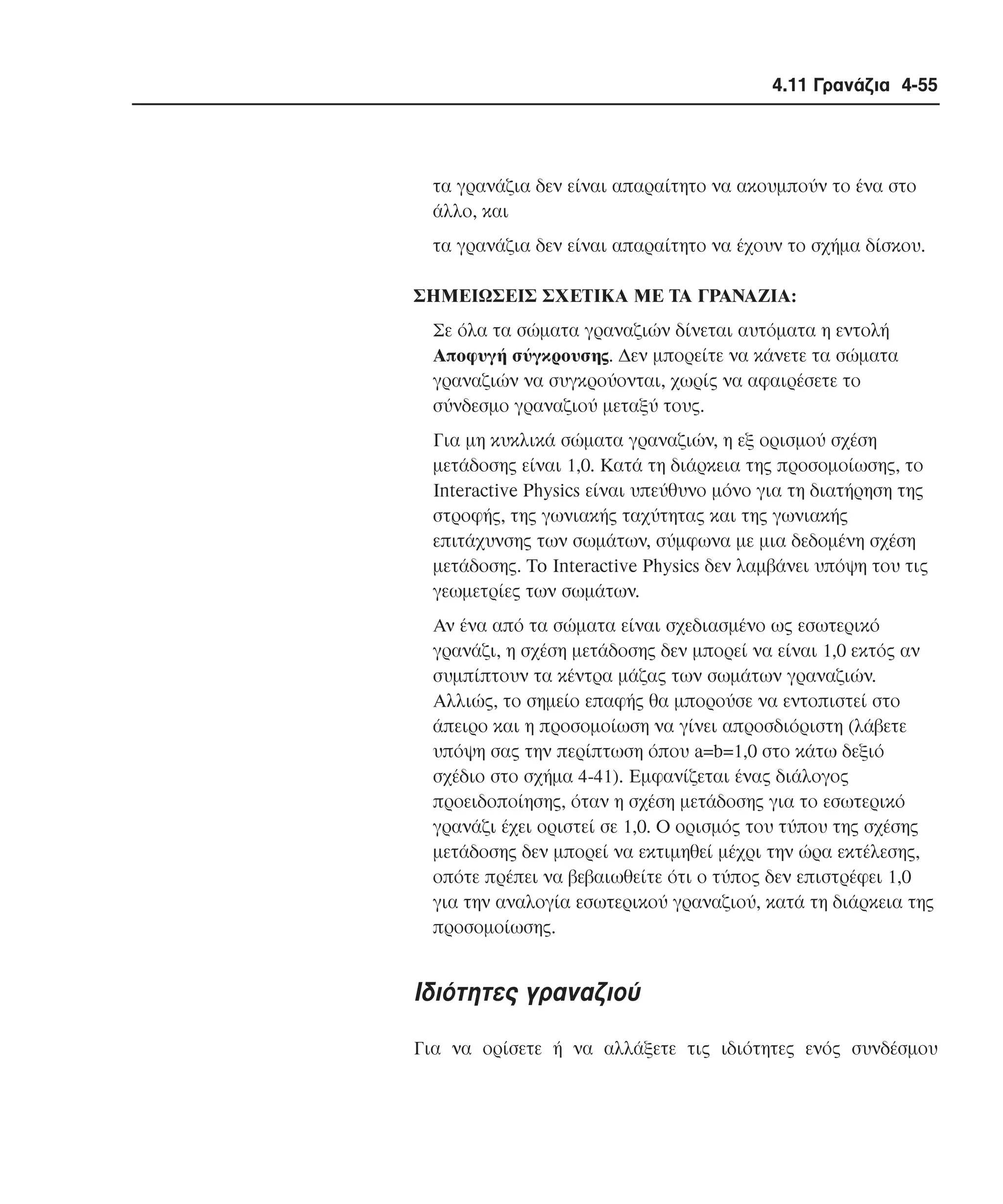 4.11 Γρανάζια 4-55

τα γρανάζια δεν είναι απαραίτητο να ακουµπούν το ένα στο
άλλο, και
τα γρανάζια δεν είναι απαραίτητο να έχουν το σχήµα δίσκου.
ΣHMEIΩΣEIΣ ΣXETIKA ME TA ΓPANAZIA:
Σε όλα τα σώµατα γραναζιών δίνεται αυτόµατα η εντολή
Aποφυγή σύγκρουσης. ∆εν µπορείτε να κάνετε τα σώµατα
γραναζιών να συγκρούονται, χωρίς να αφαιρέσετε το
σύνδεσµο γραναζιού µεταξύ τους.
Για µη κυκλικά σώµατα γραναζιών, η εξ ορισµού σχέση
µετάδοσης είναι 1,0. Kατά τη διάρκεια της προσοµοίωσης, το
Interactive Physics είναι υπεύθυνο µόνο για τη διατήρηση της
στροφής, της γωνιακής ταχύτητας και της γωνιακής
επιτάχυνσης των σωµάτων, σύµφωνα µε µια δεδοµένη σχέση
µετάδοσης. To Interactive Physics δεν λαµβάνει υπόψη του τις
γεωµετρίες των σωµάτων.
Aν ένα από τα σώµατα είναι σχεδιασµένο ως εσωτερικό
γρανάζι, η σχέση µετάδοσης δεν µπορεί να είναι 1,0 εκτός αν
συµπίπτουν τα κέντρα µάζας των σωµάτων γραναζιών.
Aλλιώς, το σηµείο επαφής θα µπορούσε να εντοπιστεί στο
άπειρο και η προσοµοίωση να γίνει απροσδιόριστη (λάβετε
υπόψη σας την περίπτωση όπου a=b=1,0 στο κάτω δεξιό
σχέδιο στο σχήµα 4-41). Eµφανίζεται ένας διάλογος
προειδοποίησης, όταν η σχέση µετάδοσης για το εσωτερικό
γρανάζι έχει οριστεί σε 1,0. O ορισµός του τύπου της σχέσης
µετάδοσης δεν µπορεί να εκτιµηθεί µέχρι την ώρα εκτέλεσης,
οπότε πρέπει να βεβαιωθείτε ότι ο τύπος δεν επιστρέφει 1,0
για την αναλογία εσωτερικού γραναζιού, κατά τη διάρκεια της
προσοµοίωσης.

Iδιότητες γραναζιού
Για να ορίσετε ή να αλλάξετε τις ιδιότητες ενός συνδέσµου

 