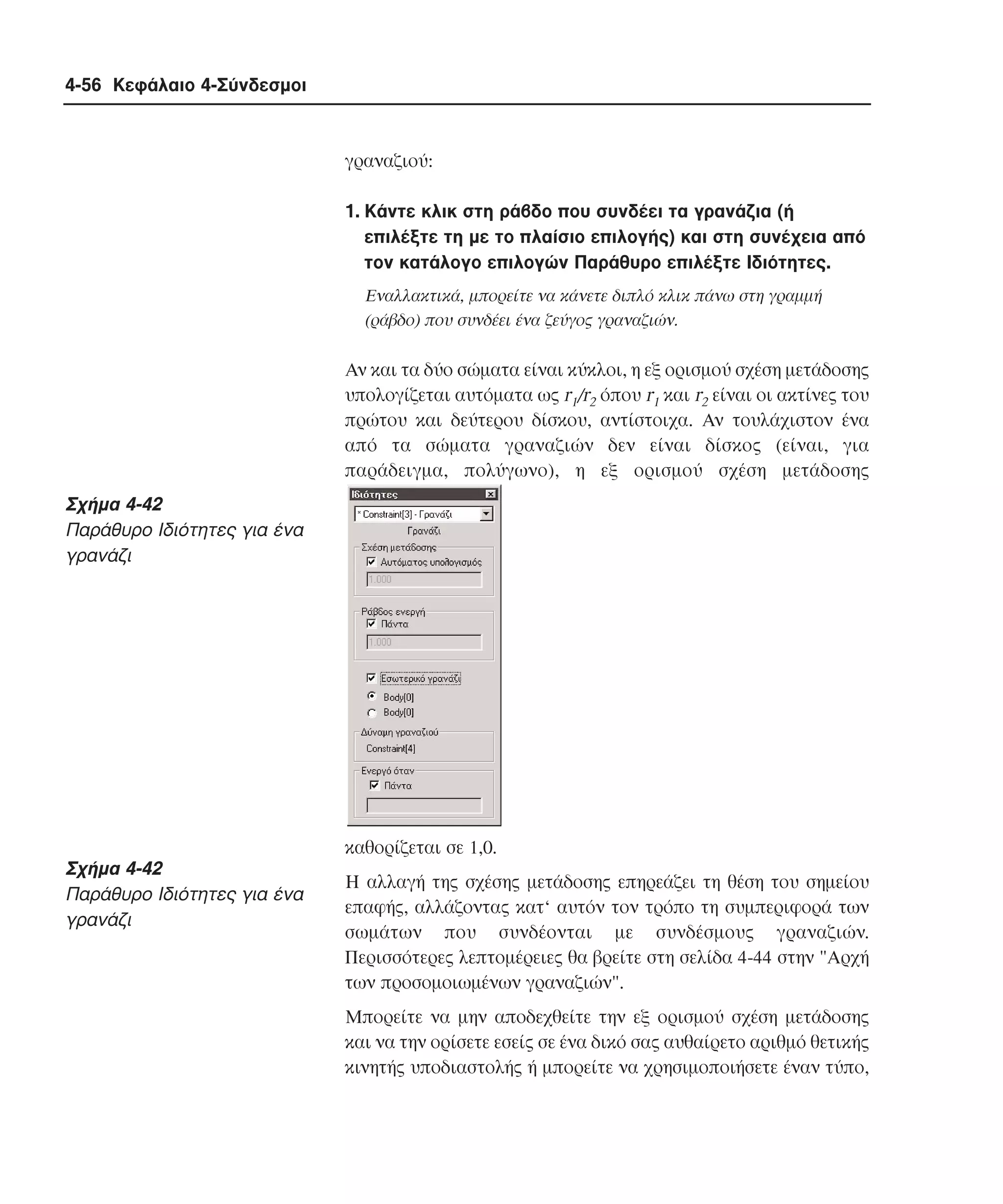 4-56 Κεφάλαιο 4-Σύνδεσµοι

γραναζιού:
1. Kάντε κλικ στη ράβδο που συνδέει τα γρανάζια (ή
επιλέξτε τη µε το πλαίσιο επιλογής) και στη συνέχεια από
τον κατάλογο επιλογών Παράθυρο επιλέξτε Iδιότητες.
Eναλλακτικά, µπορείτε να κάνετε διπλό κλικ πάνω στη γραµµή
(ράβδο) που συνδέει ένα ζεύγος γραναζιών.

Aν και τα δύο σώµατα είναι κύκλοι, η εξ ορισµού σχέση µετάδοσης
υπολογίζεται αυτόµατα ως r1/r2 όπου r1 και r2 είναι οι ακτίνες του
πρώτου και δεύτερου δίσκου, αντίστοιχα. Aν τουλάχιστον ένα
από τα σώµατα γραναζιών δεν είναι δίσκος (είναι, για
παράδειγµα, πολύγωνο), η εξ ορισµού σχέση µετάδοσης

Σχήµα 4-42
Παράθυρο Iδιότητες για ένα
γρανάζι

καθορίζεται σε 1,0.

Σχήµα 4-42
Παράθυρο Iδιότητες για ένα
γρανάζι

H αλλαγή της σχέσης µετάδοσης επηρεάζει τη θέση του σηµείου
επαφής, αλλάζοντας κατ‘ αυτόν τον τρόπο τη συµπεριφορά των
σωµάτων που συνδέονται µε συνδέσµους γραναζιών.
Περισσότερες λεπτοµέρειες θα βρείτε στη σελίδα 4-44 στην "Aρχή
των προσοµοιωµένων γραναζιών".
Mπορείτε να µην αποδεχθείτε την εξ ορισµού σχέση µετάδοσης
και να την ορίσετε εσείς σε ένα δικό σας αυθαίρετο αριθµό θετικής
κινητής υποδιαστολής ή µπορείτε να χρησιµοποιήσετε έναν τύπο,

 