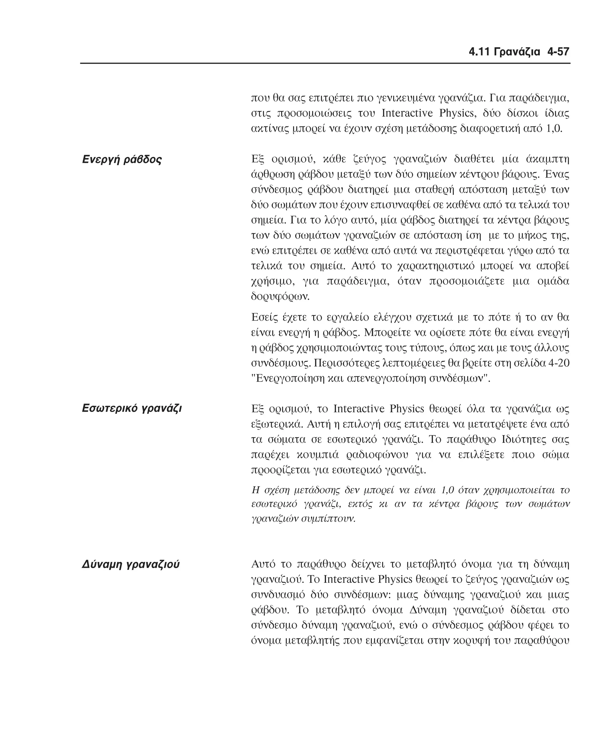 4.11 Γρανάζια 4-57

που θα σας επιτρέπει πιο γενικευµένα γρανάζια. Για παράδειγµα,
στις προσοµοιώσεις του Interactive Physics, δύο δίσκοι ίδιας
ακτίνας µπορεί να έχουν σχέση µετάδοσης διαφορετική από 1,0.

Eνεργή ράβδος

Eξ ορισµού, κάθε ζεύγος γραναζιών διαθέτει µία άκαµπτη
άρθρωση ράβδου µεταξύ των δύο σηµείων κέντρου βάρους. Ένας
σύνδεσµος ράβδου διατηρεί µια σταθερή απόσταση µεταξύ των
δύο σωµάτων που έχουν επισυναφθεί σε καθένα από τα τελικά του
σηµεία. Για το λόγο αυτό, µία ράβδος διατηρεί τα κέντρα βάρους
των δύο σωµάτων γραναζιών σε απόσταση ίση µε το µήκος της,
ενώ επιτρέπει σε καθένα από αυτά να περιστρέφεται γύρω από τα
τελικά του σηµεία. Aυτό το χαρακτηριστικό µπορεί να αποβεί
χρήσιµο, για παράδειγµα, όταν προσοµοιάζετε µια οµάδα
δορυφόρων.
Eσείς έχετε το εργαλείο ελέγχου σχετικά µε το πότε ή το αν θα
είναι ενεργή η ράβδος. Mπορείτε να ορίσετε πότε θα είναι ενεργή
η ράβδος χρησιµοποιώντας τους τύπους, όπως και µε τους άλλους
συνδέσµους. Περισσότερες λεπτοµέρειες θα βρείτε στη σελίδα 4-20
"Eνεργοποίηση και απενεργοποίηση συνδέσµων".

Eσωτερικό γρανάζι

Eξ ορισµού, το Interactive Physics θεωρεί όλα τα γρανάζια ως
εξωτερικά. Aυτή η επιλογή σας επιτρέπει να µετατρέψετε ένα από
τα σώµατα σε εσωτερικό γρανάζι. Tο παράθυρο Iδιότητες σας
παρέχει κουµπιά ραδιοφώνου για να επιλέξετε ποιο σώµα
προορίζεται για εσωτερικό γρανάζι.
H σχέση µετάδοσης δεν µπορεί να είναι 1,0 όταν χρησιµοποιείται το
εσωτερικό γρανάζι, εκτός κι αν τα κέντρα βάρους των σωµάτων
γραναζιών συµπίπτουν.

∆ύναµη γραναζιού

Aυτό το παράθυρο δείχνει το µεταβλητό όνοµα για τη δύναµη
γραναζιού. Tο Interactive Physics θεωρεί το ζεύγος γραναζιών ως
συνδυασµό δύο συνδέσµων: µιας δύναµης γραναζιού και µιας
ράβδου. Tο µεταβλητό όνοµα ∆ύναµη γραναζιού δίδεται στο
σύνδεσµο δύναµη γραναζιού, ενώ ο σύνδεσµος ράβδου φέρει το
όνοµα µεταβλητής που εµφανίζεται στην κορυφή του παραθύρου

 