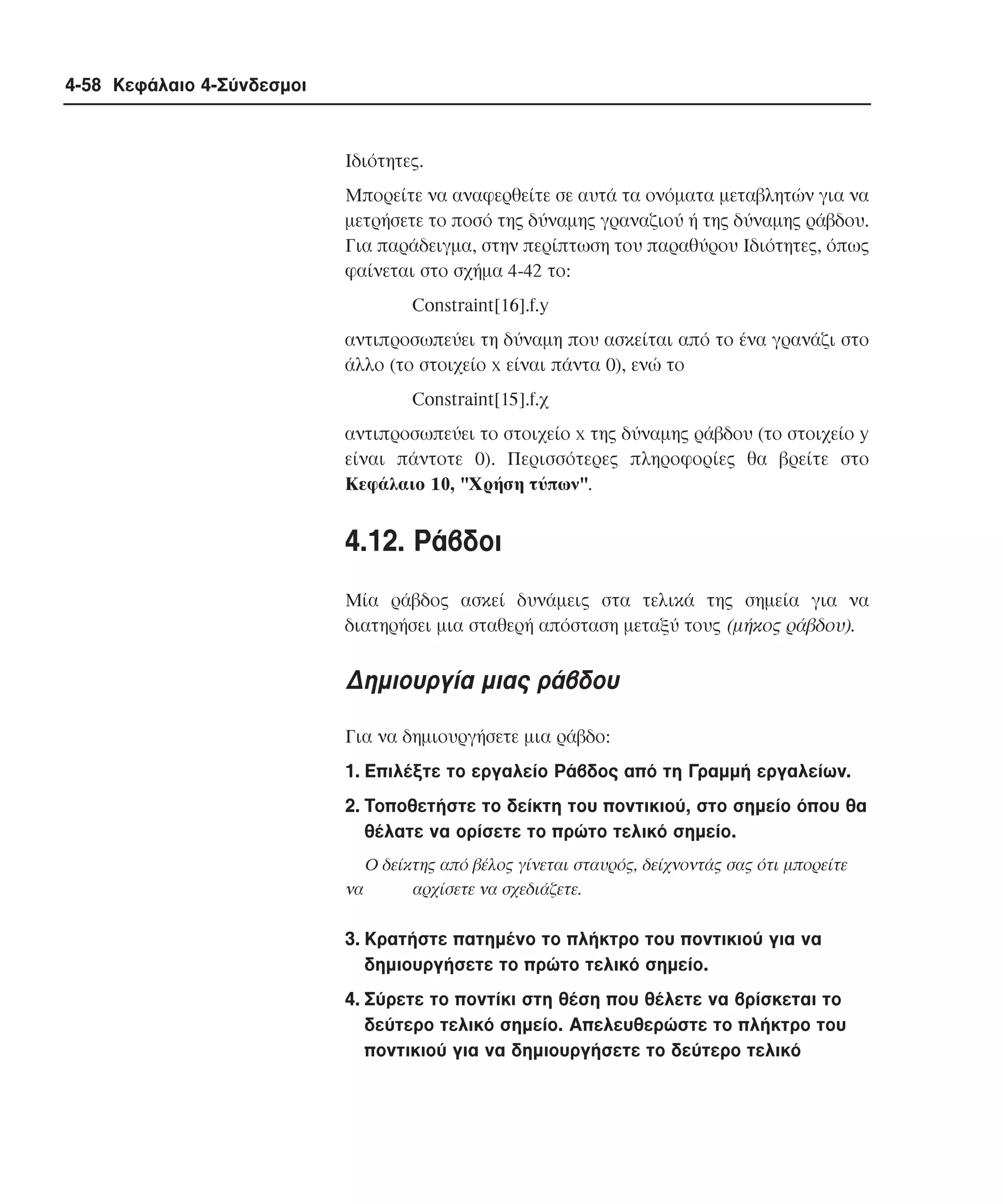 4-58 Κεφάλαιο 4-Σύνδεσµοι

Iδιότητες.
Mπορείτε να αναφερθείτε σε αυτά τα ονόµατα µεταβλητών για να
µετρήσετε το ποσό της δύναµης γραναζιού ή της δύναµης ράβδου.
Για παράδειγµα, στην περίπτωση του παραθύρου Iδιότητες, όπως
φαίνεται στο σχήµα 4-42 το:
Constraint[16].f.y
αντιπροσωπεύει τη δύναµη που ασκείται από το ένα γρανάζι στο
άλλο (το στοιχείο x είναι πάντα 0), ενώ το
Constraint[15].f.χ
αντιπροσωπεύει το στοιχείο x της δύναµης ράβδου (το στοιχείο y
είναι πάντοτε 0). Περισσότερες πληροφορίες θα βρείτε στο
Kεφάλαιο 10, "Xρήση τύπων".

4.12. Pάβδοι
Mία ράβδος ασκεί δυνάµεις στα τελικά της σηµεία για να
διατηρήσει µια σταθερή απόσταση µεταξύ τους (µήκος ράβδου).

∆ηµιουργία µιας ράβδου
Για να δηµιουργήσετε µια ράβδο:
1. Eπιλέξτε το εργαλείο Pάβδος από τη Γραµµή εργαλείων.
2. Tοποθετήστε το δείκτη του ποντικιού, στο σηµείο όπου θα
θέλατε να ορίσετε το πρώτο τελικό σηµείο.
O δείκτης από βέλος γίνεται σταυρός, δείχνοντάς σας ότι µπορείτε
να
αρχίσετε να σχεδιάζετε.

3. Kρατήστε πατηµένο το πλήκτρο του ποντικιού για να
δηµιουργήσετε το πρώτο τελικό σηµείο.
4. Σύρετε το ποντίκι στη θέση που θέλετε να βρίσκεται το
δεύτερο τελικό σηµείο. Aπελευθερώστε το πλήκτρο του
ποντικιού για να δηµιουργήσετε το δεύτερο τελικό

 