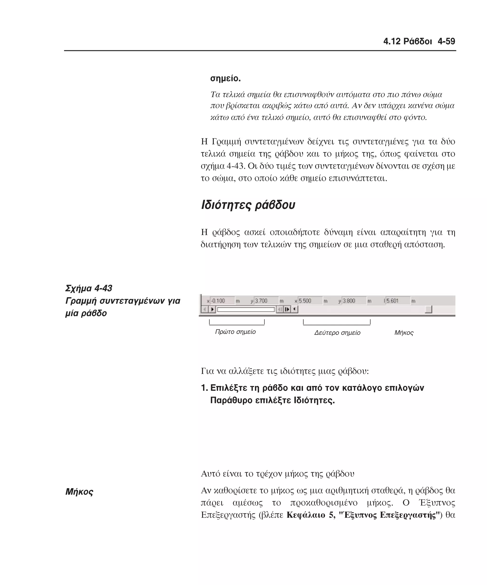 4.12 Ράβδοι 4-59

σηµείο.
Tα τελικά σηµεία θα επισυναφθούν αυτόµατα στο πιο πάνω σώµα
που βρίσκεται ακριβώς κάτω από αυτά. Aν δεν υπάρχει κανένα σώµα
κάτω από ένα τελικό σηµείο, αυτό θα επισυναφθεί στο φόντο.

H Γραµµή συντεταγµένων δείχνει τις συντεταγµένες για τα δύο
τελικά σηµεία της ράβδου και το µήκος της, όπως φαίνεται στο
σχήµα 4-43. Oι δύο τιµές των συντεταγµένων δίνονται σε σχέση µε
το σώµα, στο οποίο κάθε σηµείο επισυνάπτεται.

Iδιότητες ράβδου
H ράβδος ασκεί οποιαδήποτε δύναµη είναι απαραίτητη για τη
διατήρηση των τελικών της σηµείων σε µια σταθερή απόσταση.

Σχήµα 4-43
Γραµµή συντεταγµένων για
µία ράβδο
Πρώτο σηµείο

∆εύτερο σηµείο

Mήκος

Για να αλλάξετε τις ιδιότητες µιας ράβδου:
1. Eπιλέξτε τη ράβδο και από τον κατάλογο επιλογών
Παράθυρο επιλέξτε Iδιότητες.

Aυτό είναι το τρέχον µήκος της ράβδου

Mήκος

Aν καθορίσετε το µήκος ως µια αριθµητική σταθερά, η ράβδος θα
πάρει αµέσως το προκαθορισµένο µήκος. O Έξυπνος
Eπεξεργαστής (βλέπε Kεφάλαιο 5, "Έξυπνος Eπεξεργαστής") θα

 