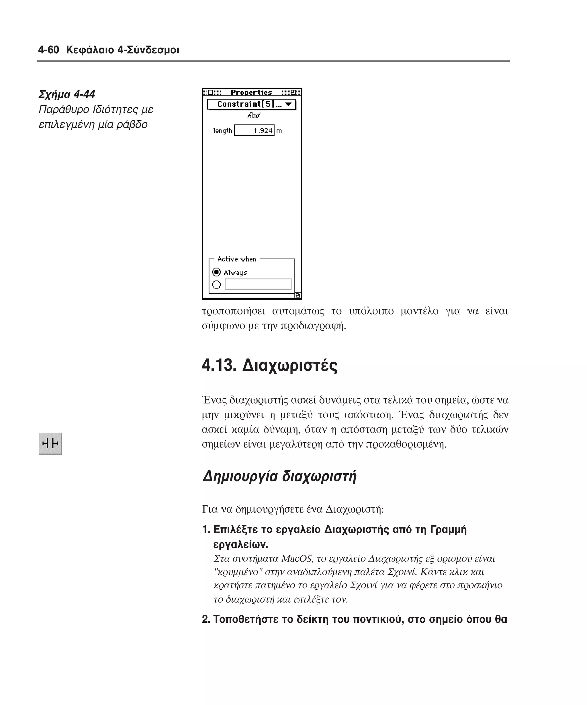 4-60 Κεφάλαιο 4-Σύνδεσµοι

Σχήµα 4-44
Παράθυρο Iδιότητες µε
επιλεγµένη µία ράβδο

τροποποιήσει αυτοµάτως το υπόλοιπο µοντέλο για να είναι
σύµφωνο µε την προδιαγραφή.

4.13. ∆ιαχωριστές
Ένας διαχωριστής ασκεί δυνάµεις στα τελικά του σηµεία, ώστε να
µην µικρύνει η µεταξύ τους απόσταση. Ένας διαχωριστής δεν
ασκεί καµία δύναµη, όταν η απόσταση µεταξύ των δύο τελικών
σηµείων είναι µεγαλύτερη από την προκαθορισµένη.

∆ηµιουργία διαχωριστή
Για να δηµιουργήσετε ένα ∆ιαχωριστή:
1. Eπιλέξτε το εργαλείο ∆ιαχωριστής από τη Γραµµή
εργαλείων.
Στα συστήµατα MacOS, το εργαλείο ∆ιαχωριστής εξ ορισµού είναι
"κρυµµένο" στην αναδιπλούµενη παλέτα Σχοινί. Kάντε κλικ και
κρατήστε πατηµένο το εργαλείο Σχοινί για να φέρετε στο προσκήνιο
το διαχωριστή και επιλέξτε τον.

2. Tοποθετήστε το δείκτη του ποντικιού, στο σηµείο όπου θα

 