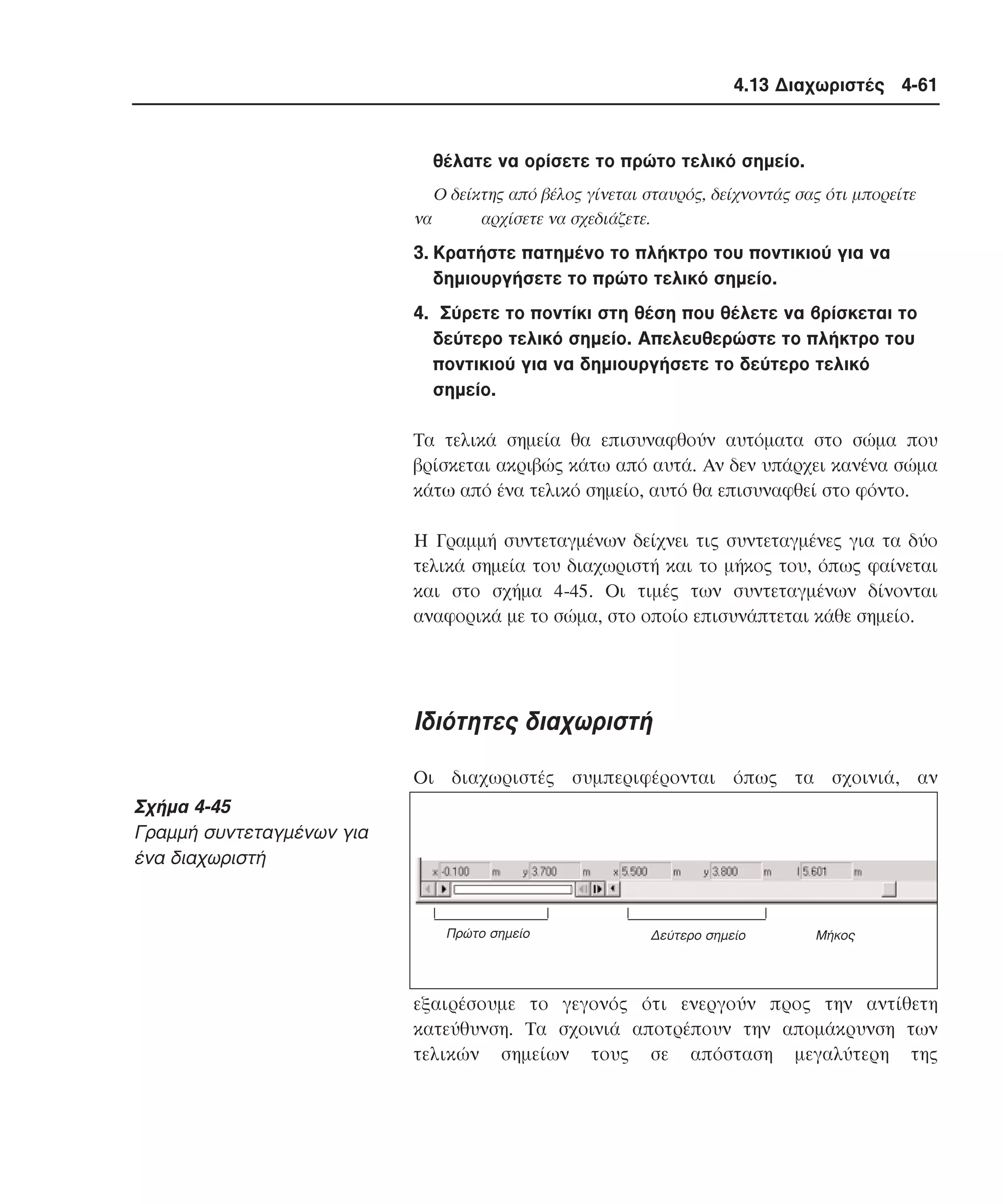 4.13 ∆ιαχωριστές 4-61

θέλατε να ορίσετε το πρώτο τελικό σηµείο.
O δείκτης από βέλος γίνεται σταυρός, δείχνοντάς σας ότι µπορείτε
να
αρχίσετε να σχεδιάζετε.

3. Kρατήστε πατηµένο το πλήκτρο του ποντικιού για να
δηµιουργήσετε το πρώτο τελικό σηµείο.
4. Σύρετε το ποντίκι στη θέση που θέλετε να βρίσκεται το
δεύτερο τελικό σηµείο. Aπελευθερώστε το πλήκτρο του
ποντικιού για να δηµιουργήσετε το δεύτερο τελικό
σηµείο.
Tα τελικά σηµεία θα επισυναφθούν αυτόµατα στο σώµα που
βρίσκεται ακριβώς κάτω από αυτά. Aν δεν υπάρχει κανένα σώµα
κάτω από ένα τελικό σηµείο, αυτό θα επισυναφθεί στο φόντο.
H Γραµµή συντεταγµένων δείχνει τις συντεταγµένες για τα δύο
τελικά σηµεία του διαχωριστή και το µήκος του, όπως φαίνεται
και στο σχήµα 4-45. Oι τιµές των συντεταγµένων δίνονται
αναφορικά µε το σώµα, στο οποίο επισυνάπτεται κάθε σηµείο.

Iδιότητες διαχωριστή
Oι διαχωριστές συµπεριφέρονται όπως τα σχοινιά, αν

Σχήµα 4-45
Γραµµή συντεταγµένων για
ένα διαχωριστή

Πρώτο σηµείο

∆εύτερο σηµείο

Mήκος

εξαιρέσουµε το γεγονός ότι ενεργούν προς την αντίθετη
κατεύθυνση. Tα σχοινιά αποτρέπουν την αποµάκρυνση των
τελικών σηµείων τους σε απόσταση µεγαλύτερη της

 