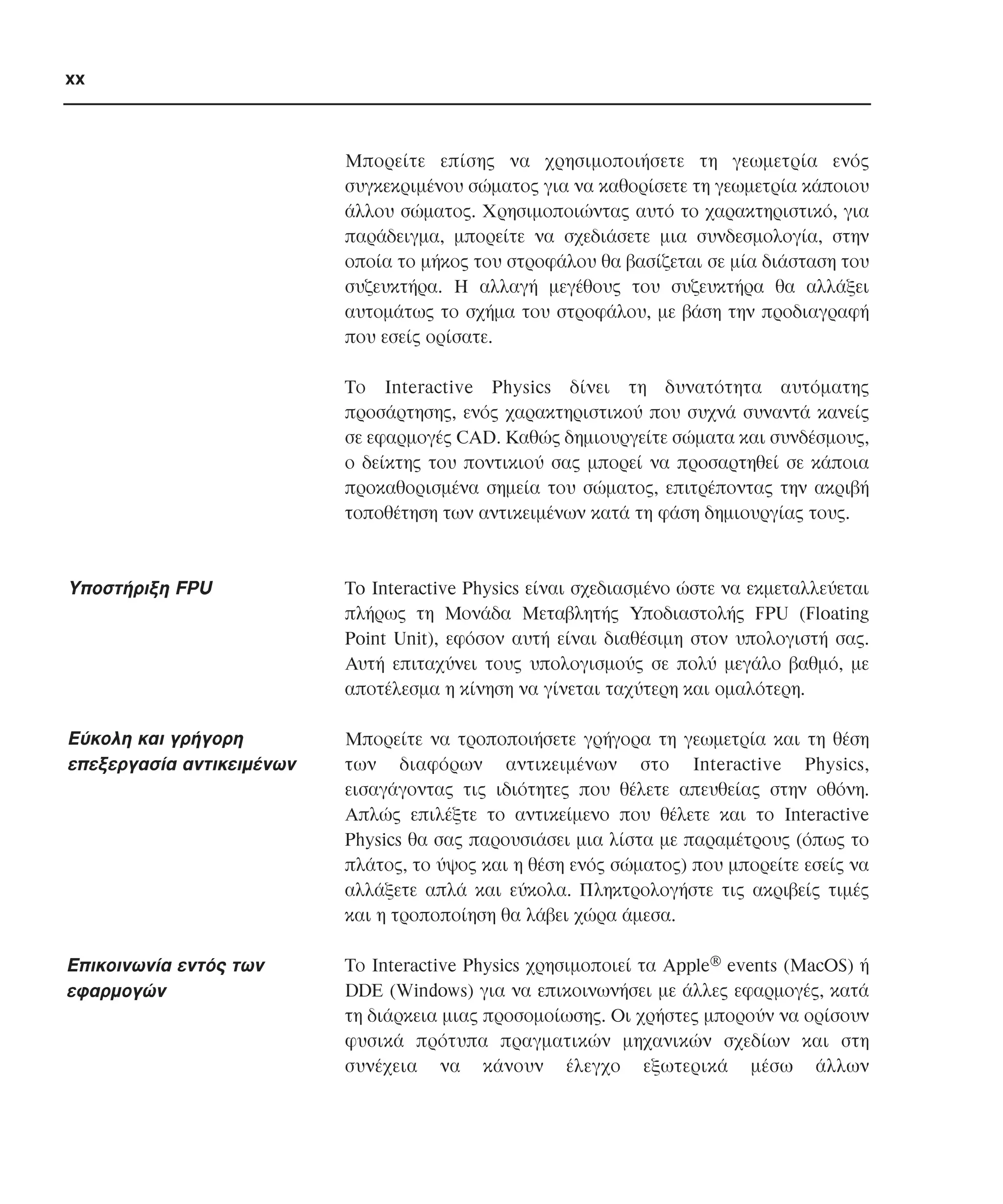 xx

Mπορείτε επίσης να χρησιµοποιήσετε τη γεωµετρία ενός
συγκεκριµένου σώµατος για να καθορίσετε τη γεωµετρία κάποιου
άλλου σώµατος. Xρησιµοποιώντας αυτό το χαρακτηριστικό, για
παράδειγµα, µπορείτε να σχεδιάσετε µια συνδεσµολογία, στην
οποία το µήκος του στροφάλου θα βασίζεται σε µία διάσταση του
συζευκτήρα. H αλλαγή µεγέθους του συζευκτήρα θα αλλάξει
αυτοµάτως το σχήµα του στροφάλου, µε βάση την προδιαγραφή
που εσείς ορίσατε.
Tο Interactive Physics δίνει τη δυνατότητα αυτόµατης
προσάρτησης, ενός χαρακτηριστικού που συχνά συναντά κανείς
σε εφαρµογές CAD. Kαθώς δηµιουργείτε σώµατα και συνδέσµους,
ο δείκτης του ποντικιού σας µπορεί να προσαρτηθεί σε κάποια
προκαθορισµένα σηµεία του σώµατος, επιτρέποντας την ακριβή
τοποθέτηση των αντικειµένων κατά τη φάση δηµιουργίας τους.

Yποστήριξη FPU

To Interactive Physics είναι σχεδιασµένο ώστε να εκµεταλλεύεται
πλήρως τη Mονάδα Mεταβλητής Yποδιαστολής FPU (Floating
Point Unit), εφόσον αυτή είναι διαθέσιµη στον υπολογιστή σας.
Aυτή επιταχύνει τους υπολογισµούς σε πολύ µεγάλο βαθµό, µε
αποτέλεσµα η κίνηση να γίνεται ταχύτερη και οµαλότερη.

Eύκολη και γρήγορη
επεξεργασία αντικειµένων

Mπορείτε να τροποποιήσετε γρήγορα τη γεωµετρία και τη θέση
των διαφόρων αντικειµένων στο Interactive Physics,
εισαγάγοντας τις ιδιότητες που θέλετε απευθείας στην οθόνη.
Aπλώς επιλέξτε το αντικείµενο που θέλετε και το Interactive
Physics θα σας παρουσιάσει µια λίστα µε παραµέτρους (όπως το
πλάτος, το ύψος και η θέση ενός σώµατος) που µπορείτε εσείς να
αλλάξετε απλά και εύκολα. Πληκτρολογήστε τις ακριβείς τιµές
και η τροποποίηση θα λάβει χώρα άµεσα.

Eπικοινωνία εντός των
εφαρµογών

Tο Interactive Physics χρησιµοποιεί τα Apple® events (MacOS) ή
DDE (Windows) για να επικοινωνήσει µε άλλες εφαρµογές, κατά
τη διάρκεια µιας προσοµοίωσης. Oι χρήστες µπορούν να ορίσουν
φυσικά πρότυπα πραγµατικών µηχανικών σχεδίων και στη
συνέχεια να κάνουν έλεγχο εξωτερικά µέσω άλλων

 