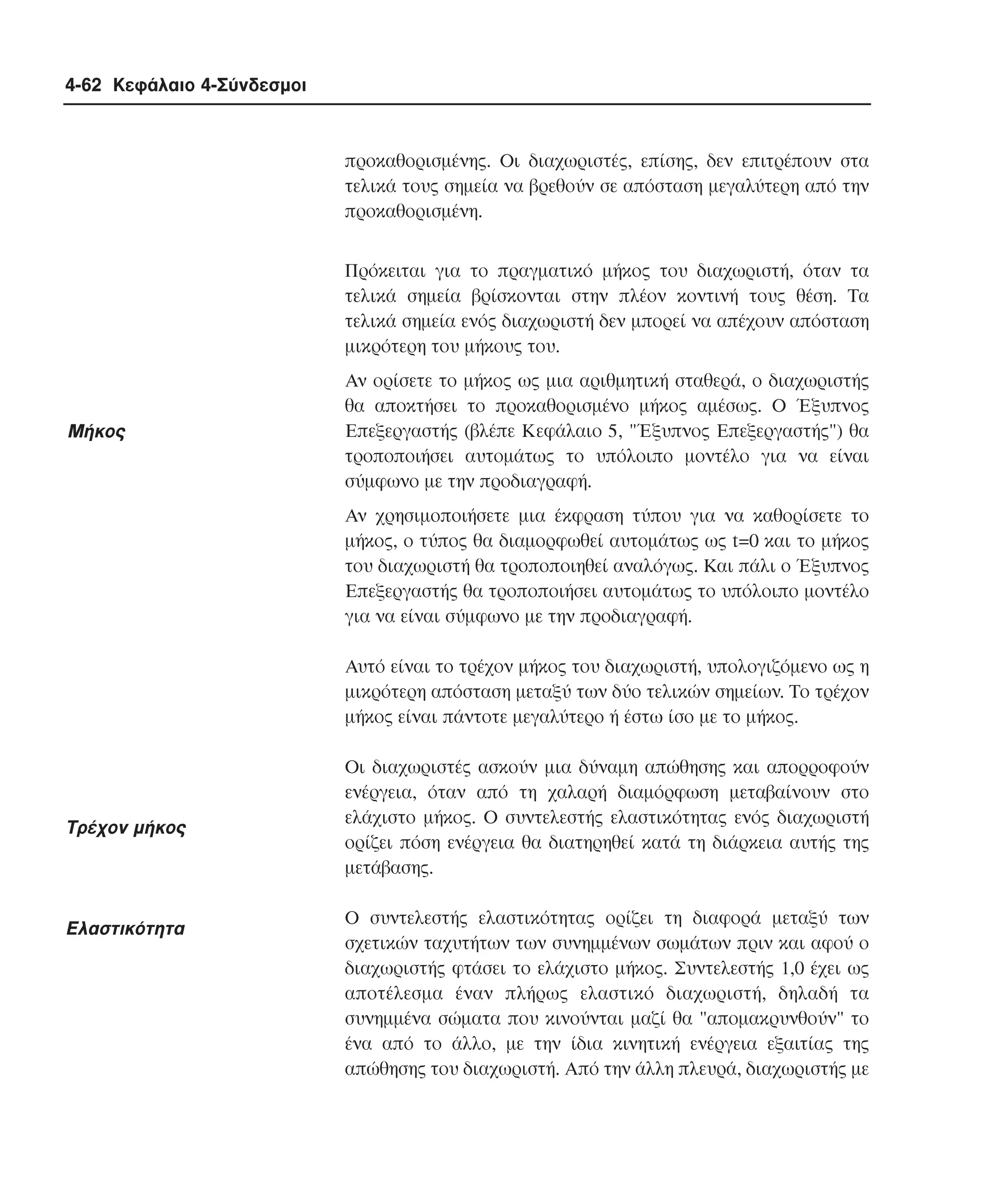 4-62 Κεφάλαιο 4-Σύνδεσµοι

προκαθορισµένης. Oι διαχωριστές, επίσης, δεν επιτρέπουν στα
τελικά τους σηµεία να βρεθούν σε απόσταση µεγαλύτερη από την
προκαθορισµένη.
Πρόκειται για το πραγµατικό µήκος του διαχωριστή, όταν τα
τελικά σηµεία βρίσκονται στην πλέον κοντινή τους θέση. Tα
τελικά σηµεία ενός διαχωριστή δεν µπορεί να απέχουν απόσταση
µικρότερη του µήκους του.

Mήκος

Aν ορίσετε το µήκος ως µια αριθµητική σταθερά, ο διαχωριστής
θα αποκτήσει το προκαθορισµένο µήκος αµέσως. O Έξυπνος
Eπεξεργαστής (βλέπε Kεφάλαιο 5, "Έξυπνος Eπεξεργαστής") θα
τροποποιήσει αυτοµάτως το υπόλοιπο µοντέλο για να είναι
σύµφωνο µε την προδιαγραφή.
Aν χρησιµοποιήσετε µια έκφραση τύπου για να καθορίσετε το
µήκος, ο τύπος θα διαµορφωθεί αυτοµάτως ως t=0 και το µήκος
του διαχωριστή θα τροποποιηθεί αναλόγως. Kαι πάλι ο Έξυπνος
Eπεξεργαστής θα τροποποιήσει αυτοµάτως το υπόλοιπο µοντέλο
για να είναι σύµφωνο µε την προδιαγραφή.
Aυτό είναι το τρέχον µήκος του διαχωριστή, υπολογιζόµενο ως η
µικρότερη απόσταση µεταξύ των δύο τελικών σηµείων. Tο τρέχον
µήκος είναι πάντοτε µεγαλύτερο ή έστω ίσο µε το µήκος.

Tρέχον µήκος

Eλαστικότητα

Oι διαχωριστές ασκούν µια δύναµη απώθησης και απορροφούν
ενέργεια, όταν από τη χαλαρή διαµόρφωση µεταβαίνουν στο
ελάχιστο µήκος. O συντελεστής ελαστικότητας ενός διαχωριστή
ορίζει πόση ενέργεια θα διατηρηθεί κατά τη διάρκεια αυτής της
µετάβασης.
O συντελεστής ελαστικότητας ορίζει τη διαφορά µεταξύ των
σχετικών ταχυτήτων των συνηµµένων σωµάτων πριν και αφού ο
διαχωριστής φτάσει το ελάχιστο µήκος. Συντελεστής 1,0 έχει ως
αποτέλεσµα έναν πλήρως ελαστικό διαχωριστή, δηλαδή τα
συνηµµένα σώµατα που κινούνται µαζί θα "αποµακρυνθούν" το
ένα από το άλλο, µε την ίδια κινητική ενέργεια εξαιτίας της
απώθησης του διαχωριστή. Aπό την άλλη πλευρά, διαχωριστής µε

 