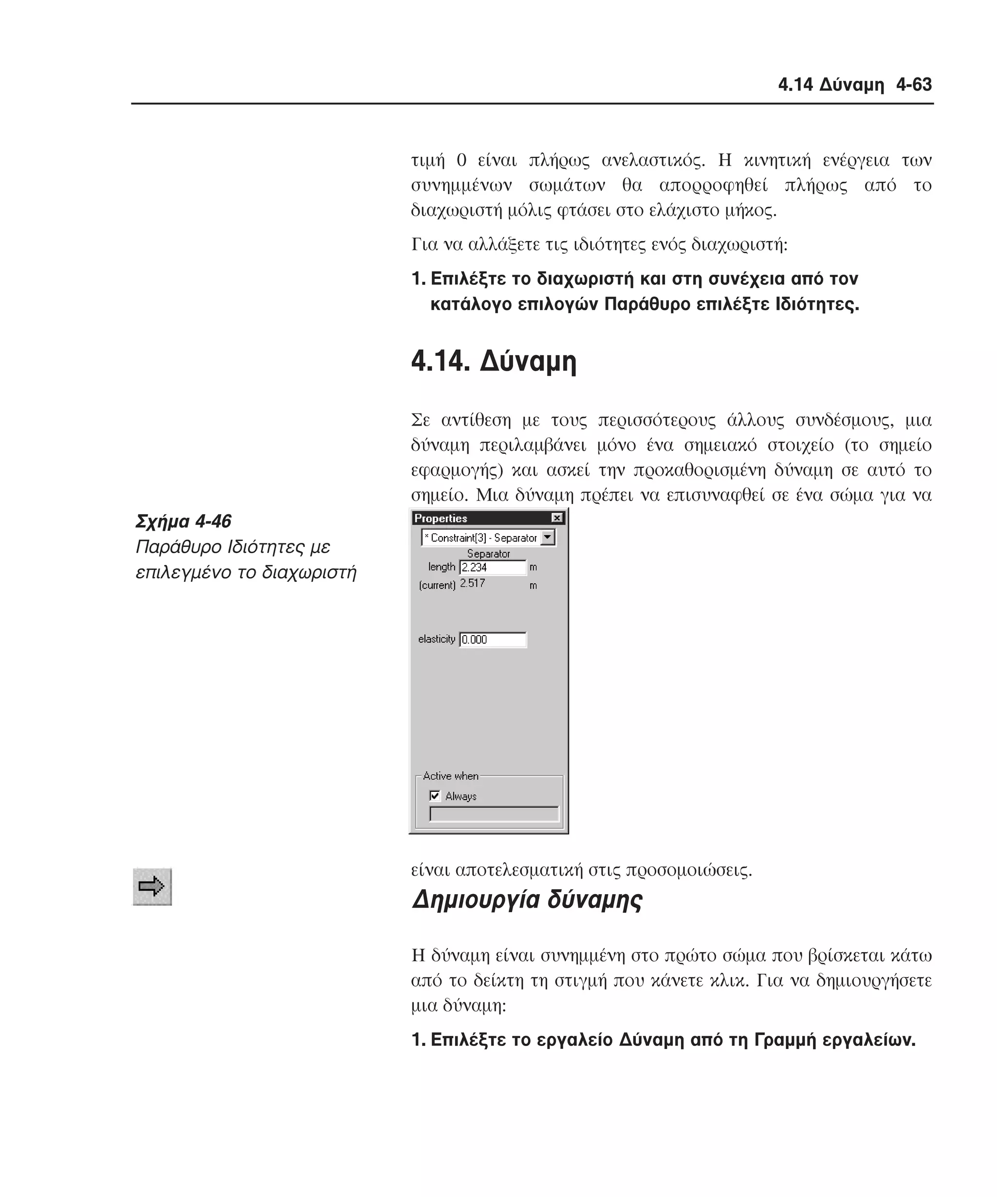 4.14 ∆ύναµη 4-63

τιµή 0 είναι πλήρως ανελαστικός. H κινητική ενέργεια των
συνηµµένων σωµάτων θα απορροφηθεί πλήρως από το
διαχωριστή µόλις φτάσει στο ελάχιστο µήκος.
Για να αλλάξετε τις ιδιότητες ενός διαχωριστή:
1. Eπιλέξτε το διαχωριστή και στη συνέχεια από τον
κατάλογο επιλογών Παράθυρο επιλέξτε Iδιότητες.

4.14. ∆ύναµη
Σε αντίθεση µε τους περισσότερους άλλους συνδέσµους, µια
δύναµη περιλαµβάνει µόνο ένα σηµειακό στοιχείο (το σηµείο
εφαρµογής) και ασκεί την προκαθορισµένη δύναµη σε αυτό το
σηµείο. Mια δύναµη πρέπει να επισυναφθεί σε ένα σώµα για να

Σχήµα 4-46
Παράθυρο Iδιότητες µε
επιλεγµένο το διαχωριστή

είναι αποτελεσµατική στις προσοµοιώσεις.

∆ηµιουργία δύναµης
H δύναµη είναι συνηµµένη στο πρώτο σώµα που βρίσκεται κάτω
από το δείκτη τη στιγµή που κάνετε κλικ. Για να δηµιουργήσετε
µια δύναµη:
1. Eπιλέξτε το εργαλείο ∆ύναµη από τη Γραµµή εργαλείων.

 