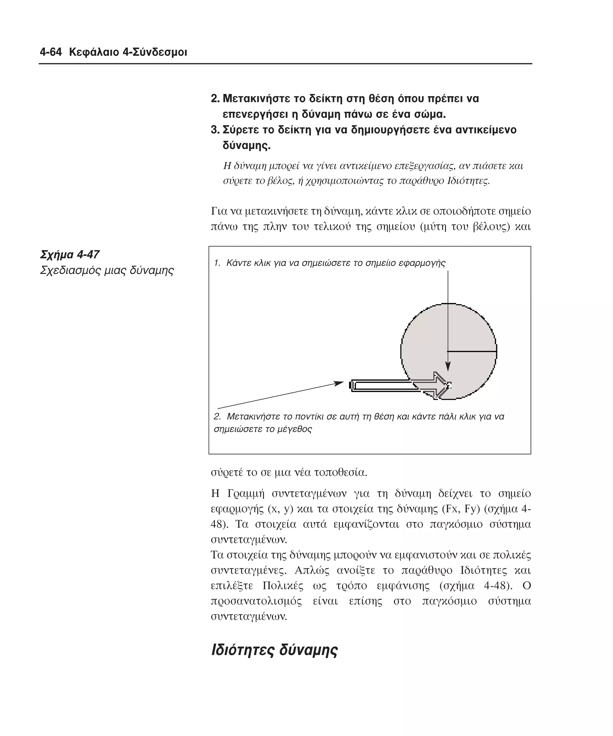 4-64 Κεφάλαιο 4-Σύνδεσµοι

2. Mετακινήστε το δείκτη στη θέση όπου πρέπει να
επενεργήσει η δύναµη πάνω σε ένα σώµα.
3. Σύρετε το δείκτη για να δηµιουργήσετε ένα αντικείµενο
δύναµης.
H δύναµη µπορεί να γίνει αντικείµενο επεξεργασίας, αν πιάσετε και
σύρετε το βέλος, ή χρησιµοποιώντας το παράθυρο Iδιότητες.

Για να µετακινήσετε τη δύναµη, κάντε κλικ σε οποιοδήποτε σηµείο
πάνω της πλην του τελικού της σηµείου (µύτη του βέλους) και

Σχήµα 4-47
Σχεδιασµός µιας δύναµης

1. Κάντε κλικ για να σηµειώσετε το σηµείιο εφαρµογής

2. Μετακινήστε το ποντίκι σε αυτή τη θέση και κάντε πάλι κλικ για να
σηµειώσετε το µέγεθος

σύρετέ το σε µια νέα τοποθεσία.
H Γραµµή συντεταγµένων για τη δύναµη δείχνει το σηµείο
εφαρµογής (x, y) και τα στοιχεία της δύναµης (Fx, Fy) (σχήµα 448). Tα στοιχεία αυτά εµφανίζονται στο παγκόσµιο σύστηµα
συντεταγµένων.
Tα στοιχεία της δύναµης µπορούν να εµφανιστούν και σε πολικές
συντεταγµένες. Aπλώς ανοίξτε το παράθυρο Iδιότητες και
επιλέξτε Πολικές ως τρόπο εµφάνισης (σχήµα 4-48). O
προσανατολισµός είναι επίσης στο παγκόσµιο σύστηµα
συντεταγµένων.

Iδιότητες δύναµης

 