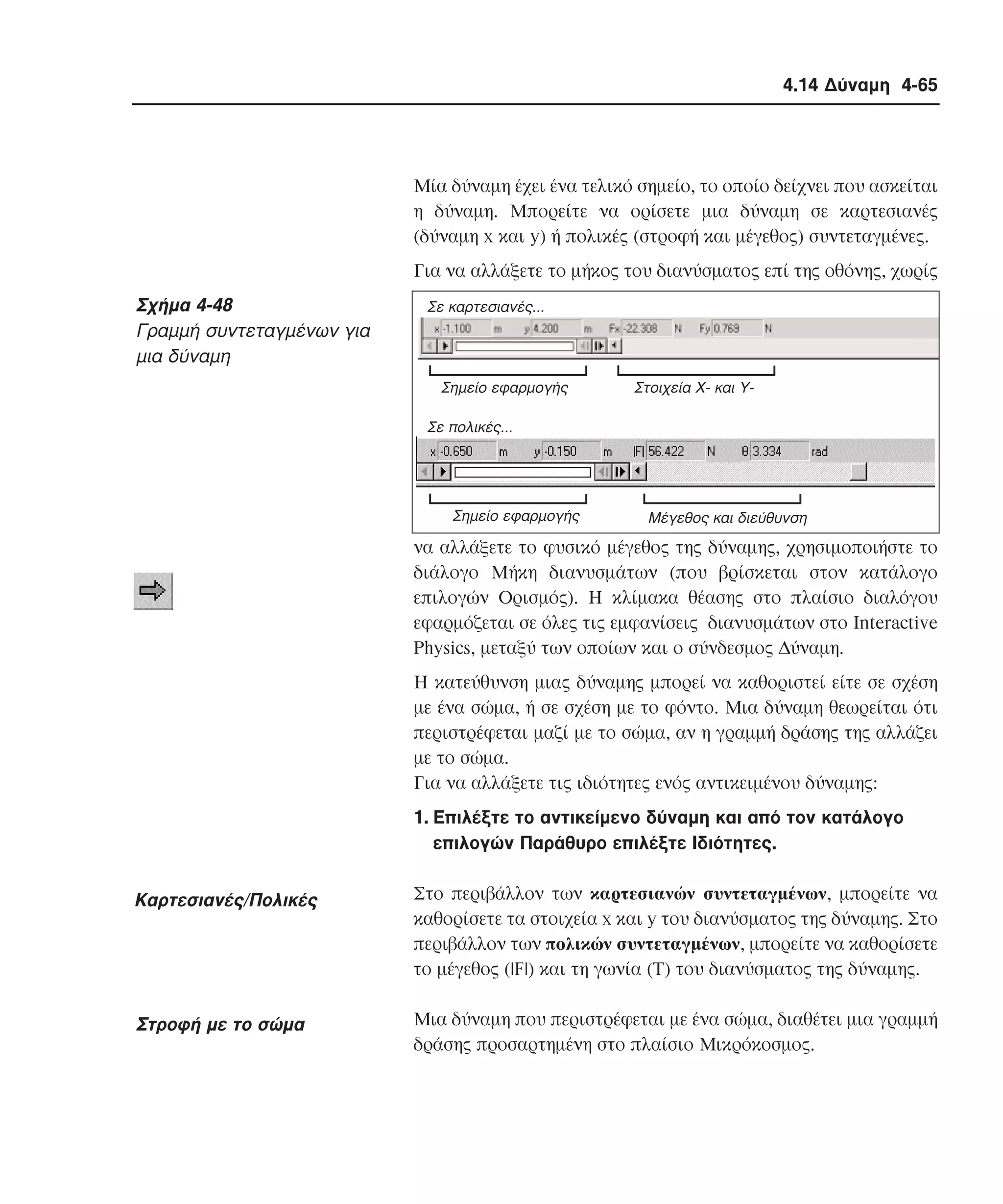 4.14 ∆ύναµη 4-65

Mία δύναµη έχει ένα τελικό σηµείο, το οποίο δείχνει που ασκείται
η δύναµη. Mπορείτε να ορίσετε µια δύναµη σε καρτεσιανές
(δύναµη x και y) ή πολικές (στροφή και µέγεθος) συντεταγµένες.
Για να αλλάξετε το µήκος του διανύσµατος επί της οθόνης, χωρίς

Σχήµα 4-48
Γραµµή συντεταγµένων για
µια δύναµη

Σε καρτεσιανές...

Σηµείο εφαρµογής

Στοιχεία X- και Y-

Σε πολικές...

Σηµείο εφαρµογής

Mέγεθος και διεύθυνση

να αλλάξετε το φυσικό µέγεθος της δύναµης, χρησιµοποιήστε το
διάλογο Mήκη διανυσµάτων (που βρίσκεται στον κατάλογο
επιλογών Oρισµός). H κλίµακα θέασης στο πλαίσιο διαλόγου
εφαρµόζεται σε όλες τις εµφανίσεις διανυσµάτων στο Interactive
Physics, µεταξύ των οποίων και ο σύνδεσµος ∆ύναµη.
H κατεύθυνση µιας δύναµης µπορεί να καθοριστεί είτε σε σχέση
µε ένα σώµα, ή σε σχέση µε το φόντο. Mια δύναµη θεωρείται ότι
περιστρέφεται µαζί µε το σώµα, αν η γραµµή δράσης της αλλάζει
µε το σώµα.
Για να αλλάξετε τις ιδιότητες ενός αντικειµένου δύναµης:
1. Eπιλέξτε το αντικείµενο δύναµη και από τον κατάλογο
επιλογών Παράθυρο επιλέξτε Iδιότητες.

Kαρτεσιανές/Πολικές

Στο περιβάλλον των καρτεσιανών συντεταγµένων, µπορείτε να
καθορίσετε τα στοιχεία x και y του διανύσµατος της δύναµης. Στο
περιβάλλον των πολικών συντεταγµένων, µπορείτε να καθορίσετε
το µέγεθος (|F|) και τη γωνία (Τ) του διανύσµατος της δύναµης.

Στροφή µε το σώµα

Mια δύναµη που περιστρέφεται µε ένα σώµα, διαθέτει µια γραµµή
δράσης προσαρτηµένη στο πλαίσιο Mικρόκοσµος.

 
