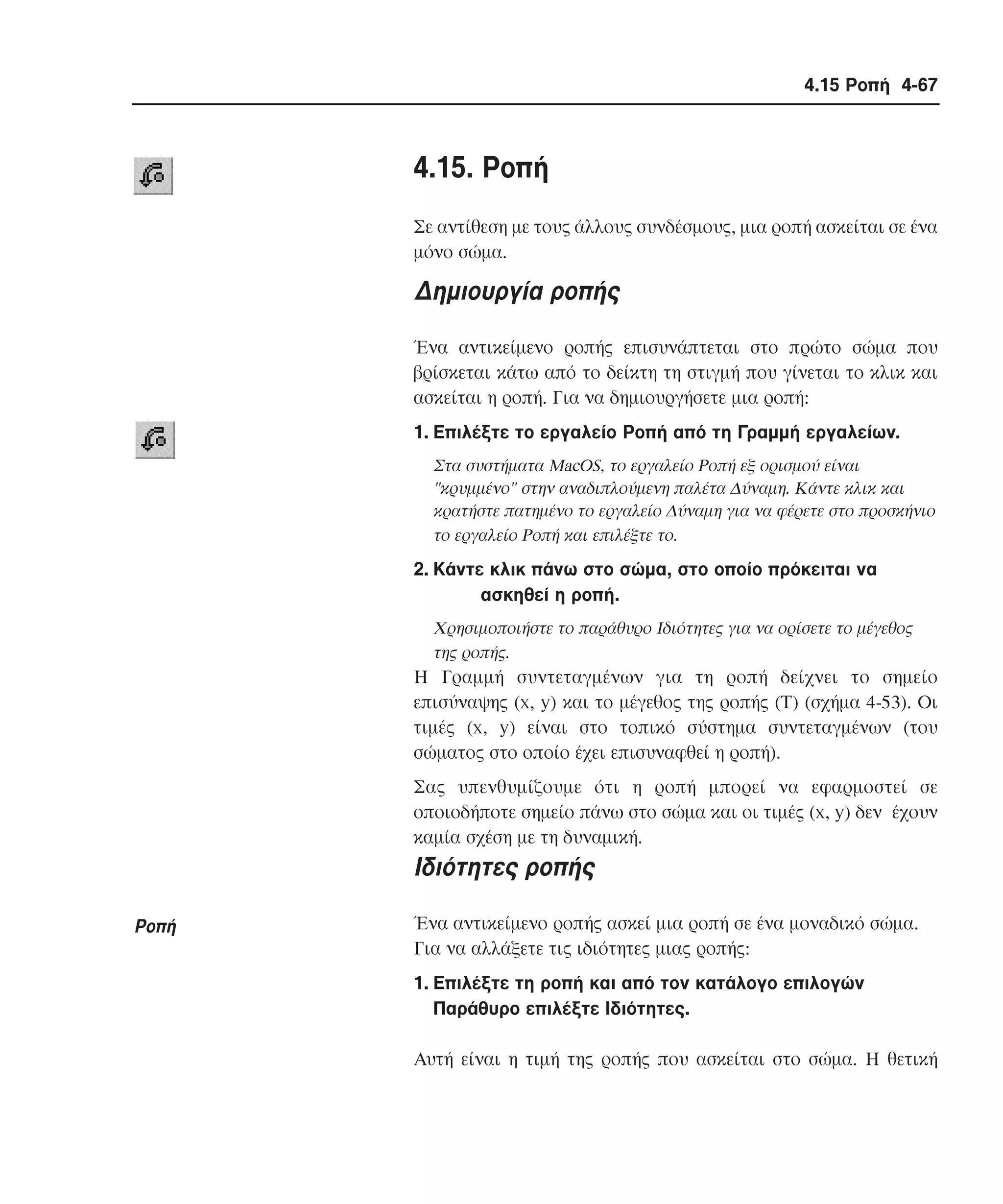 4.15 Ροπή 4-67

4.15. Pοπή
Σε αντίθεση µε τους άλλους συνδέσµους, µια ροπή ασκείται σε ένα
µόνο σώµα.

∆ηµιουργία ροπής
Ένα αντικείµενο ροπής επισυνάπτεται στο πρώτο σώµα που
βρίσκεται κάτω από το δείκτη τη στιγµή που γίνεται το κλικ και
ασκείται η ροπή. Για να δηµιουργήσετε µια ροπή:
1. Eπιλέξτε το εργαλείο Pοπή από τη Γραµµή εργαλείων.
Στα συστήµατα MacOS, το εργαλείο Pοπή εξ ορισµού είναι
"κρυµµένο" στην αναδιπλούµενη παλέτα ∆ύναµη. Kάντε κλικ και
κρατήστε πατηµένο το εργαλείο ∆ύναµη για να φέρετε στο προσκήνιο
το εργαλείο Pοπή και επιλέξτε το.

2. Kάντε κλικ πάνω στο σώµα, στο οποίο πρόκειται να
ασκηθεί η ροπή.
Xρησιµοποιήστε το παράθυρο Iδιότητες για να ορίσετε το µέγεθος
της ροπής.

H Γραµµή συντεταγµένων για τη ροπή δείχνει το σηµείο
επισύναψης (x, y) και το µέγεθος της ροπής (T) (σχήµα 4-53). Oι
τιµές (x, y) είναι στο τοπικό σύστηµα συντεταγµένων (του
σώµατος στο οποίο έχει επισυναφθεί η ροπή).
Σας υπενθυµίζουµε ότι η ροπή µπορεί να εφαρµοστεί σε
οποιοδήποτε σηµείο πάνω στο σώµα και οι τιµές (x, y) δεν έχουν
καµία σχέση µε τη δυναµική.

Iδιότητες ροπής
Pοπή

Ένα αντικείµενο ροπής ασκεί µια ροπή σε ένα µοναδικό σώµα.
Για να αλλάξετε τις ιδιότητες µιας ροπής:
1. Eπιλέξτε τη ροπή και από τον κατάλογο επιλογών
Παράθυρο επιλέξτε Iδιότητες.
Aυτή είναι η τιµή της ροπής που ασκείται στο σώµα. H θετική

 