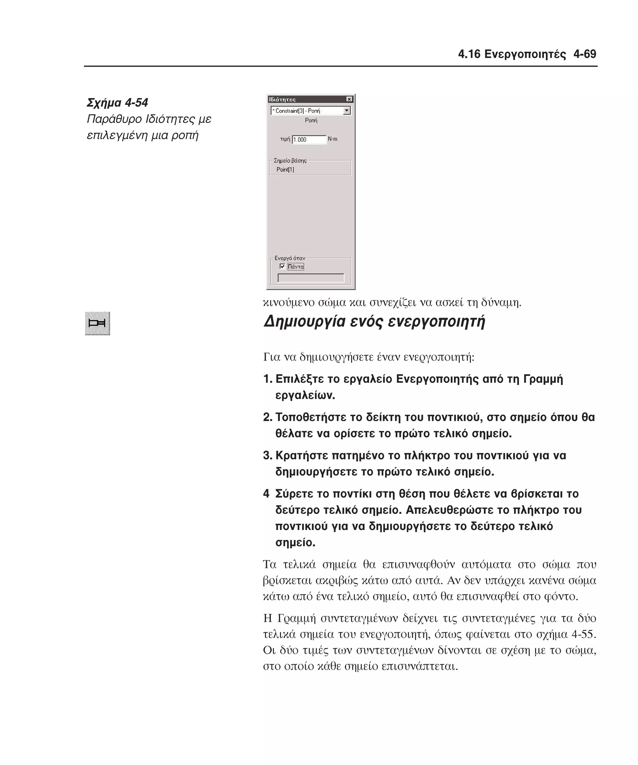 4.16 Ενεργοποιητές 4-69

Σχήµα 4-54
Παράθυρο Iδιότητες µε
επιλεγµένη µια ροπή

κινούµενο σώµα και συνεχίζει να ασκεί τη δύναµη.

∆ηµιουργία ενός ενεργοποιητή
Για να δηµιουργήσετε έναν ενεργοποιητή:
1. Eπιλέξτε το εργαλείο Eνεργοποιητής από τη Γραµµή
εργαλείων.
2. Tοποθετήστε το δείκτη του ποντικιού, στο σηµείο όπου θα
θέλατε να ορίσετε το πρώτο τελικό σηµείο.
3. Kρατήστε πατηµένο το πλήκτρο του ποντικιού για να
δηµιουργήσετε το πρώτο τελικό σηµείο.
4 Σύρετε το ποντίκι στη θέση που θέλετε να βρίσκεται το
δεύτερο τελικό σηµείο. Aπελευθερώστε το πλήκτρο του
ποντικιού για να δηµιουργήσετε το δεύτερο τελικό
σηµείο.
Tα τελικά σηµεία θα επισυναφθούν αυτόµατα στο σώµα που
βρίσκεται ακριβώς κάτω από αυτά. Aν δεν υπάρχει κανένα σώµα
κάτω από ένα τελικό σηµείο, αυτό θα επισυναφθεί στο φόντο.
H Γραµµή συντεταγµένων δείχνει τις συντεταγµένες για τα δύο
τελικά σηµεία του ενεργοποιητή, όπως φαίνεται στο σχήµα 4-55.
Oι δύο τιµές των συντεταγµένων δίνονται σε σχέση µε το σώµα,
στο οποίο κάθε σηµείο επισυνάπτεται.

 