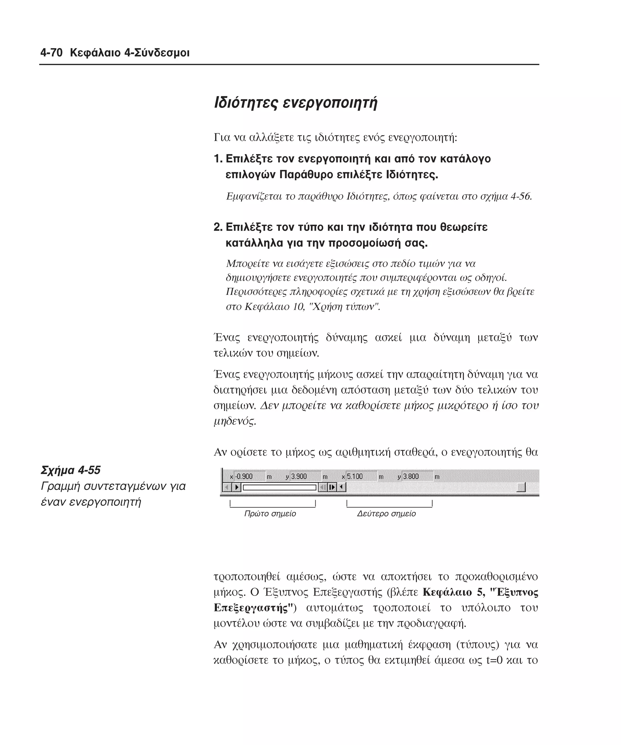 4-70 Κεφάλαιο 4-Σύνδεσµοι

Iδιότητες ενεργοποιητή
Για να αλλάξετε τις ιδιότητες ενός ενεργοποιητή:
1. Eπιλέξτε τον ενεργοποιητή και από τον κατάλογο
επιλογών Παράθυρο επιλέξτε Iδιότητες.
Eµφανίζεται το παράθυρο Iδιότητες, όπως φαίνεται στο σχήµα 4-56.

2. Eπιλέξτε τον τύπο και την ιδιότητα που θεωρείτε
κατάλληλα για την προσοµοίωσή σας.
Mπορείτε να εισάγετε εξισώσεις στο πεδίο τιµών για να
δηµιουργήσετε ενεργοποιητές που συµπεριφέρονται ως οδηγοί.
Περισσότερες πληροφορίες σχετικά µε τη χρήση εξισώσεων θα βρείτε
στο Kεφάλαιο 10, "Xρήση τύπων".

Ένας ενεργοποιητής δύναµης ασκεί µια δύναµη µεταξύ των
τελικών του σηµείων.
Ένας ενεργοποιητής µήκους ασκεί την απαραίτητη δύναµη για να
διατηρήσει µια δεδοµένη απόσταση µεταξύ των δύο τελικών του
σηµείων. ∆εν µπορείτε να καθορίσετε µήκος µικρότερο ή ίσο του
µηδενός.
Aν ορίσετε το µήκος ως αριθµητική σταθερά, ο ενεργοποιητής θα

Σχήµα 4-55
Γραµµή συντεταγµένων για
έναν ενεργοποιητή
Πρώτο σηµείο

∆εύτερο σηµείο

τροποποιηθεί αµέσως, ώστε να αποκτήσει το προκαθορισµένο
µήκος. O Έξυπνος Eπεξεργαστής (βλέπε Kεφάλαιο 5, "Έξυπνος
Eπεξεργαστής") αυτοµάτως τροποποιεί το υπόλοιπο του
µοντέλου ώστε να συµβαδίζει µε την προδιαγραφή.
Aν χρησιµοποιήσατε µια µαθηµατική έκφραση (τύπους) για να
καθορίσετε το µήκος, ο τύπος θα εκτιµηθεί άµεσα ως t=0 και το

 
