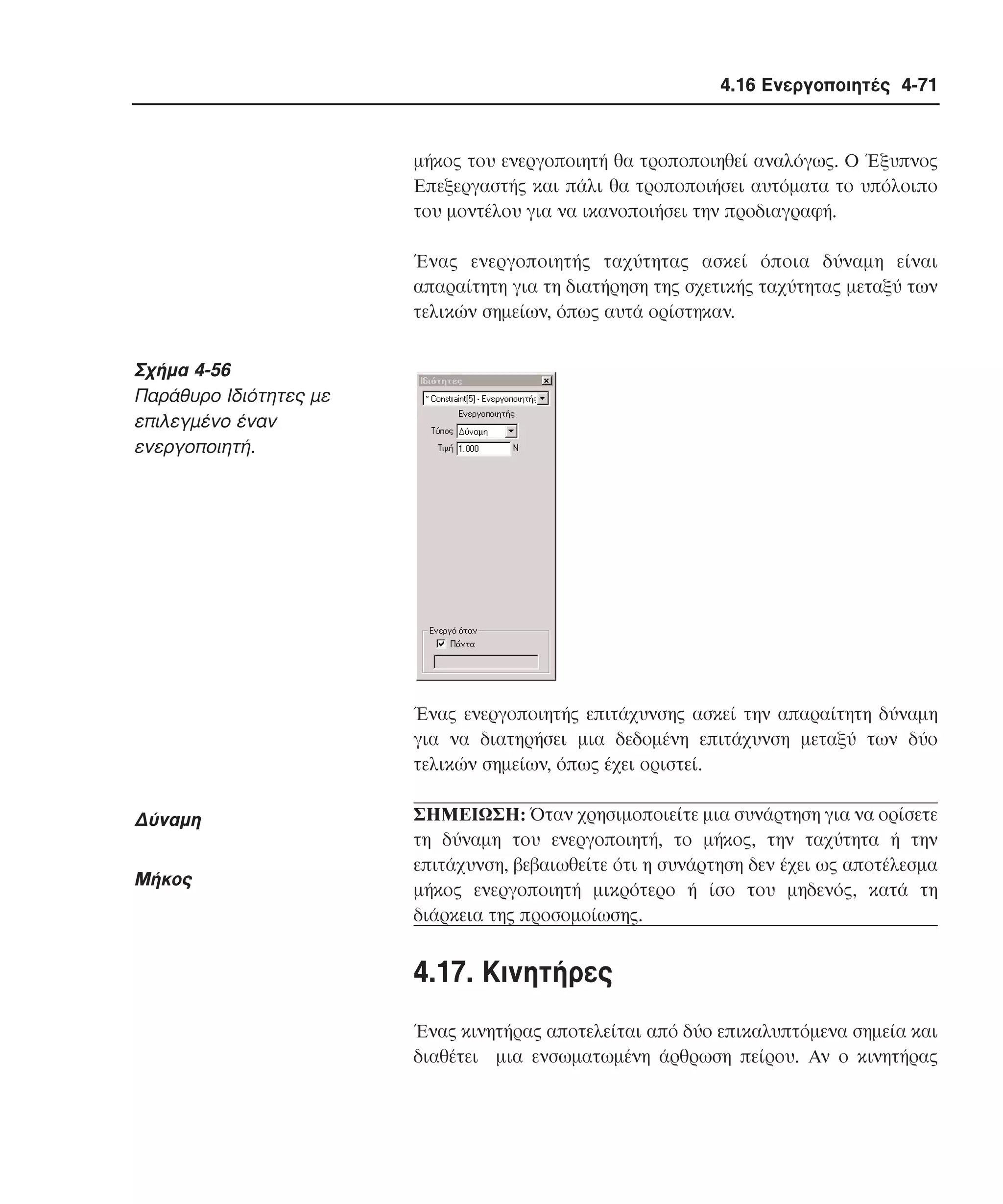 4.16 Ενεργοποιητές 4-71

µήκος του ενεργοποιητή θα τροποποιηθεί αναλόγως. O Έξυπνος
Eπεξεργαστής και πάλι θα τροποποιήσει αυτόµατα το υπόλοιπο
του µοντέλου για να ικανοποιήσει την προδιαγραφή.
Ένας ενεργοποιητής ταχύτητας ασκεί όποια δύναµη είναι
απαραίτητη για τη διατήρηση της σχετικής ταχύτητας µεταξύ των
τελικών σηµείων, όπως αυτά ορίστηκαν.

Σχήµα 4-56
Παράθυρο Iδιότητες µε
επιλεγµένο έναν
ενεργοποιητή.

Ένας ενεργοποιητής επιτάχυνσης ασκεί την απαραίτητη δύναµη
για να διατηρήσει µια δεδοµένη επιτάχυνση µεταξύ των δύο
τελικών σηµείων, όπως έχει οριστεί.

∆ύναµη
Mήκος

ΣHMEIΩΣH: Όταν χρησιµοποιείτε µια συνάρτηση για να ορίσετε
τη δύναµη του ενεργοποιητή, το µήκος, την ταχύτητα ή την
επιτάχυνση, βεβαιωθείτε ότι η συνάρτηση δεν έχει ως αποτέλεσµα
µήκος ενεργοποιητή µικρότερο ή ίσο του µηδενός, κατά τη
διάρκεια της προσοµοίωσης.

4.17. Kινητήρες
Ένας κινητήρας αποτελείται από δύο επικαλυπτόµενα σηµεία και
διαθέτει µια ενσωµατωµένη άρθρωση πείρου. Aν ο κινητήρας

 