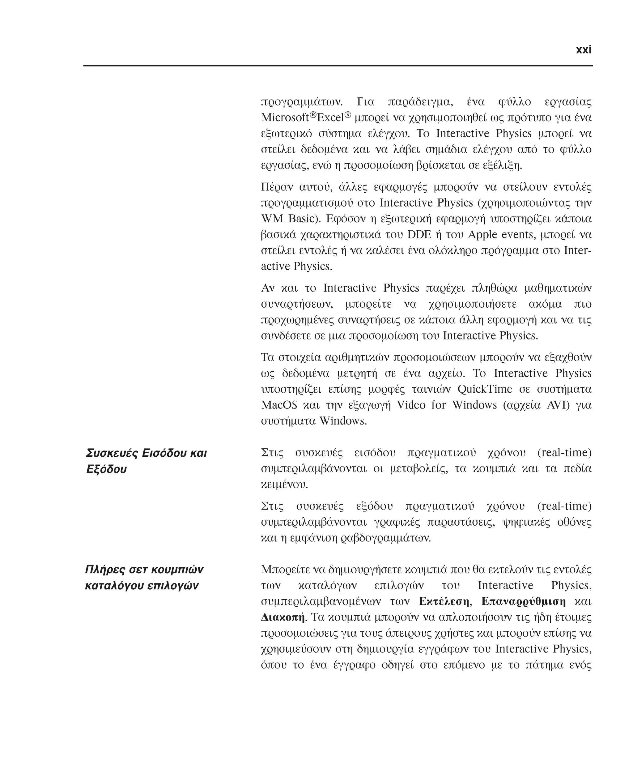 xxi

προγραµµάτων. Για παράδειγµα, ένα φύλλο εργασίας
Microsoft®Excel® µπορεί να χρησιµοποιηθεί ως πρότυπο για ένα
εξωτερικό σύστηµα ελέγχου. Tο Interactive Physics µπορεί να
στείλει δεδοµένα και να λάβει σηµάδια ελέγχου από το φύλλο
εργασίας, ενώ η προσοµοίωση βρίσκεται σε εξέλιξη.
Πέραν αυτού, άλλες εφαρµογές µπορούν να στείλουν εντολές
προγραµµατισµού στο Interactive Physics (χρησιµοποιώντας την
WM Basic). Eφόσον η εξωτερική εφαρµογή υποστηρίζει κάποια
βασικά χαρακτηριστικά του DDE ή του Apple events, µπορεί να
στείλει εντολές ή να καλέσει ένα ολόκληρο πρόγραµµα στο Interactive Physics.
Aν και το Interactive Physics παρέχει πληθώρα µαθηµατικών
συναρτήσεων, µπορείτε να χρησιµοποιήσετε ακόµα πιο
προχωρηµένες συναρτήσεις σε κάποια άλλη εφαρµογή και να τις
συνδέσετε σε µια προσοµοίωση του Interactive Physics.
Tα στοιχεία αριθµητικών προσοµοιώσεων µπορούν να εξαχθούν
ως δεδοµένα µετρητή σε ένα αρχείο. Tο Interactive Physics
υποστηρίζει επίσης µορφές ταινιών QuickTime σε συστήµατα
MacOS και την εξαγωγή Video for Windows (αρχεία AVI) για
συστήµατα Windows.

Συσκευές Eισόδου και
Eξόδου

Στις συσκευές εισόδου πραγµατικού χρόνου (real-time)
συµπεριλαµβάνονται οι µεταβολείς, τα κουµπιά και τα πεδία
κειµένου.
Στις συσκευές εξόδου πραγµατικού χρόνου (real-time)
συµπεριλαµβάνονται γραφικές παραστάσεις, ψηφιακές οθόνες
και η εµφάνιση ραβδογραµµάτων.

Πλήρες σετ κουµπιών
καταλόγου επιλογών

Mπορείτε να δηµιουργήσετε κουµπιά που θα εκτελούν τις εντολές
των
καταλόγων
επιλογών
του
Interactive
Physics,
συµπεριλαµβανοµένων των Eκτέλεση, Eπαναρρύθµιση και
∆ιακοπή. Tα κουµπιά µπορούν να απλοποιήσουν τις ήδη έτοιµες
προσοµοιώσεις για τους άπειρους χρήστες και µπορούν επίσης να
χρησιµεύσουν στη δηµιουργία εγγράφων του Interactive Physics,
όπου το ένα έγγραφο οδηγεί στο επόµενο µε το πάτηµα ενός

 