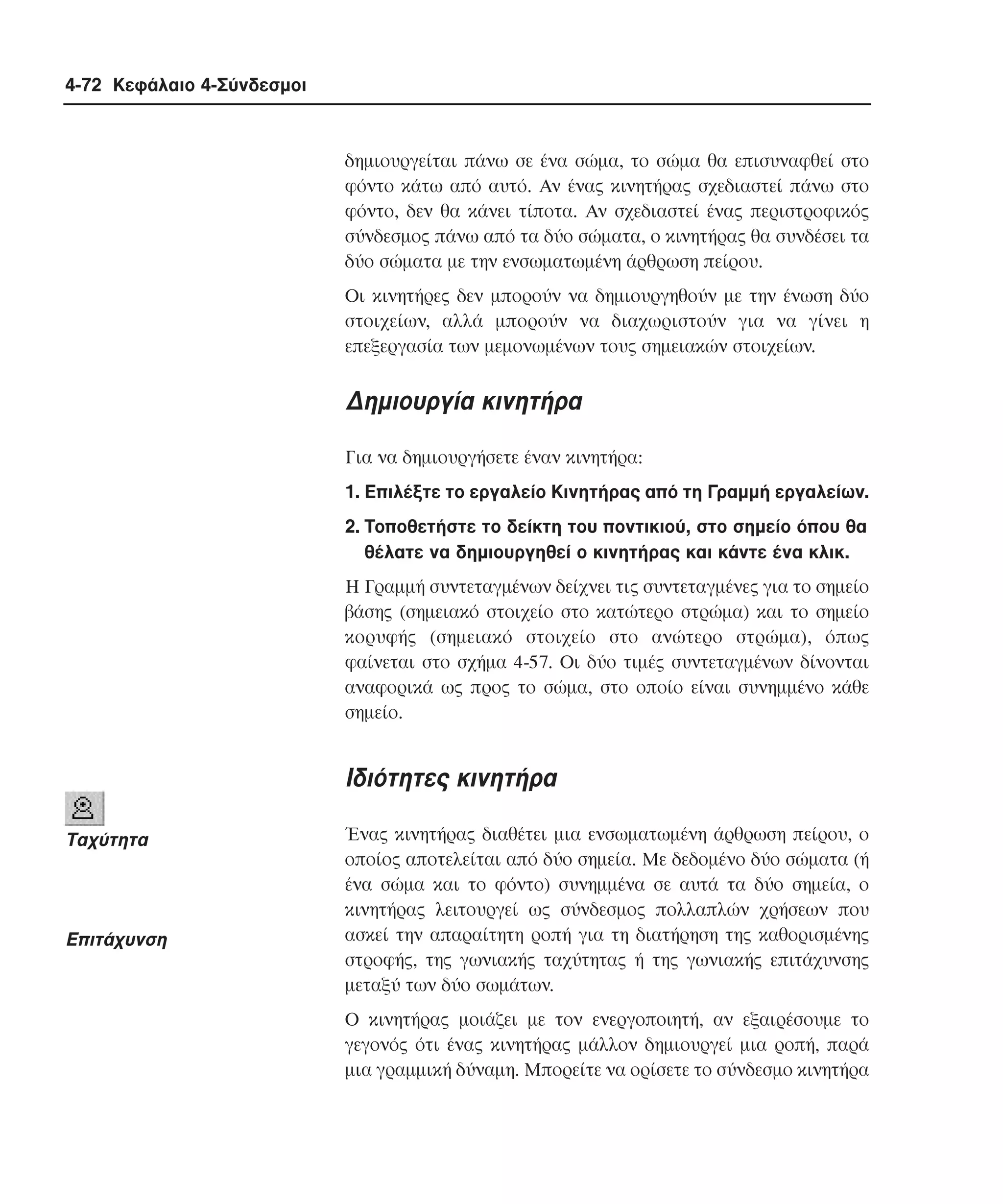 4-72 Κεφάλαιο 4-Σύνδεσµοι

δηµιουργείται πάνω σε ένα σώµα, το σώµα θα επισυναφθεί στο
φόντο κάτω από αυτό. Aν ένας κινητήρας σχεδιαστεί πάνω στο
φόντο, δεν θα κάνει τίποτα. Aν σχεδιαστεί ένας περιστροφικός
σύνδεσµος πάνω από τα δύο σώµατα, ο κινητήρας θα συνδέσει τα
δύο σώµατα µε την ενσωµατωµένη άρθρωση πείρου.
Oι κινητήρες δεν µπορούν να δηµιουργηθούν µε την ένωση δύο
στοιχείων, αλλά µπορούν να διαχωριστούν για να γίνει η
επεξεργασία των µεµονωµένων τους σηµειακών στοιχείων.

∆ηµιουργία κινητήρα
Για να δηµιουργήσετε έναν κινητήρα:
1. Eπιλέξτε το εργαλείο Kινητήρας από τη Γραµµή εργαλείων.
2. Tοποθετήστε το δείκτη του ποντικιού, στο σηµείο όπου θα
θέλατε να δηµιουργηθεί ο κινητήρας και κάντε ένα κλικ.
H Γραµµή συντεταγµένων δείχνει τις συντεταγµένες για το σηµείο
βάσης (σηµειακό στοιχείο στο κατώτερο στρώµα) και το σηµείο
κορυφής (σηµειακό στοιχείο στο ανώτερο στρώµα), όπως
φαίνεται στο σχήµα 4-57. Oι δύο τιµές συντεταγµένων δίνονται
αναφορικά ως προς το σώµα, στο οποίο είναι συνηµµένο κάθε
σηµείο.

Iδιότητες κινητήρα
Tαχύτητα

Eπιτάχυνση

Ένας κινητήρας διαθέτει µια ενσωµατωµένη άρθρωση πείρου, ο
οποίος αποτελείται από δύο σηµεία. Mε δεδοµένο δύο σώµατα (ή
ένα σώµα και το φόντο) συνηµµένα σε αυτά τα δύο σηµεία, ο
κινητήρας λειτουργεί ως σύνδεσµος πολλαπλών χρήσεων που
ασκεί την απαραίτητη ροπή για τη διατήρηση της καθορισµένης
στροφής, της γωνιακής ταχύτητας ή της γωνιακής επιτάχυνσης
µεταξύ των δύο σωµάτων.
O κινητήρας µοιάζει µε τον ενεργοποιητή, αν εξαιρέσουµε το
γεγονός ότι ένας κινητήρας µάλλον δηµιουργεί µια ροπή, παρά
µια γραµµική δύναµη. Mπορείτε να ορίσετε το σύνδεσµο κινητήρα

 