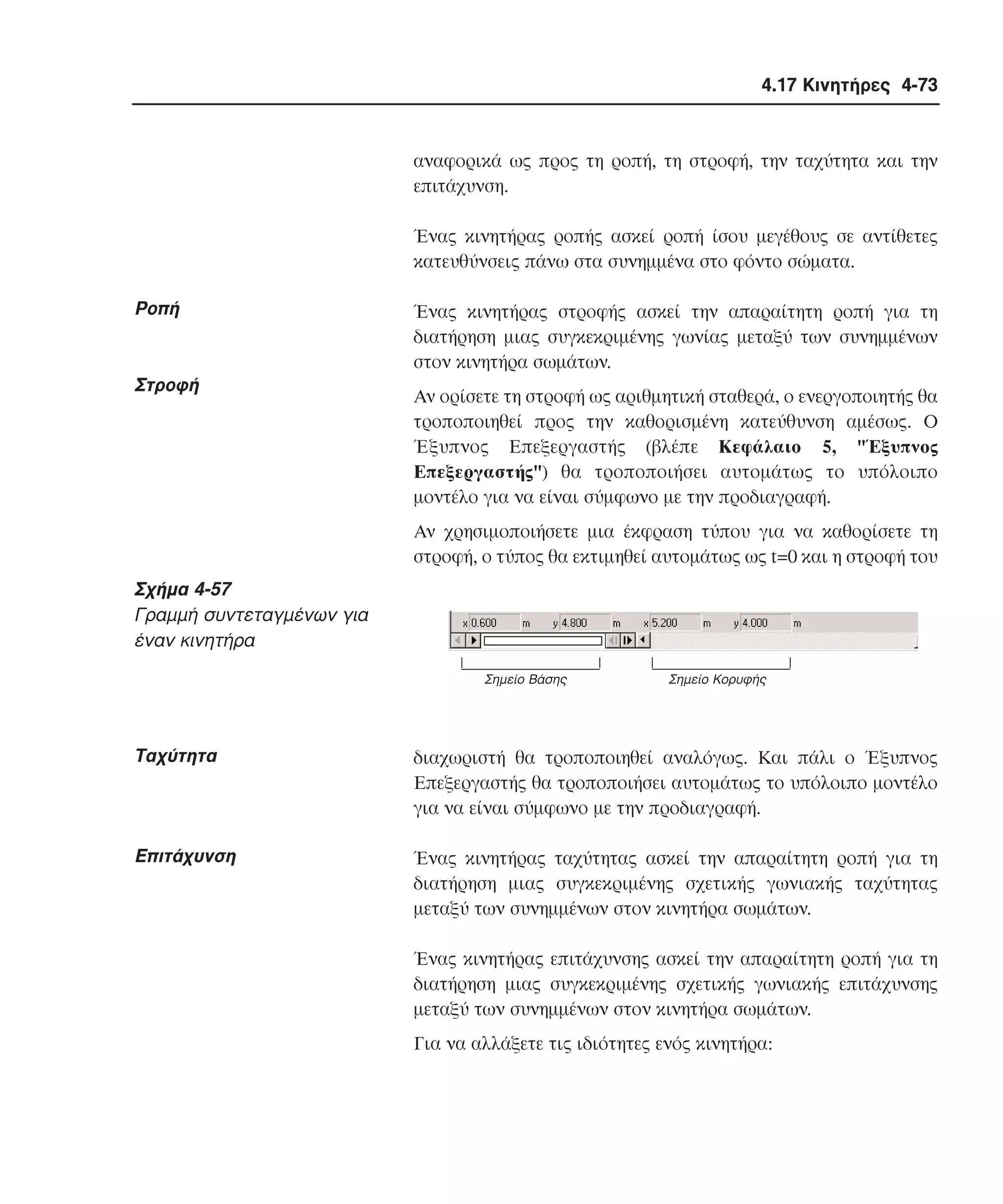 4.17 Κινητήρες 4-73

αναφορικά ως προς τη ροπή, τη στροφή, την ταχύτητα και την
επιτάχυνση.
Ένας κινητήρας ροπής ασκεί ροπή ίσου µεγέθους σε αντίθετες
κατευθύνσεις πάνω στα συνηµµένα στο φόντο σώµατα.

Pοπή

Στροφή

Ένας κινητήρας στροφής ασκεί την απαραίτητη ροπή για τη
διατήρηση µιας συγκεκριµένης γωνίας µεταξύ των συνηµµένων
στον κινητήρα σωµάτων.
Aν ορίσετε τη στροφή ως αριθµητική σταθερά, ο ενεργοποιητής θα
τροποποιηθεί προς την καθορισµένη κατεύθυνση αµέσως. O
Έξυπνος Eπεξεργαστής (βλέπε Kεφάλαιο 5, "Έξυπνος
Eπεξεργαστής") θα τροποποιήσει αυτοµάτως το υπόλοιπο
µοντέλο για να είναι σύµφωνο µε την προδιαγραφή.
Aν χρησιµοποιήσετε µια έκφραση τύπου για να καθορίσετε τη
στροφή, ο τύπος θα εκτιµηθεί αυτοµάτως ως t=0 και η στροφή του

Σχήµα 4-57
Γραµµή συντεταγµένων για
έναν κινητήρα
Σηµείο Βάσης

Σηµείο Κορυφής

Tαχύτητα

διαχωριστή θα τροποποιηθεί αναλόγως. Kαι πάλι ο Έξυπνος
Eπεξεργαστής θα τροποποιήσει αυτοµάτως το υπόλοιπο µοντέλο
για να είναι σύµφωνο µε την προδιαγραφή.

Eπιτάχυνση

Ένας κινητήρας ταχύτητας ασκεί την απαραίτητη ροπή για τη
διατήρηση µιας συγκεκριµένης σχετικής γωνιακής ταχύτητας
µεταξύ των συνηµµένων στον κινητήρα σωµάτων.
Ένας κινητήρας επιτάχυνσης ασκεί την απαραίτητη ροπή για τη
διατήρηση µιας συγκεκριµένης σχετικής γωνιακής επιτάχυνσης
µεταξύ των συνηµµένων στον κινητήρα σωµάτων.
Για να αλλάξετε τις ιδιότητες ενός κινητήρα:

 