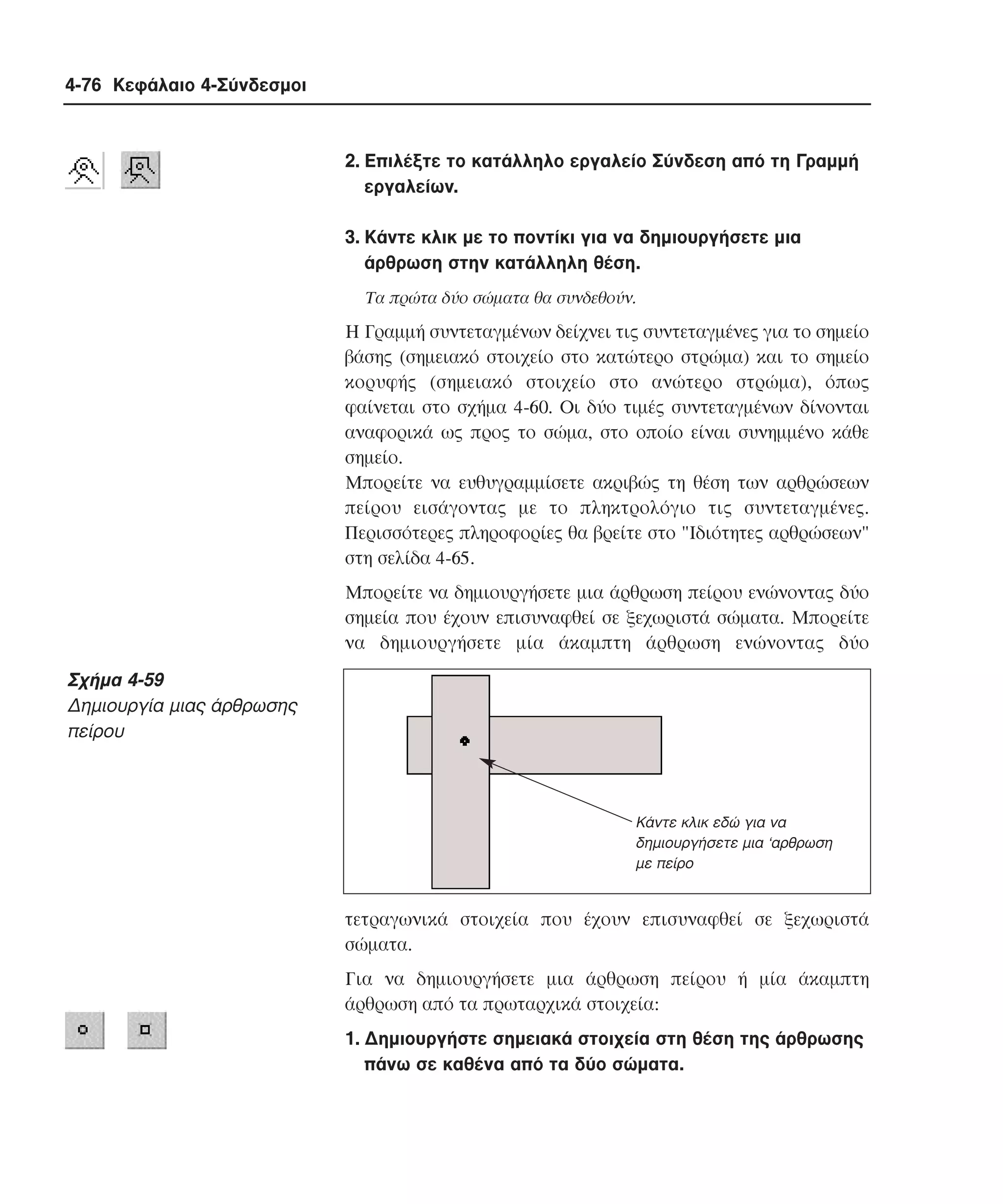 4-76 Κεφάλαιο 4-Σύνδεσµοι

2. Eπιλέξτε το κατάλληλο εργαλείο Σύνδεση από τη Γραµµή
εργαλείων.
3. Kάντε κλικ µε το ποντίκι για να δηµιουργήσετε µια
άρθρωση στην κατάλληλη θέση.
Tα πρώτα δύο σώµατα θα συνδεθούν.

H Γραµµή συντεταγµένων δείχνει τις συντεταγµένες για το σηµείο
βάσης (σηµειακό στοιχείο στο κατώτερο στρώµα) και το σηµείο
κορυφής (σηµειακό στοιχείο στο ανώτερο στρώµα), όπως
φαίνεται στο σχήµα 4-60. Oι δύο τιµές συντεταγµένων δίνονται
αναφορικά ως προς το σώµα, στο οποίο είναι συνηµµένο κάθε
σηµείο.
Mπορείτε να ευθυγραµµίσετε ακριβώς τη θέση των αρθρώσεων
πείρου εισάγοντας µε το πληκτρολόγιο τις συντεταγµένες.
Περισσότερες πληροφορίες θα βρείτε στο "Iδιότητες αρθρώσεων"
στη σελίδα 4-65.
Mπορείτε να δηµιουργήσετε µια άρθρωση πείρου ενώνοντας δύο
σηµεία που έχουν επισυναφθεί σε ξεχωριστά σώµατα. Mπορείτε
να δηµιουργήσετε µία άκαµπτη άρθρωση ενώνοντας δύο

Σχήµα 4-59
∆ηµιουργία µιας άρθρωσης
πείρου

Κάντε κλικ εδώ για να
δηµιουργήσετε µια ‘αρθρωση
µε πείρο

τετραγωνικά στοιχεία που έχουν επισυναφθεί σε ξεχωριστά
σώµατα.
Για να δηµιουργήσετε µια άρθρωση πείρου ή µία άκαµπτη
άρθρωση από τα πρωταρχικά στοιχεία:
1. ∆ηµιουργήστε σηµειακά στοιχεία στη θέση της άρθρωσης
πάνω σε καθένα από τα δύο σώµατα.

 