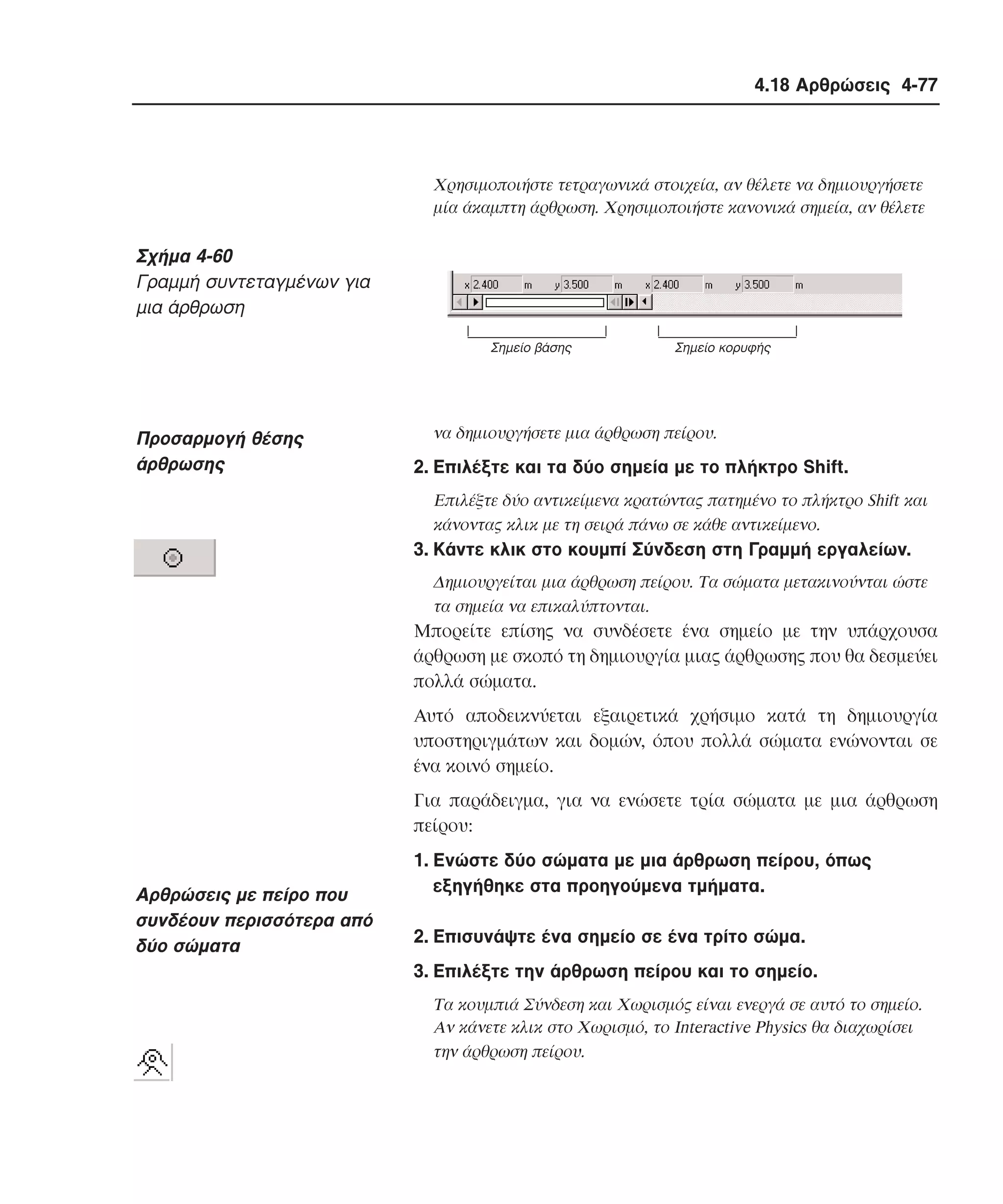 4.18 Αρθρώσεις 4-77

Xρησιµοποιήστε τετραγωνικά στοιχεία, αν θέλετε να δηµιουργήσετε
µία άκαµπτη άρθρωση. Xρησιµοποιήστε κανονικά σηµεία, αν θέλετε

Σχήµα 4-60
Γραµµή συντεταγµένων για
µια άρθρωση
Σηµείο βάσης

Προσαρµογή θέσης
άρθρωσης

Σηµείο κορυφής

να δηµιουργήσετε µια άρθρωση πείρου.

2. Eπιλέξτε και τα δύο σηµεία µε το πλήκτρο Shift.
Eπιλέξτε δύο αντικείµενα κρατώντας πατηµένο το πλήκτρο Shift και
κάνοντας κλικ µε τη σειρά πάνω σε κάθε αντικείµενο.

3. Kάντε κλικ στο κουµπί Σύνδεση στη Γραµµή εργαλείων.
∆ηµιουργείται µια άρθρωση πείρου. Tα σώµατα µετακινούνται ώστε
τα σηµεία να επικαλύπτονται.

Mπορείτε επίσης να συνδέσετε ένα σηµείο µε την υπάρχουσα
άρθρωση µε σκοπό τη δηµιουργία µιας άρθρωσης που θα δεσµεύει
πολλά σώµατα.
Aυτό αποδεικνύεται εξαιρετικά χρήσιµο κατά τη δηµιουργία
υποστηριγµάτων και δοµών, όπου πολλά σώµατα ενώνονται σε
ένα κοινό σηµείο.
Για παράδειγµα, για να ενώσετε τρία σώµατα µε µια άρθρωση
πείρου:

Aρθρώσεις µε πείρο που
συνδέουν περισσότερα από
δύο σώµατα

1. Eνώστε δύο σώµατα µε µια άρθρωση πείρου, όπως
εξηγήθηκε στα προηγούµενα τµήµατα.
2. Eπισυνάψτε ένα σηµείο σε ένα τρίτο σώµα.
3. Eπιλέξτε την άρθρωση πείρου και το σηµείο.
Tα κουµπιά Σύνδεση και Xωρισµός είναι ενεργά σε αυτό το σηµείο.
Aν κάνετε κλικ στο Xωρισµό, το Interactive Physics θα διαχωρίσει
την άρθρωση πείρου.

 