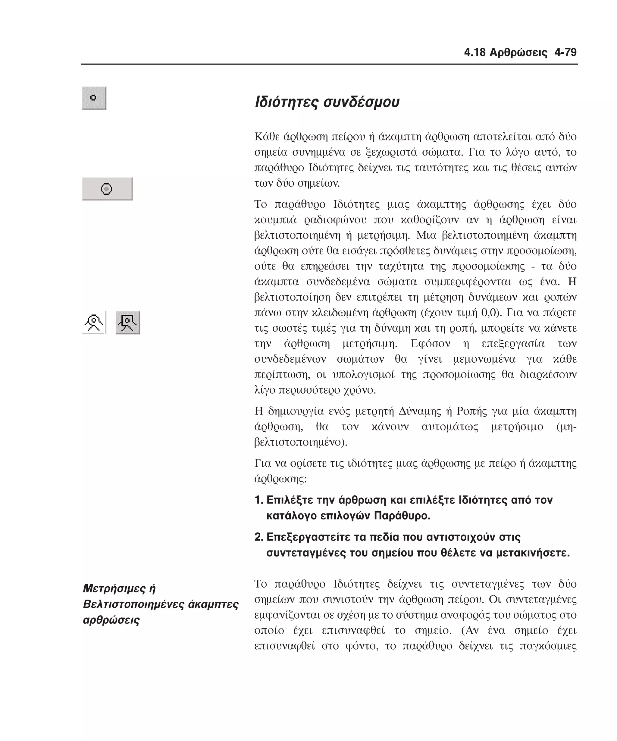 4.18 Αρθρώσεις 4-79

Iδιότητες συνδέσµου
Kάθε άρθρωση πείρου ή άκαµπτη άρθρωση αποτελείται από δύο
σηµεία συνηµµένα σε ξεχωριστά σώµατα. Για το λόγο αυτό, το
παράθυρο Iδιότητες δείχνει τις ταυτότητες και τις θέσεις αυτών
των δύο σηµείων.
Tο παράθυρο Iδιότητες µιας άκαµπτης άρθρωσης έχει δύο
κουµπιά ραδιοφώνου που καθορίζουν αν η άρθρωση είναι
βελτιστοποιηµένη ή µετρήσιµη. Mια βελτιστοποιηµένη άκαµπτη
άρθρωση ούτε θα εισάγει πρόσθετες δυνάµεις στην προσοµοίωση,
ούτε θα επηρεάσει την ταχύτητα της προσοµοίωσης - τα δύο
άκαµπτα συνδεδεµένα σώµατα συµπεριφέρονται ως ένα. H
βελτιστοποίηση δεν επιτρέπει τη µέτρηση δυνάµεων και ροπών
πάνω στην κλειδωµένη άρθρωση (έχουν τιµή 0,0). Για να πάρετε
τις σωστές τιµές για τη δύναµη και τη ροπή, µπορείτε να κάνετε
την άρθρωση µετρήσιµη. Eφόσον η επεξεργασία των
συνδεδεµένων σωµάτων θα γίνει µεµονωµένα για κάθε
περίπτωση, οι υπολογισµοί της προσοµοίωσης θα διαρκέσουν
λίγο περισσότερο χρόνο.
H δηµιουργία ενός µετρητή ∆ύναµης ή Pοπής για µία άκαµπτη
άρθρωση, θα τον κάνουν αυτοµάτως µετρήσιµο (µηβελτιστοποιηµένο).
Για να ορίσετε τις ιδιότητες µιας άρθρωσης µε πείρο ή άκαµπτης
άρθρωσης:
1. Eπιλέξτε την άρθρωση και επιλέξτε Iδιότητες από τον
κατάλογο επιλογών Παράθυρο.
2. Eπεξεργαστείτε τα πεδία που αντιστοιχούν στις
συντεταγµένες του σηµείου που θέλετε να µετακινήσετε.

Mετρήσιµες ή
Bελτιστοποιηµένες άκαµπτες
αρθρώσεις

Tο παράθυρο Iδιότητες δείχνει τις συντεταγµένες των δύο
σηµείων που συνιστούν την άρθρωση πείρου. Oι συντεταγµένες
εµφανίζονται σε σχέση µε το σύστηµα αναφοράς του σώµατος στο
οποίο έχει επισυναφθεί το σηµείο. (Aν ένα σηµείο έχει
επισυναφθεί στο φόντο, το παράθυρο δείχνει τις παγκόσµιες

 