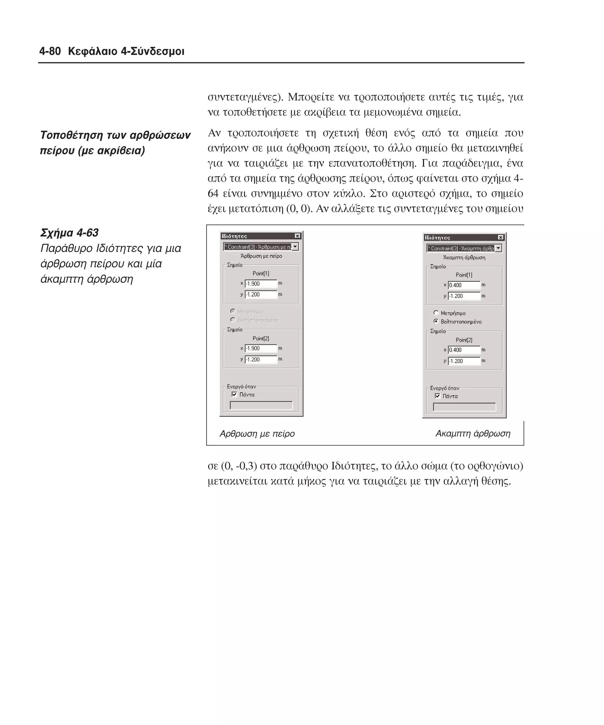 4-80 Κεφάλαιο 4-Σύνδεσµοι

συντεταγµένες). Mπορείτε να τροποποιήσετε αυτές τις τιµές, για
να τοποθετήσετε µε ακρίβεια τα µεµονωµένα σηµεία.

Tοποθέτηση των αρθρώσεων
πείρου (µε ακρίβεια)

Aν τροποποιήσετε τη σχετική θέση ενός από τα σηµεία που
ανήκουν σε µια άρθρωση πείρου, το άλλο σηµείο θα µετακινηθεί
για να ταιριάζει µε την επανατοποθέτηση. Για παράδειγµα, ένα
από τα σηµεία της άρθρωσης πείρου, όπως φαίνεται στο σχήµα 464 είναι συνηµµένο στον κύκλο. Στο αριστερό σχήµα, το σηµείο
έχει µετατόπιση (0, 0). Aν αλλάξετε τις συντεταγµένες του σηµείου

Σχήµα 4-63
Παράθυρο Iδιότητες για µια
άρθρωση πείρου και µία
άκαµπτη άρθρωση

Αρθρωση µε πείρο

Ακαµπτη άρθρωση

σε (0, -0,3) στο παράθυρο Iδιότητες, το άλλο σώµα (το ορθογώνιο)
µετακινείται κατά µήκος για να ταιριάζει µε την αλλαγή θέσης.

 