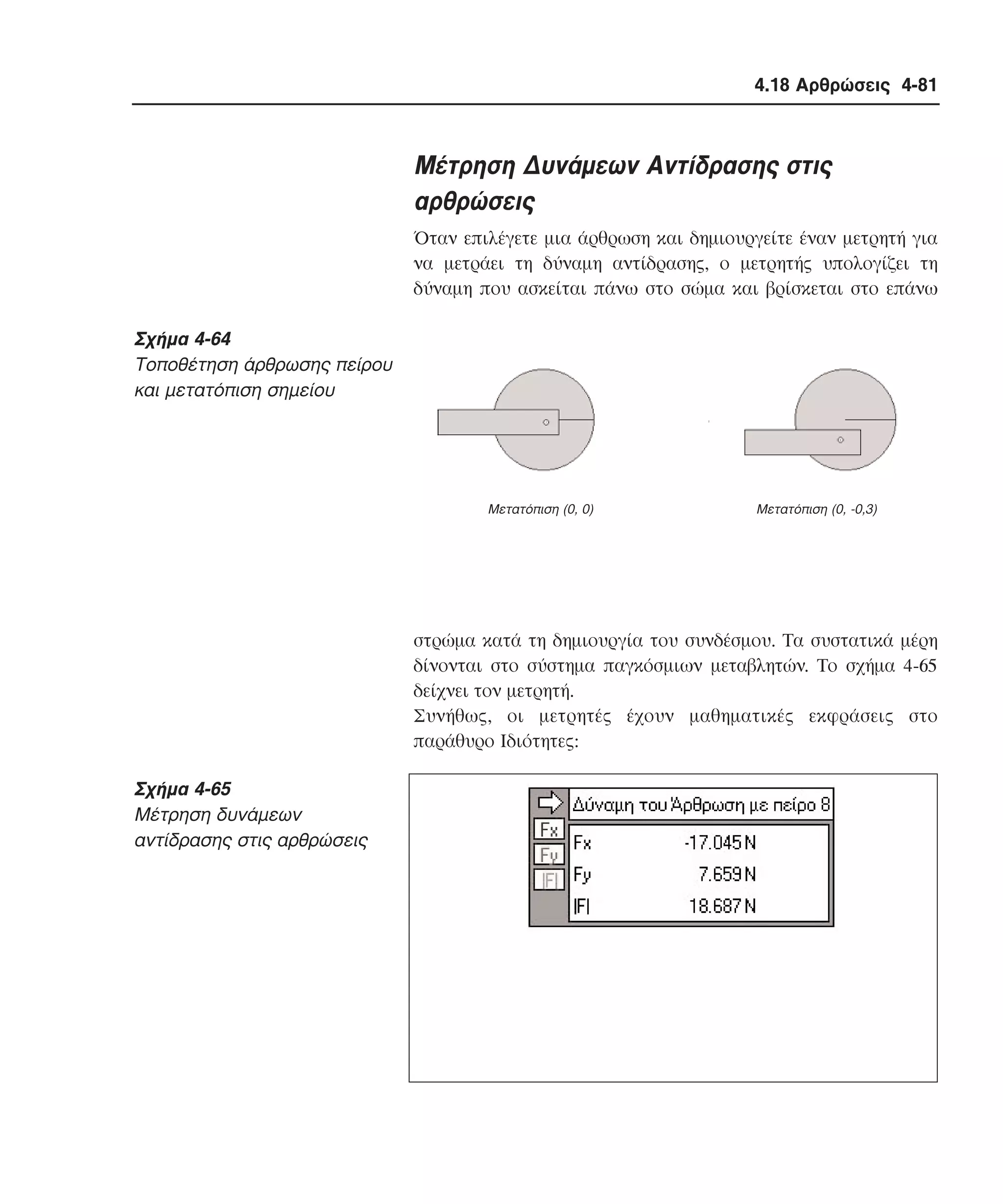 4.18 Αρθρώσεις 4-81

Mέτρηση ∆υνάµεων Aντίδρασης στις
αρθρώσεις
Όταν επιλέγετε µια άρθρωση και δηµιουργείτε έναν µετρητή για
να µετράει τη δύναµη αντίδρασης, ο µετρητής υπολογίζει τη
δύναµη που ασκείται πάνω στο σώµα και βρίσκεται στο επάνω

Σχήµα 4-64
Tοποθέτηση άρθρωσης πείρου
και µετατόπιση σηµείου

Mετατόπιση (0, 0)

Mετατόπιση (0, -0,3)

στρώµα κατά τη δηµιουργία του συνδέσµου. Tα συστατικά µέρη
δίνονται στο σύστηµα παγκόσµιων µεταβλητών. Tο σχήµα 4-65
δείχνει τον µετρητή.
Συνήθως, οι µετρητές έχουν µαθηµατικές εκφράσεις στο
παράθυρο Iδιότητες:

Σχήµα 4-65
Mέτρηση δυνάµεων
αντίδρασης στις αρθρώσεις

 