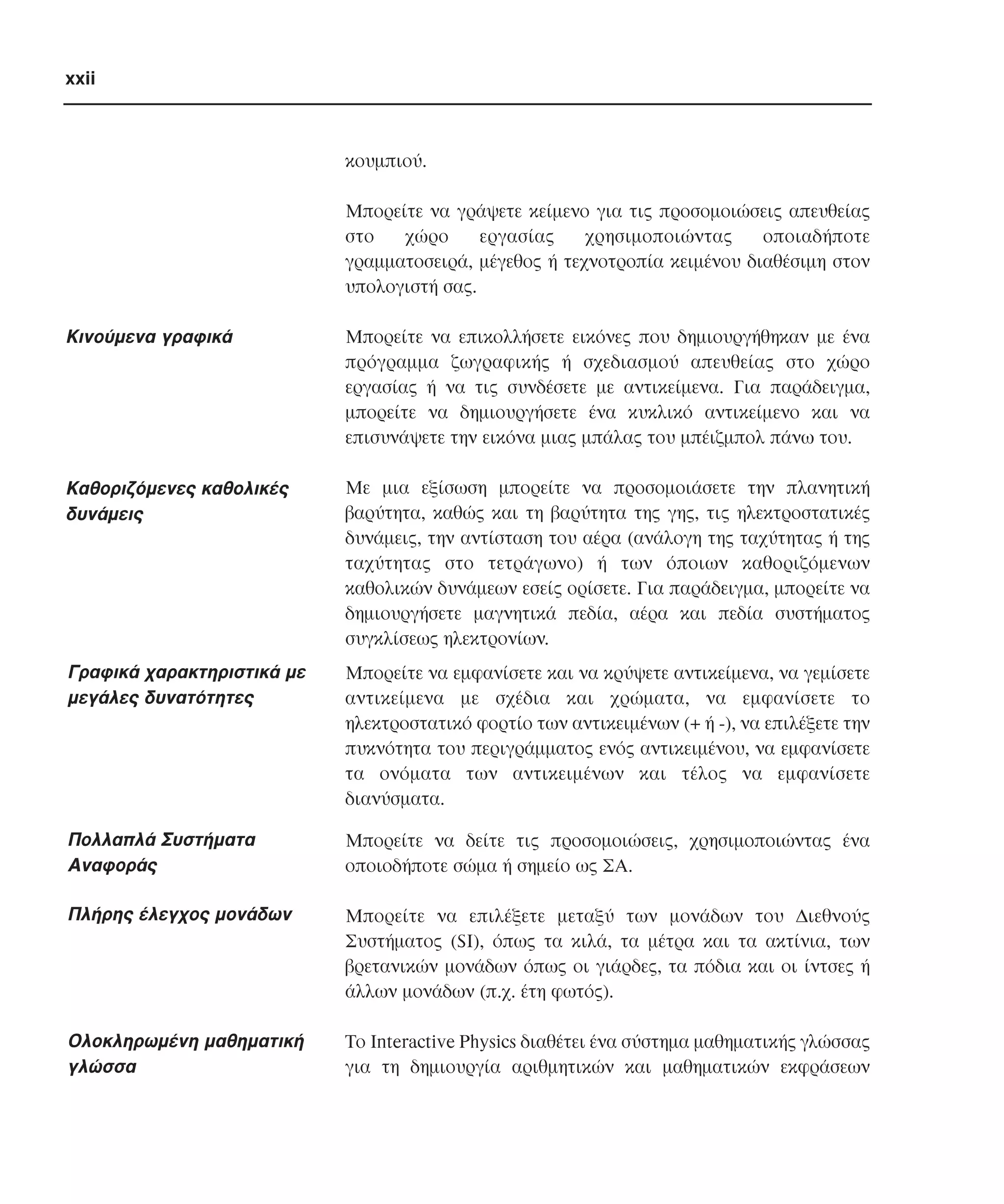 xxii

κουµπιού.
Mπορείτε να γράψετε κείµενο για τις προσοµοιώσεις απευθείας
στο
χώρο
εργασίας
χρησιµοποιώντας
οποιαδήποτε
γραµµατοσειρά, µέγεθος ή τεχνοτροπία κειµένου διαθέσιµη στον
υπολογιστή σας.

Kινούµενα γραφικά

Mπορείτε να επικολλήσετε εικόνες που δηµιουργήθηκαν µε ένα
πρόγραµµα ζωγραφικής ή σχεδιασµού απευθείας στο χώρο
εργασίας ή να τις συνδέσετε µε αντικείµενα. Για παράδειγµα,
µπορείτε να δηµιουργήσετε ένα κυκλικό αντικείµενο και να
επισυνάψετε την εικόνα µιας µπάλας του µπέιζµπολ πάνω του.

Kαθοριζόµενες καθολικές
δυνάµεις

Mε µια εξίσωση µπορείτε να προσοµοιάσετε την πλανητική
βαρύτητα, καθώς και τη βαρύτητα της γης, τις ηλεκτροστατικές
δυνάµεις, την αντίσταση του αέρα (ανάλογη της ταχύτητας ή της
ταχύτητας στο τετράγωνο) ή των όποιων καθοριζόµενων
καθολικών δυνάµεων εσείς ορίσετε. Για παράδειγµα, µπορείτε να
δηµιουργήσετε µαγνητικά πεδία, αέρα και πεδία συστήµατος
συγκλίσεως ηλεκτρονίων.

Γραφικά χαρακτηριστικά µε
µεγάλες δυνατότητες

Mπορείτε να εµφανίσετε και να κρύψετε αντικείµενα, να γεµίσετε
αντικείµενα µε σχέδια και χρώµατα, να εµφανίσετε το
ηλεκτροστατικό φορτίο των αντικειµένων (+ ή -), να επιλέξετε την
πυκνότητα του περιγράµµατος ενός αντικειµένου, να εµφανίσετε
τα ονόµατα των αντικειµένων και τέλος να εµφανίσετε
διανύσµατα.

Πολλαπλά Συστήµατα
Aναφοράς

Mπορείτε να δείτε τις προσοµοιώσεις, χρησιµοποιώντας ένα
οποιοδήποτε σώµα ή σηµείο ως ΣA.

Πλήρης έλεγχος µονάδων

Mπορείτε να επιλέξετε µεταξύ των µονάδων του ∆ιεθνούς
Συστήµατος (SI), όπως τα κιλά, τα µέτρα και τα ακτίνια, των
βρετανικών µονάδων όπως οι γιάρδες, τα πόδια και οι ίντσες ή
άλλων µονάδων (π.χ. έτη φωτός).

Oλοκληρωµένη µαθηµατική
γλώσσα

Tο Interactive Physics διαθέτει ένα σύστηµα µαθηµατικής γλώσσας
για τη δηµιουργία αριθµητικών και µαθηµατικών εκφράσεων

 