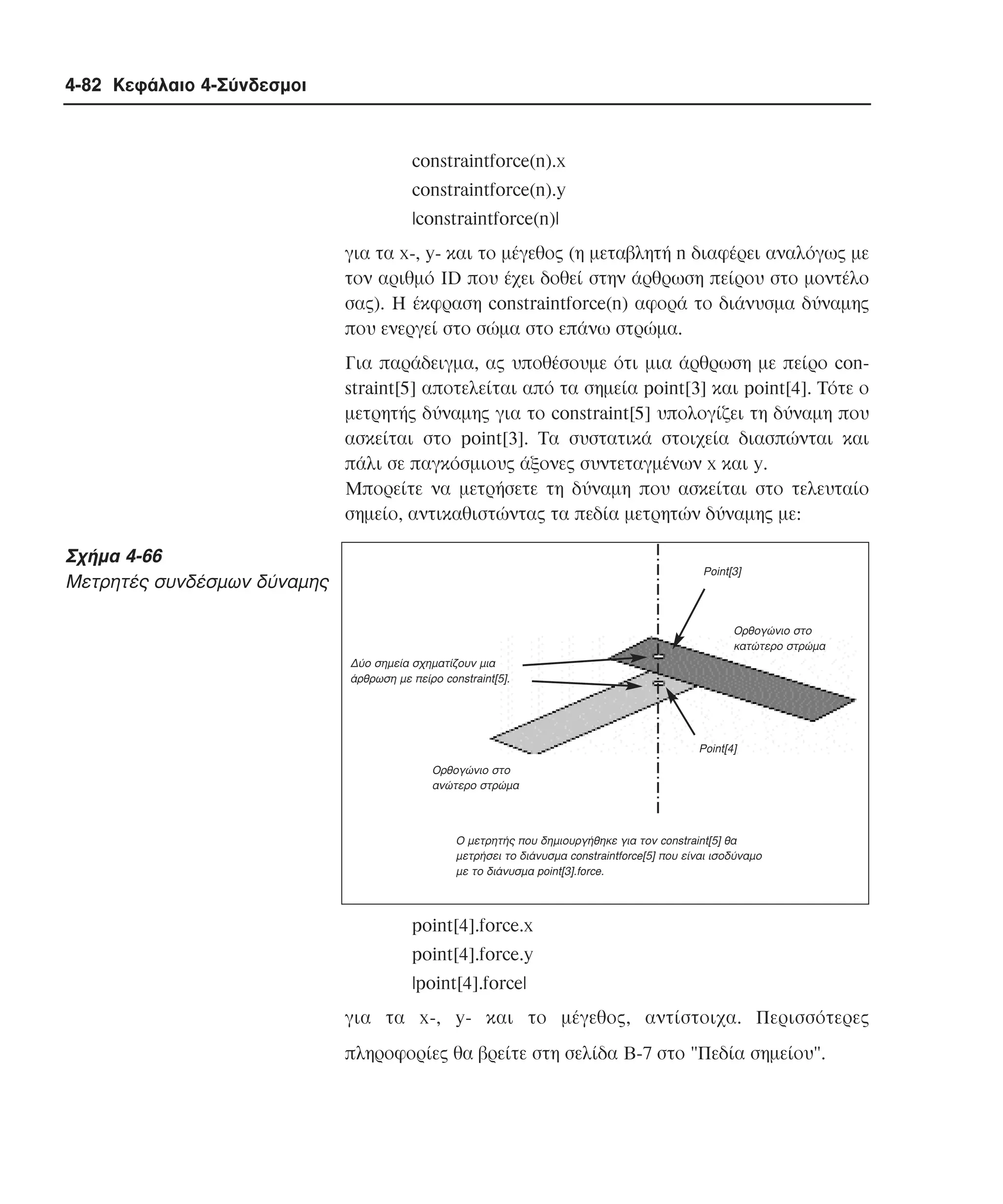 4-82 Κεφάλαιο 4-Σύνδεσµοι

constraintforce(n).x
constraintforce(n).y
|constraintforce(n)|
για τα x-, y- και το µέγεθος (η µεταβλητή n διαφέρει αναλόγως µε
τον αριθµό ID που έχει δοθεί στην άρθρωση πείρου στο µοντέλο
σας). H έκφραση constraintforce(n) αφορά το διάνυσµα δύναµης
που ενεργεί στο σώµα στο επάνω στρώµα.
Για παράδειγµα, ας υποθέσουµε ότι µια άρθρωση µε πείρο constraint[5] αποτελείται από τα σηµεία point[3] και point[4]. Tότε ο
µετρητής δύναµης για το constraint[5] υπολογίζει τη δύναµη που
ασκείται στο point[3]. Tα συστατικά στοιχεία διασπώνται και
πάλι σε παγκόσµιους άξονες συντεταγµένων x και y.
Mπορείτε να µετρήσετε τη δύναµη που ασκείται στο τελευταίο
σηµείο, αντικαθιστώντας τα πεδία µετρητών δύναµης µε:

Σχήµα 4-66
Mετρητές συνδέσµων δύναµης

Point[3]

Oρθογώνιο στο
κατώτερο στρώµα
∆ύο σηµεία σχηµατίζουν µια
άρθρωση µε πείρο constraint[5].

Point[4]
Oρθογώνιο στο
ανώτερο στρώµα

O µετρητής που δηµιουργήθηκε για τον constraint[5] θα
µετρήσει το διάνυσµα constraintforce[5] που είναι ισοδύναµο
µε το διάνυσµα point[3].force.

point[4].force.x
point[4].force.y
|point[4].force|
για τα x-, y- και το µέγεθος, αντίστοιχα. Περισσότερες
πληροφορίες θα βρείτε στη σελίδα B-7 στο "Πεδία σηµείου".

 