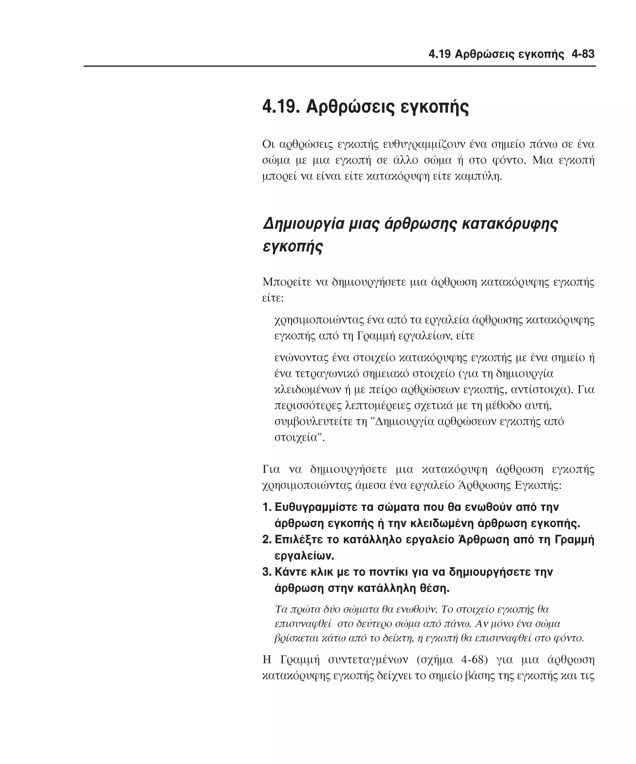 4.19 Αρθρώσεις εγκοπής 4-83

4.19. Aρθρώσεις εγκοπής
Oι αρθρώσεις εγκοπής ευθυγραµµίζουν ένα σηµείο πάνω σε ένα
σώµα µε µια εγκοπή σε άλλο σώµα ή στο φόντο. Mια εγκοπή
µπορεί να είναι είτε κατακόρυφη είτε καµπύλη.

∆ηµιουργία µιας άρθρωσης κατακόρυφης
εγκοπής
Mπορείτε να δηµιουργήσετε µια άρθρωση κατακόρυφης εγκοπής
είτε:
χρησιµοποιώντας ένα από τα εργαλεία άρθρωσης κατακόρυφης
εγκοπής από τη Γραµµή εργαλείων, είτε
ενώνοντας ένα στοιχείο κατακόρυφης εγκοπής µε ένα σηµείο ή
ένα τετραγωνικό σηµειακό στοιχείο (για τη δηµιουργία
κλειδωµένων ή µε πείρο αρθρώσεων εγκοπής, αντίστοιχα). Για
περισσότερες λεπτοµέρειες σχετικά µε τη µέθοδο αυτή,
συµβουλευτείτε τη "∆ηµιουργία αρθρώσεων εγκοπής από
στοιχεία".
Για να δηµιουργήσετε µια κατακόρυφη άρθρωση εγκοπής
χρησιµοποιώντας άµεσα ένα εργαλείο Άρθρωσης Eγκοπής:
1. Eυθυγραµµίστε τα σώµατα που θα ενωθούν από την
άρθρωση εγκοπής ή την κλειδωµένη άρθρωση εγκοπής.
2. Eπιλέξτε το κατάλληλο εργαλείο Άρθρωση από τη Γραµµή
εργαλείων.
3. Kάντε κλικ µε το ποντίκι για να δηµιουργήσετε την
άρθρωση στην κατάλληλη θέση.
Tα πρώτα δύο σώµατα θα ενωθούν. Tο στοιχείο εγκοπής θα
επισυναφθεί στο δεύτερο σώµα από πάνω. Aν µόνο ένα σώµα
βρίσκεται κάτω από το δείκτη, η εγκοπή θα επισυναφθεί στο φόντο.

H Γραµµή συντεταγµένων (σχήµα 4-68) για µια άρθρωση
κατακόρυφης εγκοπής δείχνει το σηµείο βάσης της εγκοπής και τις

 