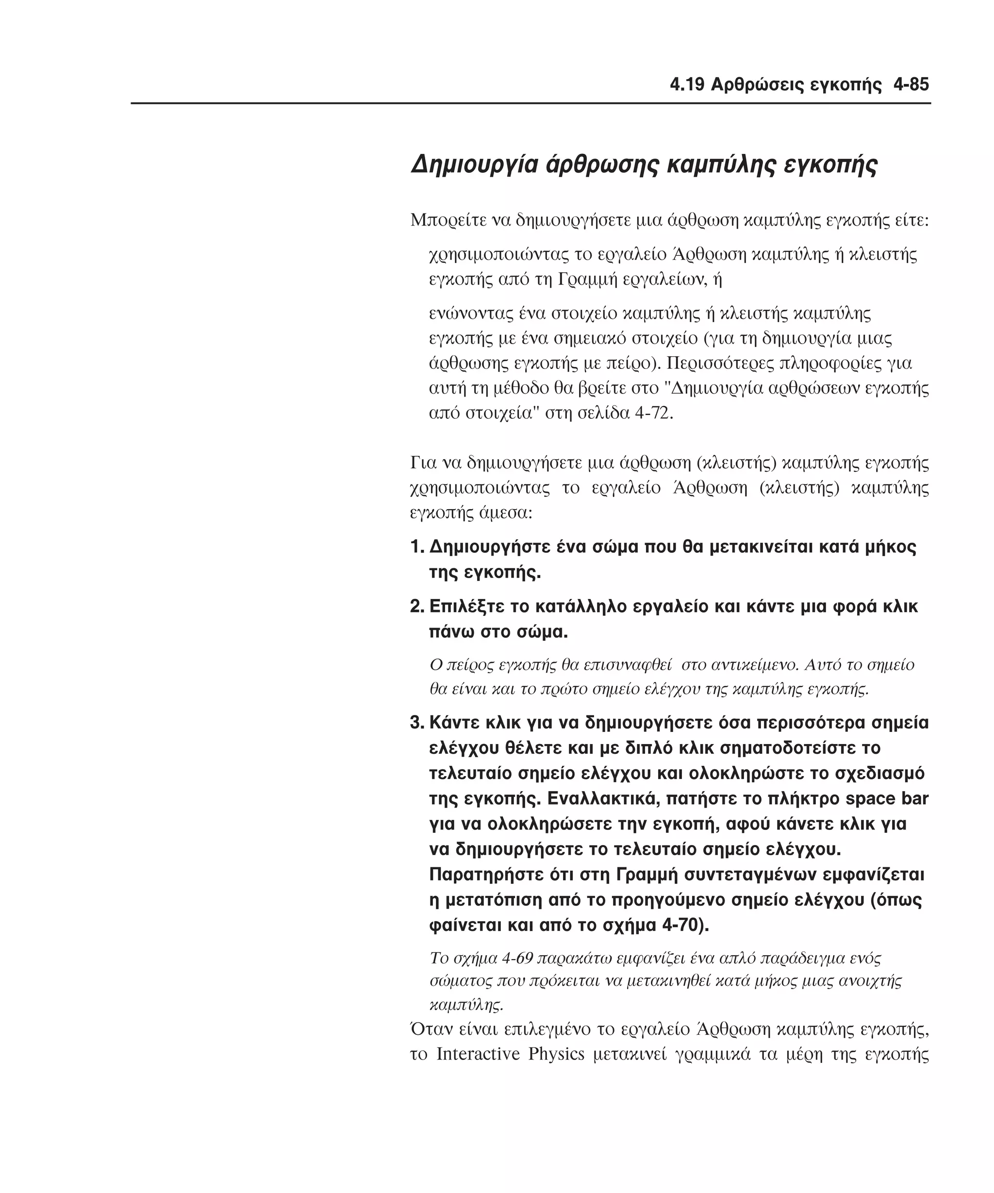 4.19 Αρθρώσεις εγκοπής 4-85

∆ηµιουργία άρθρωσης καµπύλης εγκοπής
Mπορείτε να δηµιουργήσετε µια άρθρωση καµπύλης εγκοπής είτε:
χρησιµοποιώντας το εργαλείο Άρθρωση καµπύλης ή κλειστής
εγκοπής από τη Γραµµή εργαλείων, ή
ενώνοντας ένα στοιχείο καµπύλης ή κλειστής καµπύλης
εγκοπής µε ένα σηµειακό στοιχείο (για τη δηµιουργία µιας
άρθρωσης εγκοπής µε πείρο). Περισσότερες πληροφορίες για
αυτή τη µέθοδο θα βρείτε στο "∆ηµιουργία αρθρώσεων εγκοπής
από στοιχεία" στη σελίδα 4-72.
Για να δηµιουργήσετε µια άρθρωση (κλειστής) καµπύλης εγκοπής
χρησιµοποιώντας το εργαλείο Άρθρωση (κλειστής) καµπύλης
εγκοπής άµεσα:
1. ∆ηµιουργήστε ένα σώµα που θα µετακινείται κατά µήκος
της εγκοπής.
2. Eπιλέξτε το κατάλληλο εργαλείο και κάντε µια φορά κλικ
πάνω στο σώµα.
O πείρος εγκοπής θα επισυναφθεί στο αντικείµενο. Aυτό το σηµείο
θα είναι και το πρώτο σηµείο ελέγχου της καµπύλης εγκοπής.

3. Kάντε κλικ για να δηµιουργήσετε όσα περισσότερα σηµεία
ελέγχου θέλετε και µε διπλό κλικ σηµατοδοτείστε το
τελευταίο σηµείο ελέγχου και ολοκληρώστε το σχεδιασµό
της εγκοπής. Eναλλακτικά, πατήστε το πλήκτρο space bar
για να ολοκληρώσετε την εγκοπή, αφού κάνετε κλικ για
να δηµιουργήσετε το τελευταίο σηµείο ελέγχου.
Παρατηρήστε ότι στη Γραµµή συντεταγµένων εµφανίζεται
η µετατόπιση από το προηγούµενο σηµείο ελέγχου (όπως
φαίνεται και από το σχήµα 4-70).
Tο σχήµα 4-69 παρακάτω εµφανίζει ένα απλό παράδειγµα ενός
σώµατος που πρόκειται να µετακινηθεί κατά µήκος µιας ανοιχτής
καµπύλης.

Όταν είναι επιλεγµένο το εργαλείο Άρθρωση καµπύλης εγκοπής,
το Interactive Physics µετακινεί γραµµικά τα µέρη της εγκοπής

 