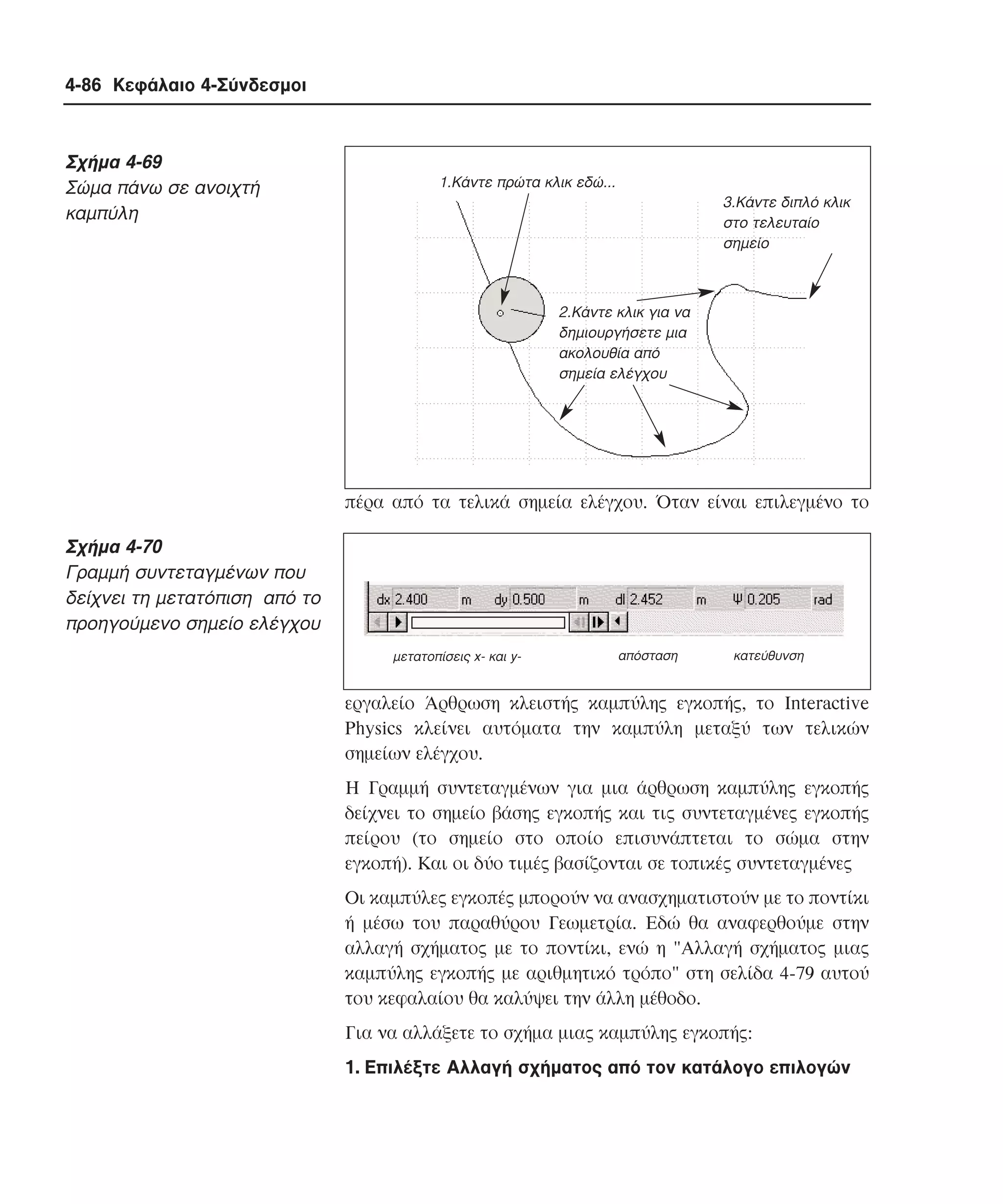 4-86 Κεφάλαιο 4-Σύνδεσµοι

Σχήµα 4-69
Σώµα πάνω σε ανοιχτή
καµπύλη

1.Κάντε πρώτα κλικ εδώ...
3.Κάντε διπλό κλικ
στο τελευταίο
σηµείο

2.Κάντε κλικ για να
δηµιουργήσετε µια
ακολουθία από
σηµεία ελέγχου

πέρα από τα τελικά σηµεία ελέγχου. Όταν είναι επιλεγµένο το

Σχήµα 4-70
Γραµµή συντεταγµένων που
δείχνει τη µετατόπιση από το
προηγούµενο σηµείο ελέγχου
µετατοπίσεις x- και y-

απόσταση

κατεύθυνση

εργαλείο Άρθρωση κλειστής καµπύλης εγκοπής, το Interactive
Physics κλείνει αυτόµατα την καµπύλη µεταξύ των τελικών
σηµείων ελέγχου.
H Γραµµή συντεταγµένων για µια άρθρωση καµπύλης εγκοπής
δείχνει το σηµείο βάσης εγκοπής και τις συντεταγµένες εγκοπής
πείρου (το σηµείο στο οποίο επισυνάπτεται το σώµα στην
εγκοπή). Kαι οι δύο τιµές βασίζονται σε τοπικές συντεταγµένες
Oι καµπύλες εγκοπές µπορούν να ανασχηµατιστούν µε το ποντίκι
ή µέσω του παραθύρου Γεωµετρία. Eδώ θα αναφερθούµε στην
αλλαγή σχήµατος µε το ποντίκι, ενώ η "Aλλαγή σχήµατος µιας
καµπύλης εγκοπής µε αριθµητικό τρόπο" στη σελίδα 4-79 αυτού
του κεφαλαίου θα καλύψει την άλλη µέθοδο.
Για να αλλάξετε το σχήµα µιας καµπύλης εγκοπής:
1. Eπιλέξτε Aλλαγή σχήµατος από τον κατάλογο επιλογών

 