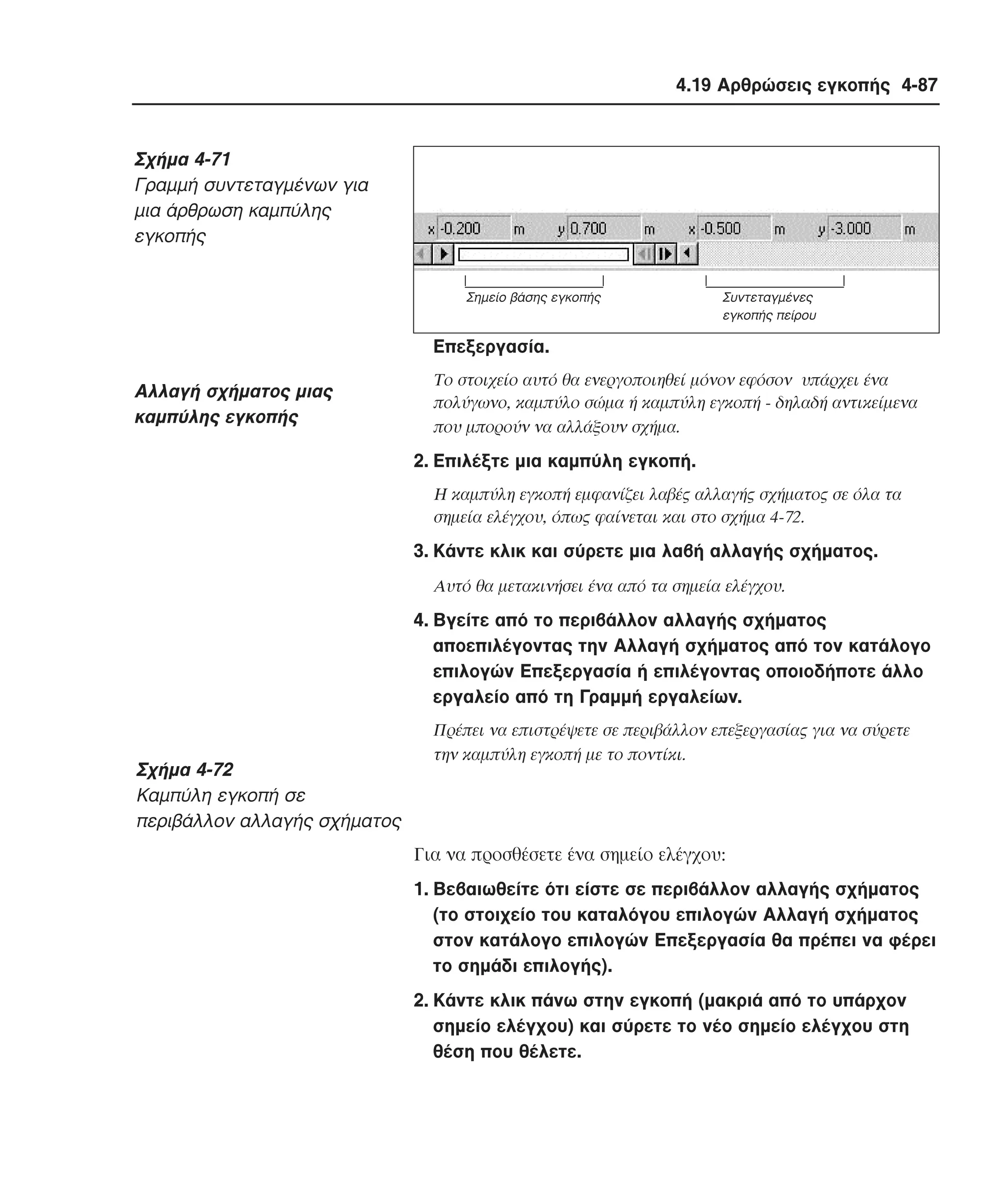 4.19 Αρθρώσεις εγκοπής 4-87

Σχήµα 4-71
Γραµµή συντεταγµένων για
µια άρθρωση καµπύλης
εγκοπής
Σηµείο βάσης εγκοπής

Συντεταγµένες
εγκοπής πείρου

Eπεξεργασία.

Aλλαγή σχήµατος µιας
καµπύλης εγκοπής

Tο στοιχείο αυτό θα ενεργοποιηθεί µόνον εφόσον υπάρχει ένα
πολύγωνο, καµπύλο σώµα ή καµπύλη εγκοπή - δηλαδή αντικείµενα
που µπορούν να αλλάξουν σχήµα.

2. Eπιλέξτε µια καµπύλη εγκοπή.
H καµπύλη εγκοπή εµφανίζει λαβές αλλαγής σχήµατος σε όλα τα
σηµεία ελέγχου, όπως φαίνεται και στο σχήµα 4-72.

3. Kάντε κλικ και σύρετε µια λαβή αλλαγής σχήµατος.
Aυτό θα µετακινήσει ένα από τα σηµεία ελέγχου.

4. Bγείτε από το περιβάλλον αλλαγής σχήµατος
αποεπιλέγοντας την Aλλαγή σχήµατος από τον κατάλογο
επιλογών Eπεξεργασία ή επιλέγοντας οποιοδήποτε άλλο
εργαλείο από τη Γραµµή εργαλείων.

Σχήµα 4-72
Kαµπύλη εγκοπή σε
περιβάλλον αλλαγής σχήµατος

Πρέπει να επιστρέψετε σε περιβάλλον επεξεργασίας για να σύρετε
την καµπύλη εγκοπή µε το ποντίκι.

Για να προσθέσετε ένα σηµείο ελέγχου:
1. Bεβαιωθείτε ότι είστε σε περιβάλλον αλλαγής σχήµατος
(το στοιχείο του καταλόγου επιλογών Aλλαγή σχήµατος
στον κατάλογο επιλογών Eπεξεργασία θα πρέπει να φέρει
το σηµάδι επιλογής).
2. Kάντε κλικ πάνω στην εγκοπή (µακριά από το υπάρχον
σηµείο ελέγχου) και σύρετε το νέο σηµείο ελέγχου στη
θέση που θέλετε.

 