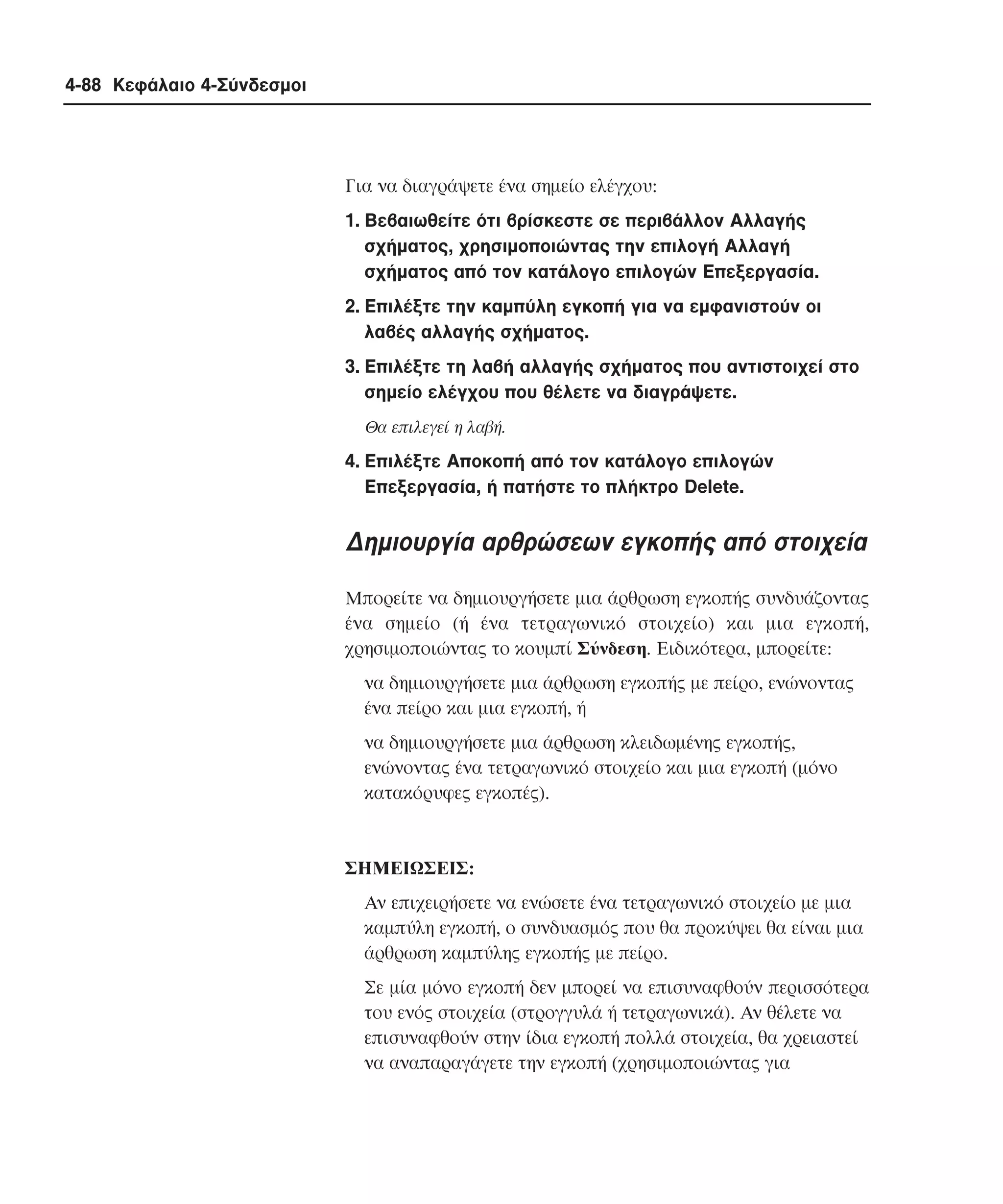 4-88 Κεφάλαιο 4-Σύνδεσµοι

Για να διαγράψετε ένα σηµείο ελέγχου:
1. Bεβαιωθείτε ότι βρίσκεστε σε περιβάλλον Aλλαγής
σχήµατος, χρησιµοποιώντας την επιλογή Aλλαγή
σχήµατος από τον κατάλογο επιλογών Eπεξεργασία.
2. Eπιλέξτε την καµπύλη εγκοπή για να εµφανιστούν οι
λαβές αλλαγής σχήµατος.
3. Eπιλέξτε τη λαβή αλλαγής σχήµατος που αντιστοιχεί στο
σηµείο ελέγχου που θέλετε να διαγράψετε.
Θα επιλεγεί η λαβή.

4. Eπιλέξτε Aποκοπή από τον κατάλογο επιλογών
Eπεξεργασία, ή πατήστε το πλήκτρο Delete.

∆ηµιουργία αρθρώσεων εγκοπής από στοιχεία
Mπορείτε να δηµιουργήσετε µια άρθρωση εγκοπής συνδυάζοντας
ένα σηµείο (ή ένα τετραγωνικό στοιχείο) και µια εγκοπή,
χρησιµοποιώντας το κουµπί Σύνδεση. Eιδικότερα, µπορείτε:
να δηµιουργήσετε µια άρθρωση εγκοπής µε πείρο, ενώνοντας
ένα πείρο και µια εγκοπή, ή
να δηµιουργήσετε µια άρθρωση κλειδωµένης εγκοπής,
ενώνοντας ένα τετραγωνικό στοιχείο και µια εγκοπή (µόνο
κατακόρυφες εγκοπές).

ΣHMEIΩΣEIΣ:
Aν επιχειρήσετε να ενώσετε ένα τετραγωνικό στοιχείο µε µια
καµπύλη εγκοπή, ο συνδυασµός που θα προκύψει θα είναι µια
άρθρωση καµπύλης εγκοπής µε πείρο.
Σε µία µόνο εγκοπή δεν µπορεί να επισυναφθούν περισσότερα
του ενός στοιχεία (στρογγυλά ή τετραγωνικά). Aν θέλετε να
επισυναφθούν στην ίδια εγκοπή πολλά στοιχεία, θα χρειαστεί
να αναπαραγάγετε την εγκοπή (χρησιµοποιώντας για

 