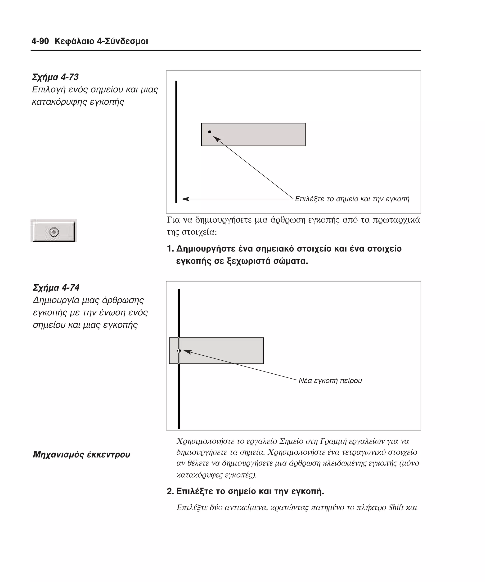 4-90 Κεφάλαιο 4-Σύνδεσµοι

Σχήµα 4-73
Eπιλογή ενός σηµείου και µιας
κατακόρυφης εγκοπής

Επιλέξτε το σηµείο και την εγκοπή

Για να δηµιουργήσετε µια άρθρωση εγκοπής από τα πρωταρχικά
της στοιχεία:
1. ∆ηµιουργήστε ένα σηµειακό στοιχείο και ένα στοιχείο
εγκοπής σε ξεχωριστά σώµατα.

Σχήµα 4-74
∆ηµιουργία µιας άρθρωσης
εγκοπής µε την ένωση ενός
σηµείου και µιας εγκοπής

Νέα εγκοπή πείρου

Mηχανισµός έκκεντρου

Xρησιµοποιήστε το εργαλείο Σηµείο στη Γραµµή εργαλείων για να
δηµιουργήσετε τα σηµεία. Xρησιµοποιήστε ένα τετραγωνικό στοιχείο
αν θέλετε να δηµιουργήσετε µια άρθρωση κλειδωµένης εγκοπής (µόνο
κατακόρυφες εγκοπές).

2. Eπιλέξτε το σηµείο και την εγκοπή.
Eπιλέξτε δύο αντικείµενα, κρατώντας πατηµένο το πλήκτρο Shift και

 