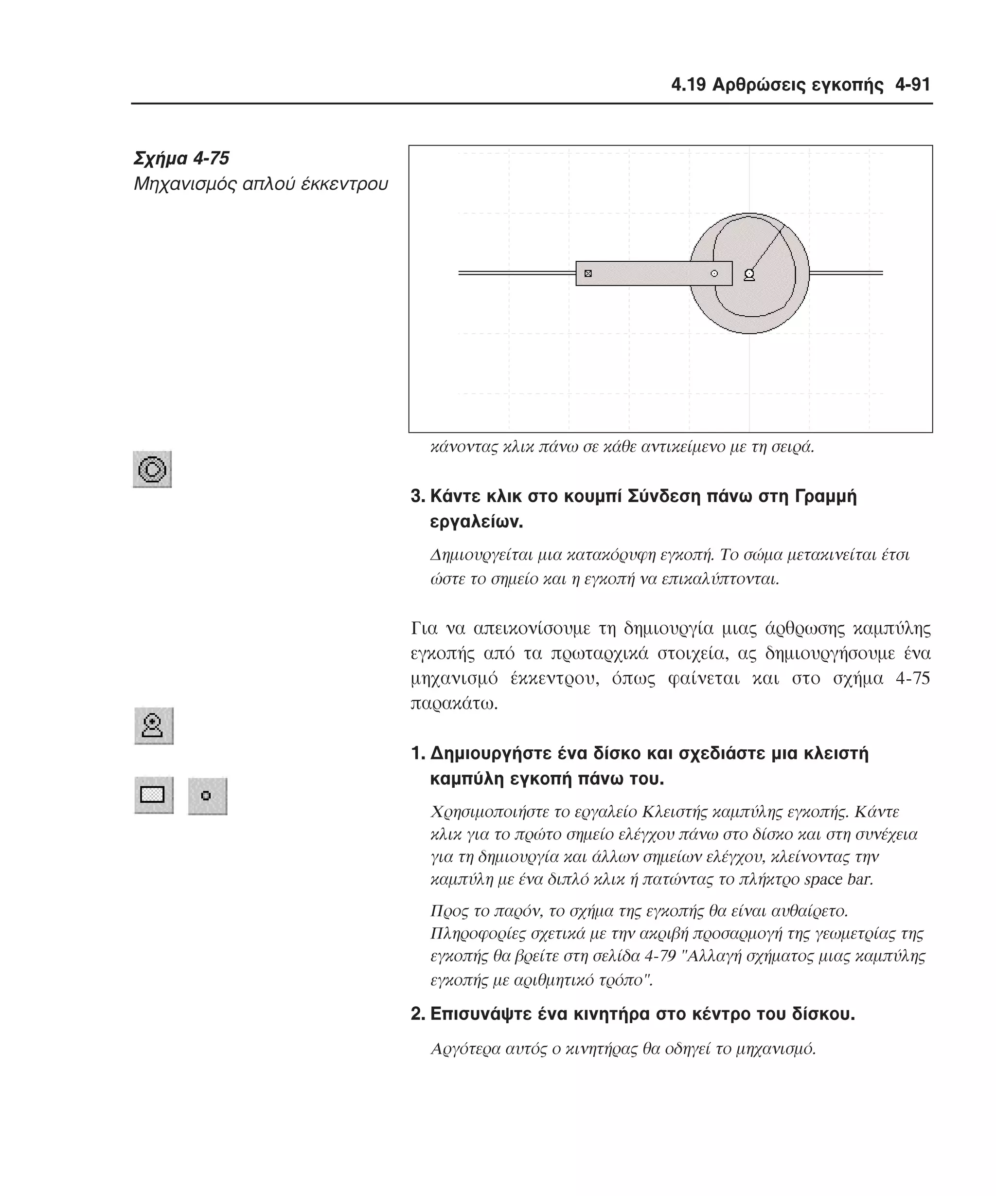 4.19 Αρθρώσεις εγκοπής 4-91

Σχήµα 4-75
Mηχανισµός απλού έκκεντρου

κάνοντας κλικ πάνω σε κάθε αντικείµενο µε τη σειρά.

3. Kάντε κλικ στο κουµπί Σύνδεση πάνω στη Γραµµή
εργαλείων.
∆ηµιουργείται µια κατακόρυφη εγκοπή. Tο σώµα µετακινείται έτσι
ώστε το σηµείο και η εγκοπή να επικαλύπτονται.

Για να απεικονίσουµε τη δηµιουργία µιας άρθρωσης καµπύλης
εγκοπής από τα πρωταρχικά στοιχεία, ας δηµιουργήσουµε ένα
µηχανισµό έκκεντρου, όπως φαίνεται και στο σχήµα 4-75
παρακάτω.
1. ∆ηµιουργήστε ένα δίσκο και σχεδιάστε µια κλειστή
καµπύλη εγκοπή πάνω του.
Xρησιµοποιήστε το εργαλείο Kλειστής καµπύλης εγκοπής. Kάντε
κλικ για το πρώτο σηµείο ελέγχου πάνω στο δίσκο και στη συνέχεια
για τη δηµιουργία και άλλων σηµείων ελέγχου, κλείνοντας την
καµπύλη µε ένα διπλό κλικ ή πατώντας το πλήκτρο space bar.
Προς το παρόν, το σχήµα της εγκοπής θα είναι αυθαίρετο.
Πληροφορίες σχετικά µε την ακριβή προσαρµογή της γεωµετρίας της
εγκοπής θα βρείτε στη σελίδα 4-79 "Aλλαγή σχήµατος µιας καµπύλης
εγκοπής µε αριθµητικό τρόπο".

2. Eπισυνάψτε ένα κινητήρα στο κέντρο του δίσκου.
Aργότερα αυτός ο κινητήρας θα οδηγεί το µηχανισµό.

 