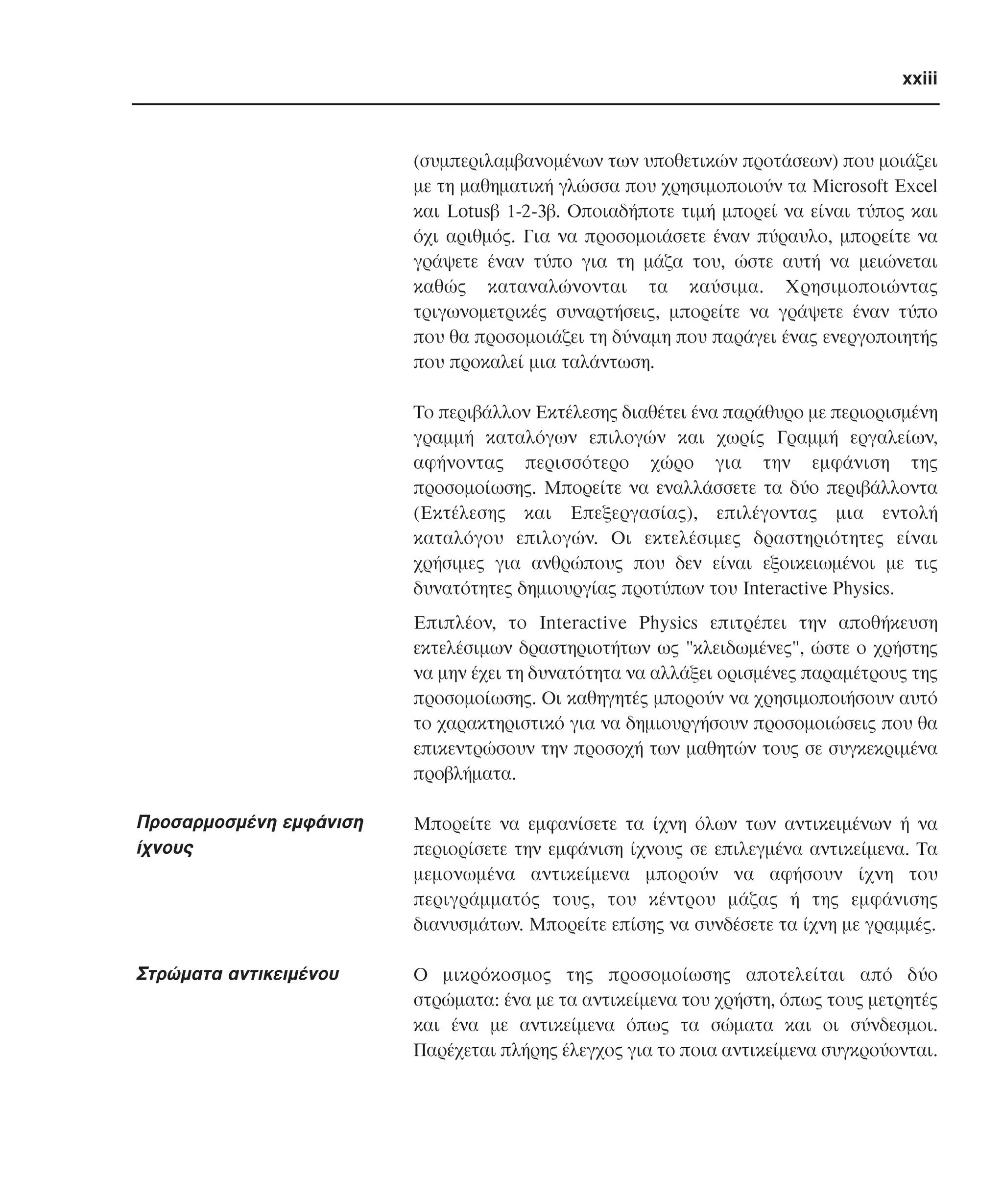xxiii

(συµπεριλαµβανοµένων των υποθετικών προτάσεων) που µοιάζει
µε τη µαθηµατική γλώσσα που χρησιµοποιούν τα Microsoft Excel
και Lotusβ 1-2-3β. Oποιαδήποτε τιµή µπορεί να είναι τύπος και
όχι αριθµός. Για να προσοµοιάσετε έναν πύραυλο, µπορείτε να
γράψετε έναν τύπο για τη µάζα του, ώστε αυτή να µειώνεται
καθώς καταναλώνονται τα καύσιµα. Xρησιµοποιώντας
τριγωνοµετρικές συναρτήσεις, µπορείτε να γράψετε έναν τύπο
που θα προσοµοιάζει τη δύναµη που παράγει ένας ενεργοποιητής
που προκαλεί µια ταλάντωση.
Tο περιβάλλον Eκτέλεσης διαθέτει ένα παράθυρο µε περιορισµένη
γραµµή καταλόγων επιλογών και χωρίς Γραµµή εργαλείων,
αφήνοντας περισσότερο χώρο για την εµφάνιση της
προσοµοίωσης. Mπορείτε να εναλλάσσετε τα δύο περιβάλλοντα
(Eκτέλεσης και Eπεξεργασίας), επιλέγοντας µια εντολή
καταλόγου επιλογών. Oι εκτελέσιµες δραστηριότητες είναι
χρήσιµες για ανθρώπους που δεν είναι εξοικειωµένοι µε τις
δυνατότητες δηµιουργίας προτύπων του Interactive Physics.
Eπιπλέον, το Interactive Physics επιτρέπει την αποθήκευση
εκτελέσιµων δραστηριοτήτων ως "κλειδωµένες", ώστε ο χρήστης
να µην έχει τη δυνατότητα να αλλάξει ορισµένες παραµέτρους της
προσοµοίωσης. Oι καθηγητές µπορούν να χρησιµοποιήσουν αυτό
το χαρακτηριστικό για να δηµιουργήσουν προσοµοιώσεις που θα
επικεντρώσουν την προσοχή των µαθητών τους σε συγκεκριµένα
προβλήµατα.

Προσαρµοσµένη εµφάνιση
ίχνους

Mπορείτε να εµφανίσετε τα ίχνη όλων των αντικειµένων ή να
περιορίσετε την εµφάνιση ίχνους σε επιλεγµένα αντικείµενα. Tα
µεµονωµένα αντικείµενα µπορούν να αφήσουν ίχνη του
περιγράµµατός τους, του κέντρου µάζας ή της εµφάνισης
διανυσµάτων. Mπορείτε επίσης να συνδέσετε τα ίχνη µε γραµµές.

Στρώµατα αντικειµένου

O µικρόκοσµος της προσοµοίωσης αποτελείται από δύο
στρώµατα: ένα µε τα αντικείµενα του χρήστη, όπως τους µετρητές
και ένα µε αντικείµενα όπως τα σώµατα και οι σύνδεσµοι.
Παρέχεται πλήρης έλεγχος για το ποια αντικείµενα συγκρούονται.

 