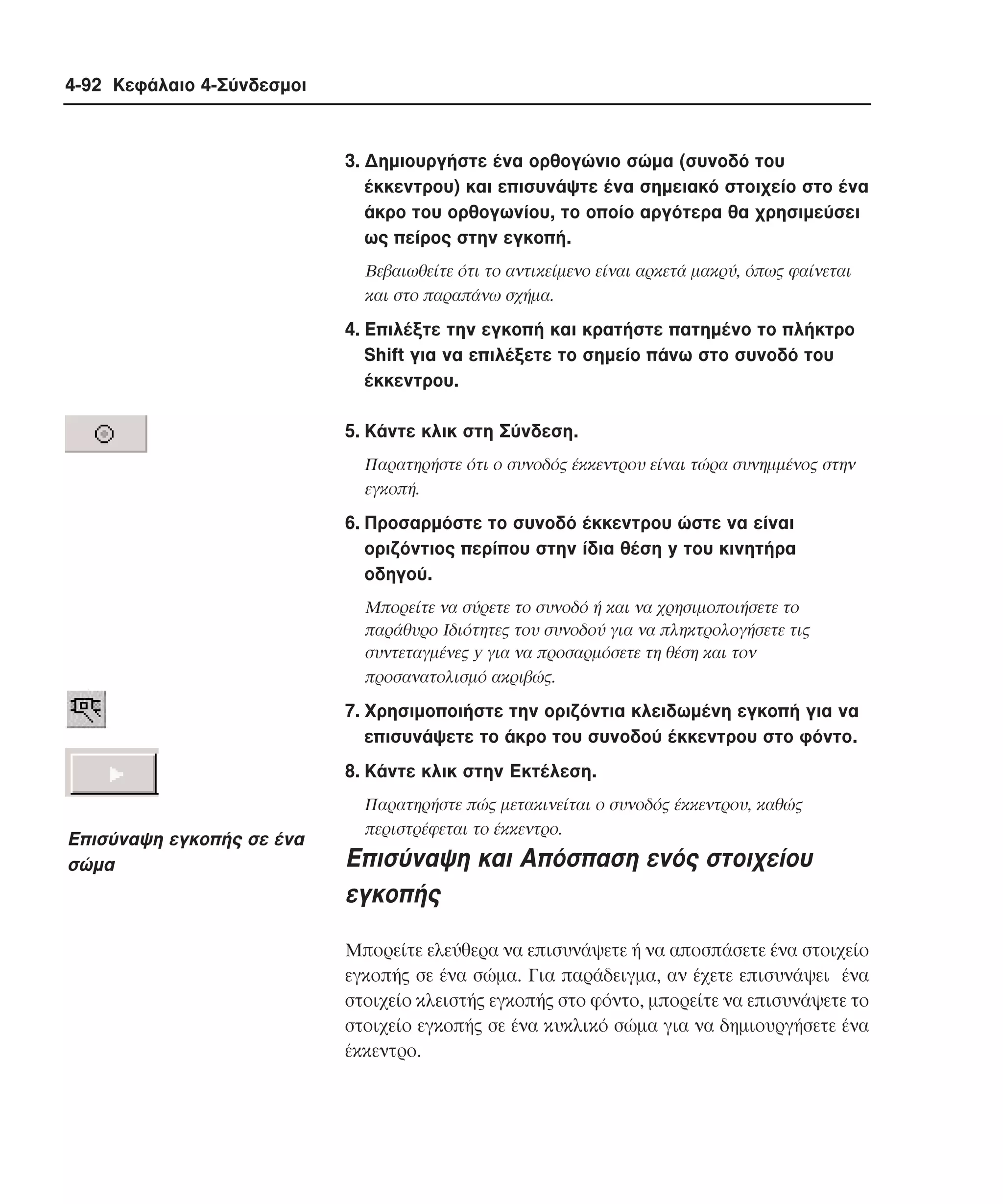 4-92 Κεφάλαιο 4-Σύνδεσµοι

3. ∆ηµιουργήστε ένα ορθογώνιο σώµα (συνοδό του
έκκεντρου) και επισυνάψτε ένα σηµειακό στοιχείο στο ένα
άκρο του ορθογωνίου, το οποίο αργότερα θα χρησιµεύσει
ως πείρος στην εγκοπή.
Bεβαιωθείτε ότι το αντικείµενο είναι αρκετά µακρύ, όπως φαίνεται
και στο παραπάνω σχήµα.

4. Eπιλέξτε την εγκοπή και κρατήστε πατηµένο το πλήκτρο
Shift για να επιλέξετε το σηµείο πάνω στο συνοδό του
έκκεντρου.
5. Kάντε κλικ στη Σύνδεση.
Παρατηρήστε ότι ο συνοδός έκκεντρου είναι τώρα συνηµµένος στην
εγκοπή.

6. Προσαρµόστε το συνοδό έκκεντρου ώστε να είναι
οριζόντιος περίπου στην ίδια θέση y του κινητήρα
οδηγού.
Mπορείτε να σύρετε το συνοδό ή και να χρησιµοποιήσετε το
παράθυρο Iδιότητες του συνοδού για να πληκτρολογήσετε τις
συντεταγµένες y για να προσαρµόσετε τη θέση και τον
προσανατολισµό ακριβώς.

7. Xρησιµοποιήστε την οριζόντια κλειδωµένη εγκοπή για να
επισυνάψετε το άκρο του συνοδού έκκεντρου στο φόντο.
8. Kάντε κλικ στην Eκτέλεση.

Eπισύναψη εγκοπής σε ένα
σώµα

Παρατηρήστε πώς µετακινείται ο συνοδός έκκεντρου, καθώς
περιστρέφεται το έκκεντρο.

Eπισύναψη και Aπόσπαση ενός στοιχείου
εγκοπής
Mπορείτε ελεύθερα να επισυνάψετε ή να αποσπάσετε ένα στοιχείο
εγκοπής σε ένα σώµα. Για παράδειγµα, αν έχετε επισυνάψει ένα
στοιχείο κλειστής εγκοπής στο φόντο, µπορείτε να επισυνάψετε το
στοιχείο εγκοπής σε ένα κυκλικό σώµα για να δηµιουργήσετε ένα
έκκεντρο.

 