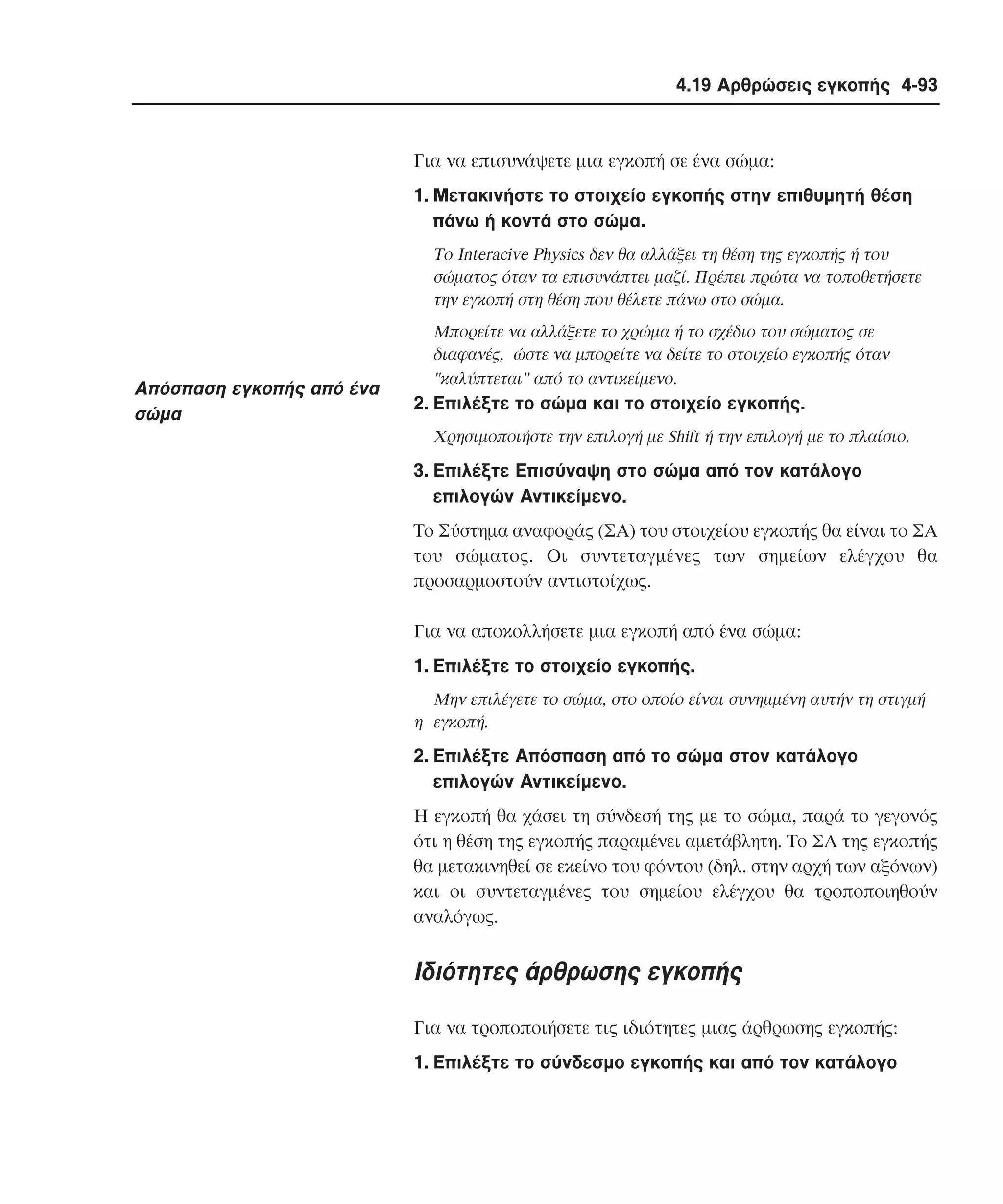 4.19 Αρθρώσεις εγκοπής 4-93

Για να επισυνάψετε µια εγκοπή σε ένα σώµα:
1. Mετακινήστε το στοιχείο εγκοπής στην επιθυµητή θέση
πάνω ή κοντά στο σώµα.
Tο Interacive Physics δεν θα αλλάξει τη θέση της εγκοπής ή του
σώµατος όταν τα επισυνάπτει µαζί. Πρέπει πρώτα να τοποθετήσετε
την εγκοπή στη θέση που θέλετε πάνω στο σώµα.

Aπόσπαση εγκοπής από ένα
σώµα

Mπορείτε να αλλάξετε το χρώµα ή το σχέδιο του σώµατος σε
διαφανές, ώστε να µπορείτε να δείτε το στοιχείο εγκοπής όταν
"καλύπτεται" από το αντικείµενο.

2. Eπιλέξτε το σώµα και το στοιχείο εγκοπής.
Xρησιµοποιήστε την επιλογή µε Shift ή την επιλογή µε το πλαίσιο.

3. Eπιλέξτε Eπισύναψη στο σώµα από τον κατάλογο
επιλογών Aντικείµενο.
Tο Σύστηµα αναφοράς (ΣA) του στοιχείου εγκοπής θα είναι το ΣA
του σώµατος. Oι συντεταγµένες των σηµείων ελέγχου θα
προσαρµοστούν αντιστοίχως.
Για να αποκολλήσετε µια εγκοπή από ένα σώµα:
1. Eπιλέξτε το στοιχείο εγκοπής.
Mην επιλέγετε το σώµα, στο οποίο είναι συνηµµένη αυτήν τη στιγµή
η εγκοπή.

2. Eπιλέξτε Aπόσπαση από το σώµα στον κατάλογο
επιλογών Aντικείµενο.
H εγκοπή θα χάσει τη σύνδεσή της µε το σώµα, παρά το γεγονός
ότι η θέση της εγκοπής παραµένει αµετάβλητη. Tο ΣA της εγκοπής
θα µετακινηθεί σε εκείνο του φόντου (δηλ. στην αρχή των αξόνων)
και οι συντεταγµένες του σηµείου ελέγχου θα τροποποιηθούν
αναλόγως.

Iδιότητες άρθρωσης εγκοπής
Για να τροποποιήσετε τις ιδιότητες µιας άρθρωσης εγκοπής:
1. Eπιλέξτε το σύνδεσµο εγκοπής και από τον κατάλογο

 