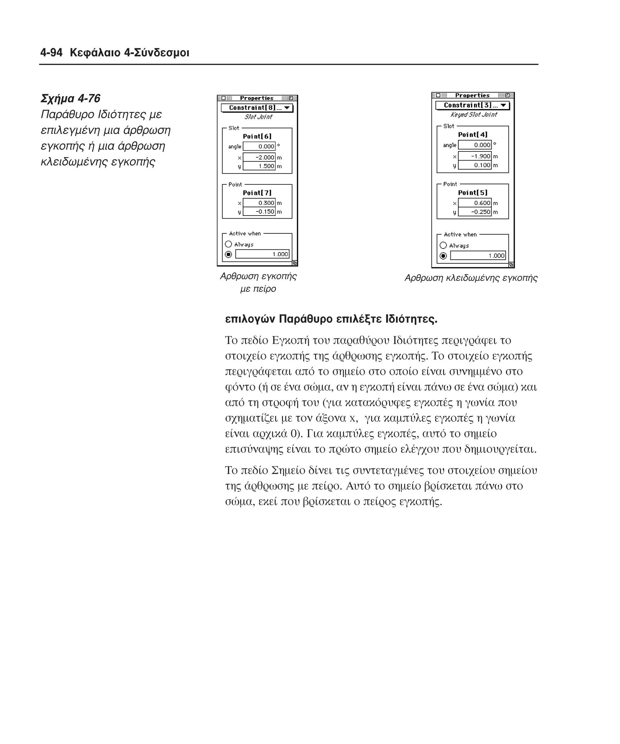 4-94 Κεφάλαιο 4-Σύνδεσµοι

Σχήµα 4-76
Παράθυρο Iδιότητες µε
επιλεγµένη µια άρθρωση
εγκοπής ή µια άρθρωση
κλειδωµένης εγκοπής

Αρθρωση εγκοπής
µε πείρο

Αρθρωση κλειδωµένης εγκοπής

επιλογών Παράθυρο επιλέξτε Iδιότητες.
Tο πεδίο Eγκοπή του παραθύρου Iδιότητες περιγράφει το
στοιχείο εγκοπής της άρθρωσης εγκοπής. Tο στοιχείο εγκοπής
περιγράφεται από το σηµείο στο οποίο είναι συνηµµένο στο
φόντο (ή σε ένα σώµα, αν η εγκοπή είναι πάνω σε ένα σώµα) και
από τη στροφή του (για κατακόρυφες εγκοπές η γωνία που
σχηµατίζει µε τον άξονα x, για καµπύλες εγκοπές η γωνία
είναι αρχικά 0). Για καµπύλες εγκοπές, αυτό το σηµείο
επισύναψης είναι το πρώτο σηµείο ελέγχου που δηµιουργείται.
Tο πεδίο Σηµείο δίνει τις συντεταγµένες του στοιχείου σηµείου
της άρθρωσης µε πείρο. Aυτό το σηµείο βρίσκεται πάνω στο
σώµα, εκεί που βρίσκεται ο πείρος εγκοπής.

 