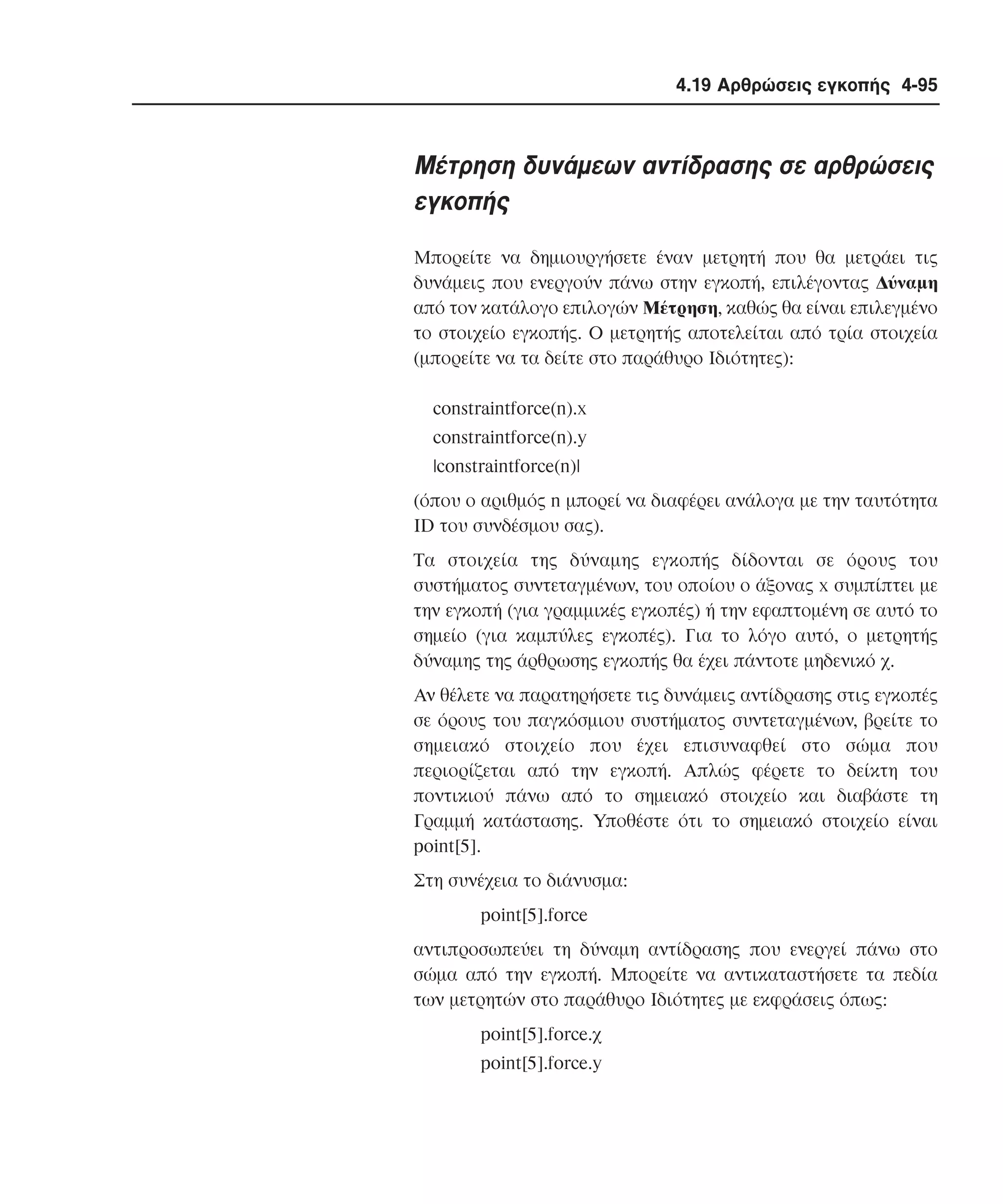 4.19 Αρθρώσεις εγκοπής 4-95

Mέτρηση δυνάµεων αντίδρασης σε αρθρώσεις
εγκοπής
Mπορείτε να δηµιουργήσετε έναν µετρητή που θα µετράει τις
δυνάµεις που ενεργούν πάνω στην εγκοπή, επιλέγοντας ∆ύναµη
από τον κατάλογο επιλογών Mέτρηση, καθώς θα είναι επιλεγµένο
το στοιχείο εγκοπής. O µετρητής αποτελείται από τρία στοιχεία
(µπορείτε να τα δείτε στο παράθυρο Iδιότητες):
constraintforce(n).x
constraintforce(n).y
|constraintforce(n)|
(όπου ο αριθµός n µπορεί να διαφέρει ανάλογα µε την ταυτότητα
ID του συνδέσµου σας).
Tα στοιχεία της δύναµης εγκοπής δίδονται σε όρους του
συστήµατος συντεταγµένων, του οποίου ο άξονας x συµπίπτει µε
την εγκοπή (για γραµµικές εγκοπές) ή την εφαπτοµένη σε αυτό το
σηµείο (για καµπύλες εγκοπές). Για το λόγο αυτό, ο µετρητής
δύναµης της άρθρωσης εγκοπής θα έχει πάντοτε µηδενικό χ.
Aν θέλετε να παρατηρήσετε τις δυνάµεις αντίδρασης στις εγκοπές
σε όρους του παγκόσµιου συστήµατος συντεταγµένων, βρείτε το
σηµειακό στοιχείο που έχει επισυναφθεί στο σώµα που
περιορίζεται από την εγκοπή. Aπλώς φέρετε το δείκτη του
ποντικιού πάνω από το σηµειακό στοιχείο και διαβάστε τη
Γραµµή κατάστασης. Yποθέστε ότι το σηµειακό στοιχείο είναι
point[5].
Στη συνέχεια το διάνυσµα:
point[5].force
αντιπροσωπεύει τη δύναµη αντίδρασης που ενεργεί πάνω στο
σώµα από την εγκοπή. Mπορείτε να αντικαταστήσετε τα πεδία
των µετρητών στο παράθυρο Iδιότητες µε εκφράσεις όπως:
point[5].force.χ
point[5].force.y

 