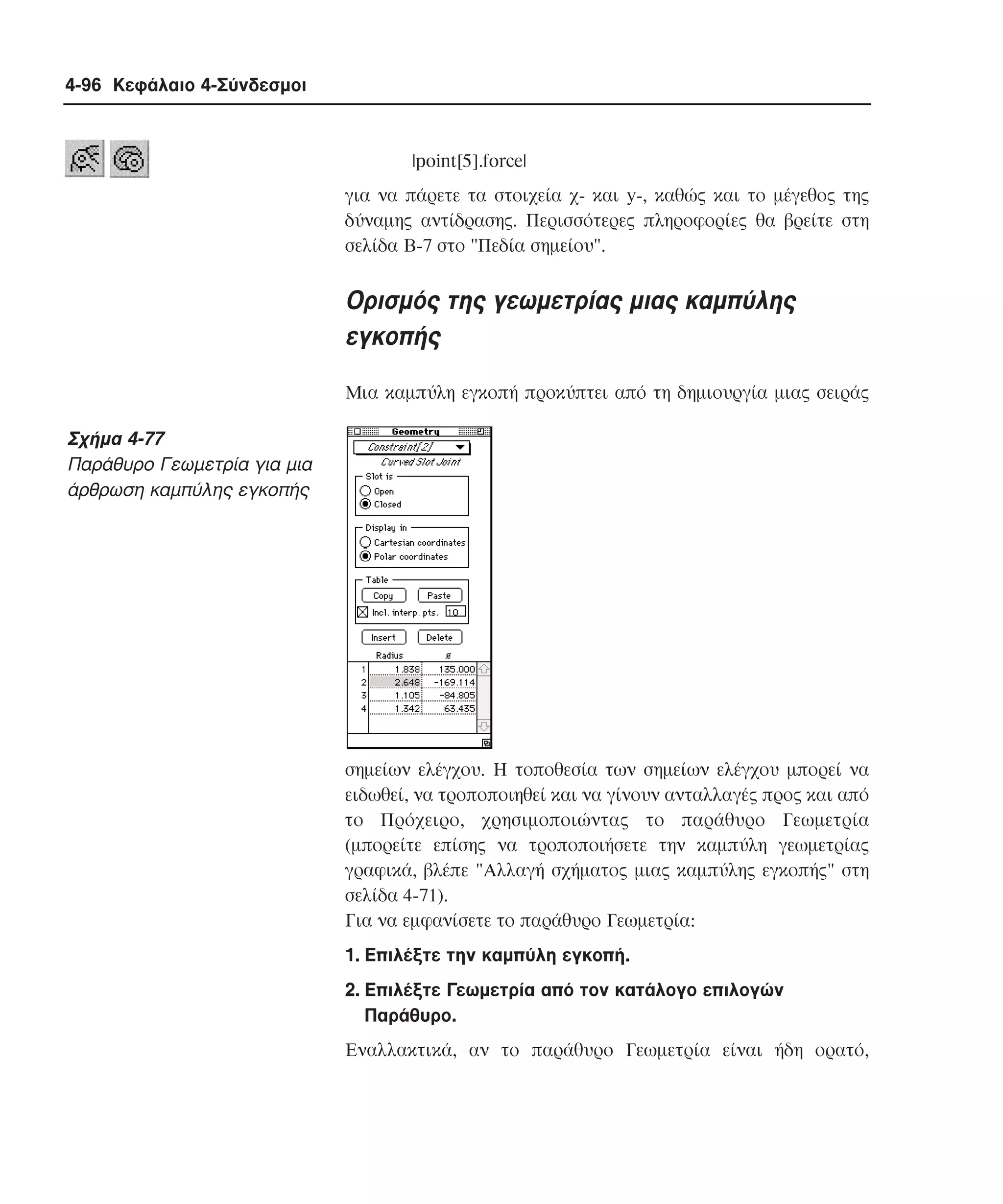 4-96 Κεφάλαιο 4-Σύνδεσµοι

|point[5].force|
για να πάρετε τα στοιχεία χ- και y-, καθώς και το µέγεθος της
δύναµης αντίδρασης. Περισσότερες πληροφορίες θα βρείτε στη
σελίδα B-7 στο "Πεδία σηµείου".

Oρισµός της γεωµετρίας µιας καµπύλης
εγκοπής
Mια καµπύλη εγκοπή προκύπτει από τη δηµιουργία µιας σειράς

Σχήµα 4-77
Παράθυρο Γεωµετρία για µια
άρθρωση καµπύλης εγκοπής

σηµείων ελέγχου. H τοποθεσία των σηµείων ελέγχου µπορεί να
ειδωθεί, να τροποποιηθεί και να γίνουν ανταλλαγές προς και από
το Πρόχειρο, χρησιµοποιώντας το παράθυρο Γεωµετρία
(µπορείτε επίσης να τροποποιήσετε την καµπύλη γεωµετρίας
γραφικά, βλέπε "Aλλαγή σχήµατος µιας καµπύλης εγκοπής" στη
σελίδα 4-71).
Για να εµφανίσετε το παράθυρο Γεωµετρία:
1. Eπιλέξτε την καµπύλη εγκοπή.
2. Eπιλέξτε Γεωµετρία από τον κατάλογο επιλογών
Παράθυρο.
Eναλλακτικά, αν το παράθυρο Γεωµετρία είναι ήδη ορατό,

 