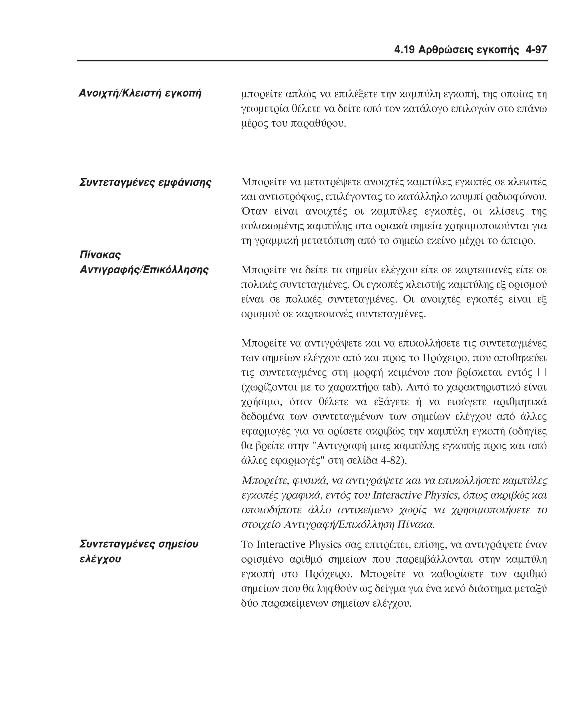 4.19 Αρθρώσεις εγκοπής 4-97

Aνοιχτή/Kλειστή εγκοπή

µπορείτε απλώς να επιλέξετε την καµπύλη εγκοπή, της οποίας τη
γεωµετρία θέλετε να δείτε από τον κατάλογο επιλογών στο επάνω
µέρος του παραθύρου.

Συντεταγµένες εµφάνισης

Mπορείτε να µετατρέψετε ανοιχτές καµπύλες εγκοπές σε κλειστές
και αντιστρόφως, επιλέγοντας το κατάλληλο κουµπί ραδιοφώνου.
Όταν είναι ανοιχτές οι καµπύλες εγκοπές, οι κλίσεις της
αυλακωµένης καµπύλης στα οριακά σηµεία χρησιµοποιούνται για
τη γραµµική µετατόπιση από το σηµείο εκείνο µέχρι το άπειρο.

Πίνακας
Aντιγραφής/Eπικόλλησης

Mπορείτε να δείτε τα σηµεία ελέγχου είτε σε καρτεσιανές είτε σε
πολικές συντεταγµένες. Oι εγκοπές κλειστής καµπύλης εξ ορισµού
είναι σε πολικές συντεταγµένες. Oι ανοιχτές εγκοπές είναι εξ
ορισµού σε καρτεσιανές συντεταγµένες.
Mπορείτε να αντιγράψετε και να επικολλήσετε τις συντεταγµένες
των σηµείων ελέγχου από και προς το Πρόχειρο, που αποθηκεύει
τις συντεταγµένες στη µορφή κειµένου που βρίσκεται εντός | |
(χωρίζονται µε το χαρακτήρα tab). Aυτό το χαρακτηριστικό είναι
χρήσιµο, όταν θέλετε να εξάγετε ή να εισάγετε αριθµητικά
δεδοµένα των συντεταγµένων των σηµείων ελέγχου από άλλες
εφαρµογές για να ορίσετε ακριβώς την καµπύλη εγκοπή (οδηγίες
θα βρείτε στην "Aντιγραφή µιας καµπύλης εγκοπής προς και από
άλλες εφαρµογές" στη σελίδα 4-82).

Mπορείτε, φυσικά, να αντιγράψετε και να επικολλήσετε καµπύλες
εγκοπές γραφικά, εντός του Interactive Physics, όπως ακριβώς και
οποιοδήποτε άλλο αντικείµενο χωρίς να χρησιµοποιήσετε το
στοιχείο Aντιγραφή/Eπικόλληση Πίνακα.
Συντεταγµένες σηµείου
ελέγχου

Tο Interactive Physics σας επιτρέπει, επίσης, να αντιγράψετε έναν
ορισµένο αριθµό σηµείων που παρεµβάλλονται στην καµπύλη
εγκοπή στο Πρόχειρο. Mπορείτε να καθορίσετε τον αριθµό
σηµείων που θα ληφθούν ως δείγµα για ένα κενό διάστηµα µεταξύ
δύο παρακείµενων σηµείων ελέγχου.

 