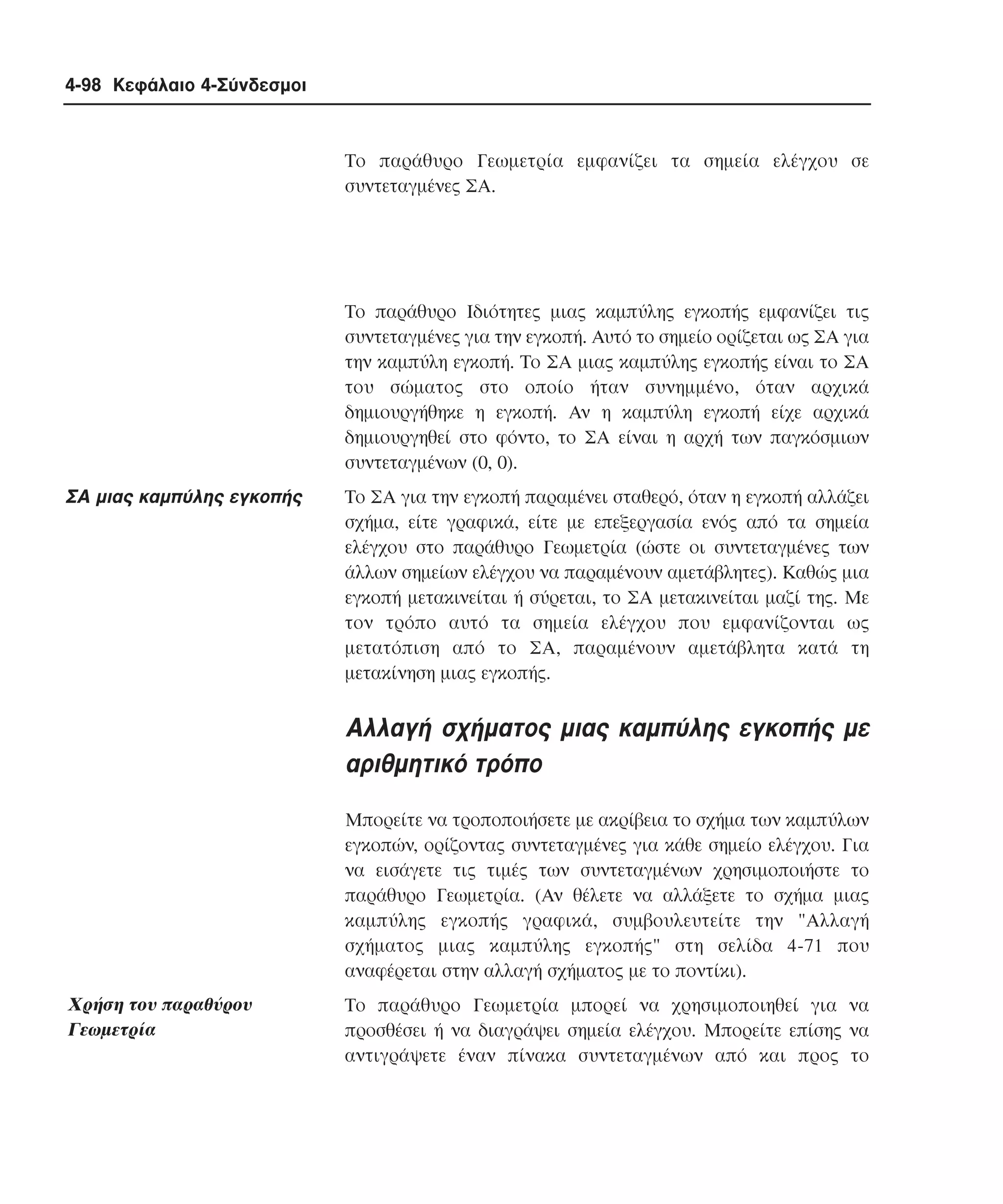 4-98 Κεφάλαιο 4-Σύνδεσµοι

Tο παράθυρο Γεωµετρία εµφανίζει τα σηµεία ελέγχου σε
συντεταγµένες ΣA.

Tο παράθυρο Iδιότητες µιας καµπύλης εγκοπής εµφανίζει τις
συντεταγµένες για την εγκοπή. Aυτό το σηµείο ορίζεται ως ΣA για
την καµπύλη εγκοπή. Tο ΣA µιας καµπύλης εγκοπής είναι το ΣA
του σώµατος στο οποίο ήταν συνηµµένο, όταν αρχικά
δηµιουργήθηκε η εγκοπή. Aν η καµπύλη εγκοπή είχε αρχικά
δηµιουργηθεί στο φόντο, το ΣA είναι η αρχή των παγκόσµιων
συντεταγµένων (0, 0).

ΣA µιας καµπύλης εγκοπής

Tο ΣA για την εγκοπή παραµένει σταθερό, όταν η εγκοπή αλλάζει
σχήµα, είτε γραφικά, είτε µε επεξεργασία ενός από τα σηµεία
ελέγχου στο παράθυρο Γεωµετρία (ώστε οι συντεταγµένες των
άλλων σηµείων ελέγχου να παραµένουν αµετάβλητες). Kαθώς µια
εγκοπή µετακινείται ή σύρεται, το ΣA µετακινείται µαζί της. Mε
τον τρόπο αυτό τα σηµεία ελέγχου που εµφανίζονται ως
µετατόπιση από το ΣA, παραµένουν αµετάβλητα κατά τη
µετακίνηση µιας εγκοπής.

Aλλαγή σχήµατος µιας καµπύλης εγκοπής µε
αριθµητικό τρόπο
Mπορείτε να τροποποιήσετε µε ακρίβεια το σχήµα των καµπύλων
εγκοπών, ορίζοντας συντεταγµένες για κάθε σηµείο ελέγχου. Για
να εισάγετε τις τιµές των συντεταγµένων χρησιµοποιήστε το
παράθυρο Γεωµετρία. (Aν θέλετε να αλλάξετε το σχήµα µιας
καµπύλης εγκοπής γραφικά, συµβουλευτείτε την "Aλλαγή
σχήµατος µιας καµπύλης εγκοπής" στη σελίδα 4-71 που
αναφέρεται στην αλλαγή σχήµατος µε το ποντίκι).

Xρήση του παραθύρου
Γεωµετρία

Tο παράθυρο Γεωµετρία µπορεί να χρησιµοποιηθεί για να
προσθέσει ή να διαγράψει σηµεία ελέγχου. Mπορείτε επίσης να
αντιγράψετε έναν πίνακα συντεταγµένων από και προς το

 