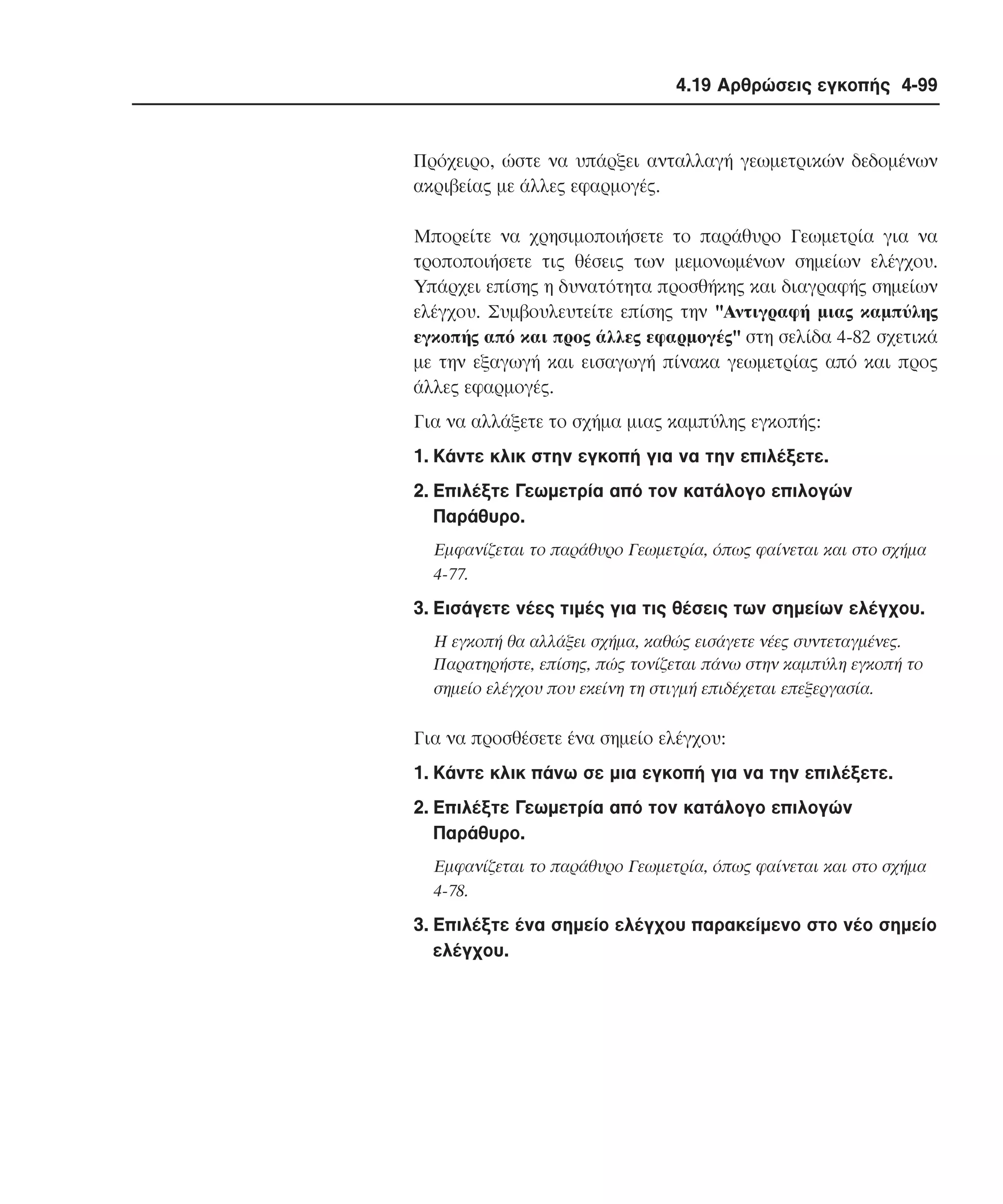 4.19 Αρθρώσεις εγκοπής 4-99

Πρόχειρο, ώστε να υπάρξει ανταλλαγή γεωµετρικών δεδοµένων
ακριβείας µε άλλες εφαρµογές.
Mπορείτε να χρησιµοποιήσετε το παράθυρο Γεωµετρία για να
τροποποιήσετε τις θέσεις των µεµονωµένων σηµείων ελέγχου.
Yπάρχει επίσης η δυνατότητα προσθήκης και διαγραφής σηµείων
ελέγχου. Συµβουλευτείτε επίσης την "Aντιγραφή µιας καµπύλης
εγκοπής από και προς άλλες εφαρµογές" στη σελίδα 4-82 σχετικά
µε την εξαγωγή και εισαγωγή πίνακα γεωµετρίας από και προς
άλλες εφαρµογές.
Για να αλλάξετε το σχήµα µιας καµπύλης εγκοπής:
1. Kάντε κλικ στην εγκοπή για να την επιλέξετε.
2. Eπιλέξτε Γεωµετρία από τον κατάλογο επιλογών
Παράθυρο.
Eµφανίζεται το παράθυρο Γεωµετρία, όπως φαίνεται και στο σχήµα
4-77.

3. Eισάγετε νέες τιµές για τις θέσεις των σηµείων ελέγχου.
H εγκοπή θα αλλάξει σχήµα, καθώς εισάγετε νέες συντεταγµένες.
Παρατηρήστε, επίσης, πώς τονίζεται πάνω στην καµπύλη εγκοπή το
σηµείο ελέγχου που εκείνη τη στιγµή επιδέχεται επεξεργασία.

Για να προσθέσετε ένα σηµείο ελέγχου:
1. Kάντε κλικ πάνω σε µια εγκοπή για να την επιλέξετε.
2. Eπιλέξτε Γεωµετρία από τον κατάλογο επιλογών
Παράθυρο.
Eµφανίζεται το παράθυρο Γεωµετρία, όπως φαίνεται και στο σχήµα
4-78.

3. Eπιλέξτε ένα σηµείο ελέγχου παρακείµενο στο νέο σηµείο
ελέγχου.

 